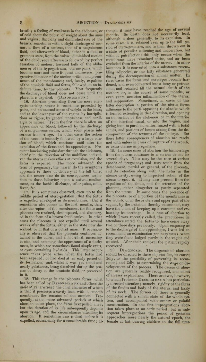 breath; a feeling of weakness in the abdomen, or of cold about the pubis; of weight about the anus and vagina; flaccidity and diminished size of the breasts, sometimes with a slight discharge of ser- um; a Mow of a sanious, then of a sanguineous fluid, and afterwards of blood, either in a fluid or grumous state, from the vulva; diminished motion of the child, soon afterwards followed by perfect cessation of motion; lessened bulk of the abdo- men or of the hypogastrium; uterine pains, which become more and more frequent and severe; pro- gressive dilatation of the uterine orifice, and promi- nence of the membranes; and, lastly, expulsion of the amniotic fluid and foetus, followed, at an in- definite time, by the placenta. Most frequently the discharge of blood does not cease until the placenta is expelled. (Desormeaux.) 16. Abortion proceeding from the more ener- getic exciting causes is sometimes preceded by pains, and an unusual sense of weight in the loins; and at the lower part of the vagina by horripila- tions or rigors, by general uneasiness, and cardi- algia or nausea. From the first there is often an appearance of blood, followed by the discharge of a sanguineous serum, which soon passes into 6erious haemorrhage. In other cases the action of the cause is instantly followed by a large erlu- sion of blood, which continues until after the expulsion of the foetus and its appendages. Fre- quent lancinating pains dart through the abdomen, chiefly in the direction of the umbilicus and vul- va: the uterus makes efforts at expulsion, and the fetus is expelled. The more advanced the term of pregnancy, the nearer do the symptoms approach to those of delivery at the full time; and the nearer also do its consequences assim- ilate to those following upon a natural confine- ment, as the lochial discharge, after pains, milk- fever, &c. 17. It is sometimes observed, even up to the middle period of utero-gestation, that the fetus is expelled enveloped in its membranes. But it sometimes also occurs in the first months, that, after the rupture of the membranes, the fetus and placenta are retained, decomposed, and discharg- ed in the form of a brown fetid sanies. In other cases the placenta is not expelled until several weeks after the fetus, either in the state now de- scribed, or in that of a putrid mass. It occasion- ally is observed that the placenta continues at- tached to the uterus, and is nourished, increasing in size, and assuming the appearance of a fleshy- mass, in which are sometimes found simple cysts, or cysts containing hydatids. This latter occur- rence takes place either when the fetus had been expelled, or had died at an early period of its formation; and,whilst it was yet small and nearly gelatinous, being dissolved during the pro- cess of decay in the amniotic fluid, or preserved in it. 18. This change in the placenta forms what has been called by Desormeaux and others the mole of generation; the chief character of which is that it possesses a cavity lined with a smooth membrane, the remains of the amnion. Fre- quently, at the more advanced periods at which abortion takes place, the fetus is expelled alive; but the duration of its life subsequently depends upon its age, and the circumstances attending its abortion. It sometimes also is dead before it is expelled, occasionally for a considerable time; al- though it may have reached the age of several months. Its death does not necessarily lead, although it does generally, to its expulsion. In some cases it is retained even up to the full pe- riod of utero-gestation, and is then thrown out in a state of peculiar softening and maceration, but without putrefaction: this only occurs when the membranes have remained entire, and air been excluded from the interior of the uterus. In other instances it is converted into a substance resem- bling adipocire, or the fatty substance generated during the decomposition of animal matter. In rarer cases the fetus and envelopes become har- dened, and even converted into a bony or petrous state, and retained till the natural death of the mother; or, in the course of some months, or even years, occasion inflammation of the uterus, and suppuration. Sometimes, in cases of this latter description, a portion of the uterus forms adhesions to the parts opposite; the abscess which is formed extending in that direction, and opening on the surface of the abdomen, or in the interior of the intestinal canal, or into the vagina, and giving issue to purulent matter, mixed with a fetid sanies, and portions of bones arising from the de- composition of the textures of the embryo. But these latter consequences of abortion are rarely met with unless in cases of rupture of the womb, or extra-uterine impregnation. 19. In some cases of abortion the haemorrhage from the uterus continues to a serious extent for several days. Ibis may be the case at various epochs of pregnancy; and may result from the detachment, partial or general, of the placenta, and its retention along with the fa tus in the uterine cavity, owing to imperfect action of the uterus to eject it. It may also proceed from the expulsion of the fetus, and the retention of the placenta, either altogether or partly separated from the uterus. In some cases the presence of the placenta, or of a portion of the membranes in the womb, or in theos uteri and upper part of the vagina, by the irritation thereby occasioned, may have the effect of keeping up a constant and ex- hausting haemorrhage. In a case of abortion to which I was recently called, the practitioner in attendance stated the fetus to have come away two or three days previously. Upon enquiring as to the discharge of the appendages, I was led to recommend an examination per vaginam; when they were found lodged partly in the vagina and os uteri. After their removal the patient rapidly recovered. 20. Diagnosis. The diagnosis of abortion should be directed to three objects: 1st, its cause; 2dly, to the possibility of preventing its recur- rence; and 3dly, to ascertaining the stage or de- velopement of the process. Hie causes of abor- tion are generally readily recognised, and admit of an easy explanation. There are ft\ o, however, to which Professor Desormeaux has particular- ly directed attention; namely, rigidity of the fibres of the fundus and body of the uterus, and laxity of its neck. The former of those is generally connected with a similar state of the whole sys- tem, and accompanied with scanty or painful menstruation. In the first impregnations abop- tion takes place at an early period; but in sub- sequent impregnations the period of gestation approaches more nearly the natural epoch, the female at last bearing cliildren to the full time.