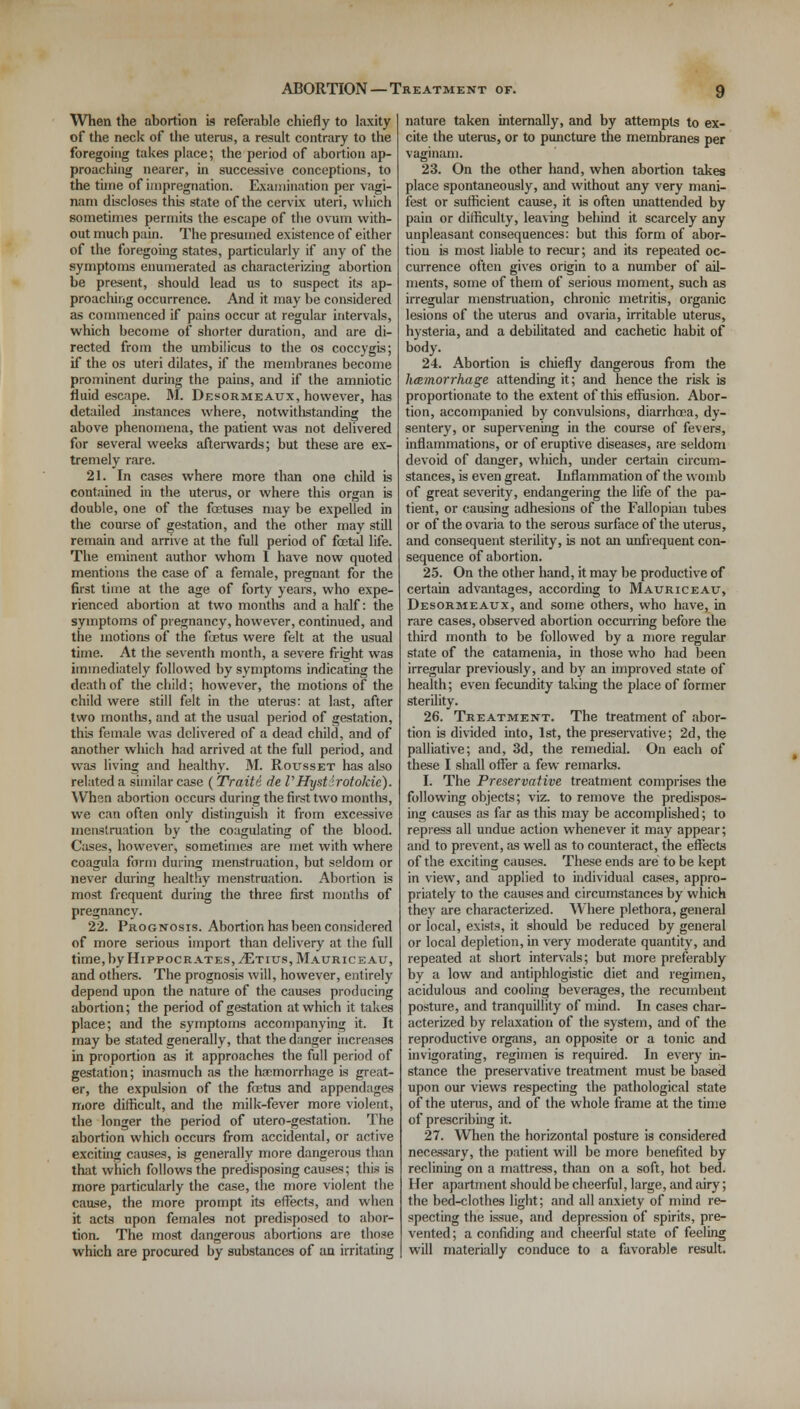 When the abortion is referable chiefly to laxity of the neck of the uterus, a result contrary to the foregoing takes place; the period of abortion ap- proaching nearer, in successive conceptions, to the tune of impregnation. Examination per vagi- narn discloses this state of the cervix uteri, which sometimes permits the escape of the ovum with- out much pain. The presumed existence of either of the foregoing states, particularly if any of the symptoms enumerated as characterizing abortion be present, should lead us to suspect its ap- proaching occurrence. And it may be considered as commenced if pains occur at regular intervals, which become of shorter duration, and are di- rected from the umbilicus to the os coccygis; if the os uteri dilates, if the membranes become prominent during the pains, and if the amniotic fluid escape. M. Desormeaux, however, has detailed instances where, notwithstanding the above phenomena, the patient was not delivered for several weeks afterwards; but these are ex- tremely rare. 21. In cases where more than one child is contained in the uterus, or where this organ is double, one of the foetuses may be expelled in the course of gestation, and the other may still remain and arrive at the full period of foetal life. The eminent author whom I have now quoted mentions the case of a female, pregnant for the first time at the age of forty years, who expe- rienced abortion at two months and a half: the symptoms of pregnancy, however, continued, and the motions of the foetus were felt at the usual time. At the seventh month, a severe fright was immediately followed by symptoms indicating the death of the child; however, the motions of the child were still felt in the uterus: at last, after two months, and at the usual period of gestation, this female was delivered of a dead child, and of another which had arrived at the full period, and was living and healthy. M. Rousset has also related a similar case (Traiti de VHystirotokie). When abortion occurs during the first two months, we can often only distinguish it from excessive menstruation by the coagulating of the blood. Cases, however, sometimes are met with where coagula form during menstruation, but seldom or never during healthy menstruation. Abortion is most frequent during the three first months of pregnancy. 22. Prognosis. Abortion has been considered of more serious import than delivery at the full time, by Hippocrates, ./Etius,Mauriceau, and others. The prognosis will, however, entirely depend upon the nature of the causes producing abortion; the period of gestation at which it takes place; and the symptoms accompanying it. It may be stated generally, that the danger increases in proportion as it approaches the full period of gestation; inasmuch as the haemorrhage is great- er, the expulsion of the foetus and appendages more difficult, and the milk-fever more violent, the longer the period of utero-gestation. The abortion which occurs from accidental, or active exciting causes, is generally more dangerous than that which follows the predisposing causes; this is more particularly the case, the more violent the cause, the more prompt its effects, and when it acts upon females not predisposed to abor- tion. The most dangerous abortions are those which are procured by substances of an irritating nature taken internally, and by attempts to ex- cite the uterus, or to puncture the membranes per vagi nam. 23. On the other hand, when abortion takes place spontaneously, and without any very mani- fest or sufficient cause, it is often unattended by pain or difficulty, leaving behind it scarcely any unpleasant consequences: but this form of abor- tion is most liable to recur; and its repeated oc- currence often gives origin to a number of ail- ments, some of them of serious moment, such as irregular menstruation, chronic metritis, organic lesions of the uterus and ovaria, irritable uterus, hysteria, and a debilitated and cachetic habit of body. 24. Abortion is chiefly dangerous from the hemorrhage attending it; and hence the risk is proportionate to the extent of this effusion. Abor- tion, accompanied by convulsions, diarrhoea, dy- sentery, or supervening in the course of fevers, inflammations, or of eruptive diseases, are seldom devoid of danger, which, under certain circum- stances, is even great. Inflammation of the womb of great severity, endangering the life of the pa- tient, or causing adhesions of the Fallopian tubes or of the ovaria to the serous surface of the uterus, and consequent sterility, is not an unfrequent con- sequence of abortion. 25. On the other hand, it may be productive of certain advantages, according to Mauriceatj, Desormeaux, and some others, who have, in rare cases, observed abortion occurring before the third month to be followed by a more regular state of the catamenia, in those who had been irregular previously, and by an improved state of health; even fecundity taking the place of former sterility. 26. Treatment. The treatment of abor- tion is divided into, 1st, the preservative; 2d, the palliative; and, 3d, the remedial. On each of these I shall offer a few remarks. I. The Preservative treatment comprises the following objects; viz. to remove the predispos- ing causes as far as this may be accomplished; to repress all undue action whenever it may appear; and to prevent, as well as to counteract, the effects of the exciting causes. These ends are to be kept in view, and applied to individual cases, appro- priately to the causes and circumstances by which they are characterized. Where plethora, general or local, exists, it should be reduced by general or local depletion, in very moderate quantity, and repeated at short intervals; but more preferably by a low and antiphlogistic diet and regimen, acidulous and cooling beverages, the recumbent posture, and tranquillity of mind. In cases char- acterized by relaxation of the system, and of the reproductive organs, an opposite or a tonic and invigorating, regimen is required. In every in- stance the preservative treatment must be based upon our views respecting the pathological state of the uterus, and of the whole frame at the time of prescribing it. 27. When the horizontal posture is considered necassary, the patient will be more benefited by reclining on a mattress, than on a soft, hot bed. Her apartment should be cheerful, large, and airy; the bed-clothes light; and all anxiety of mind re- specting the issue, and depression of spirits, pre- vented; a confiding and cheerful state of feeling will materially conduce to a favorable result.