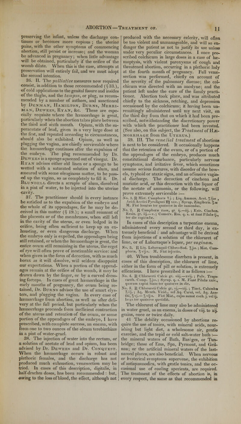 preserving the infant, unless the discharge con- tinues or becomes more copious ; the uterine pains, with the other symptoms of commencing abortion, still persist or increase; and the woman be advanced in pregnancy; when little advantage will be obtained, particularly if the orifice of the womb dilate. When this is the case, attempts at preservation will entirely fail, and we must adopt the second intention. 36. II. The -palliative measures now required consist, in addition to those recommended (§33.), of cold applications to the genital fissure and insides of the thighs, and the tampon, or plug, as recom- mended by a number of authors, and sanctioned by Denman, Hamilton, Burns, Merri- man, Dewees, Ryan, &c. These are espe- cially requisite where the haemorrhage is great, particularly when the abortion takes place between the third and sixth month. Opium, with the su- peracetate of lead, given in a very large dose at the first, and repeated according to circumstances, should also be exhibited. Opium, as well as plugging the vagina, are chiefly serviceable where the haemorrhage continues after the expulsion of the embryo. The plug recommended by Dr. Dewees is a sponge squeezed out of vinegar. Dr. Ryan advises either old linen or a sponge to be wetted with a saturated solution of alum, and smeared with some oleaginous matter, to be pass- ed up the vagina, so as completely to fill it. Dr. Blundell directs a scruple of alum, dissolved in a pint of water, to be injected into the uterine cavity. 37. The practitioner should in every instance be satisfied as to the expulsion of the embryo and the whole of its appendages, for he may be de- ceived in this matter (§ 19.); a small remnant of the placenta or of the membranes, when still left in the cavity of the uterus, or even lodged in its orifice, being often sulficient to keep up an ex- hausting, or even dangerous discharge. When the embryo only is expelled, the appendages being still retained, or when the haemorrhage is great, the entire ovum still remaining in the uterus, the ergot of rye will often prove of inestimable service: and when given in the form of decoction, with as much borax as it will dissolve, will seldom disappoint our expectations. When a portion of the append- ages remain at the orifice of the womb, it may be drawn down by the finger, or by a curved dress- ing forceps. In cases of great haemorrhage in the early montlis of pregnancy, the ovum being re- tained, Dr. Burns advises the use of smart clys- ters, and plugging the vagina. In every case of haemorrhage from abortion, as well as after deli- very at the full period, but particularly when the haemorrhage proceeds from inefficient contraction of the uterus and retention of the ovum, or some portion of the appendages of the embryo, I have prescribed, with complete success, an enema, with from one to two ounces of the oleum terebinthinae in a pint of water-gruel. 38. The injection of water into the rectum, or a solution of acetate of lead and opium, has been advised by Dr. Dewees and Dr. Conquest. When the haemorrhage occurs in robust and plethoric females, and the discharge has not produced much exhaustion, venarsection may be tried. In cases of this description, digitalis, in half drachm doses, has been recommended : but, owing to the loss of blood, the effect, although not produced with the necessary celerity, will often be too violent and unmanageable, and will so en- danger the patient as not to justify its use unless under very peculiar circumstances. I once pre- scribed colchicum in large doses in a case of hae- moptysis, with violent paroxysms of cou<m and threatened abortion, occurring in a plethoric lady at the fourth month of pregnancy. Full venae- section was performed, chiefly on account of the severity of the pulmonary disease; the col- chicum was directed with an anodyne; and the patient left under the care of the family practi- tioner. Abortion took place, and was attributed chiefly to the sickness, retching, and depression occasioned by the colchicum; it having been un- remittingly administered until my next visit, on the third day from that on which it had been pre- scribed, notwithstanding the discretionary power with which the practitioner had been invested. (See also, on this subject, the Treatment of He- morrhage from the Uterus.) 39. III. The remelial treatment of abortions is next to be considered. It occasionally happens that the retention of the ovum, or of a portion of the appendages of the embryo, produces much constitutional disturbance, particularly nervous symptoms, and irritative fever, which sometimes assume serious features, with disorder of the bow- els, typhoid or ataxic signs, and an offensive vagin- al discharge. The decoction of cinchona and muriatic acid, or this decoction with the liquor of the acetate of ammonia, or the following, will prove extremely serviceable :— No. 1. R Mist. Camphors 5 j.; Liq. Ammon. Acet. § ijss , Aciili Arelici Pyrolignei TT} xxv. ; Syrup. Zingiberis. gss M. Fiat hauslus ter quaterre in die sumendus. No. 2. R Caiuphora rasae, gr. ij.—iij. ; Extr. Cinchon. Resin, gr. iij.—v.; Conserv. Ros. q. s. ut riant Pilula ij., ter die capiendae. In cases of this description a turpentine enema, administered every second or third day, is ex- tremely beneficial : and advantage will be derived from injections of a solution of the chloruret of lime, or of Labarraque's liquor, per vaginam. No. 3, R Liq. Laharraquii Chloro-Sod. Jjss.; Mist. Cam- phors, Jvij.s. M. Fiat injectio. 40. When troublesome diarrhoea is present, in cases of this description, the chloruret of lime, either in the form of pill or solution, is extremely efficacious. I have prescribed it as follows :— No. 4. R Chlorureti Calcis gr. viij.—xvij. ; Pulv. Trags- canth. Comp. J jss.; Syrup, q. s. M. Fiant Pilulae xxiv., quarum capiat binas ter quaterve in die. No. 5. R Chlorureti Calcis gr. vj.—xij. ; Tinct. Calumba Siij. ; Aq. Menth. Virid., vel Aq. Carui, vel. Aq. Ane- thi, 5 v.j-—3v'j-s. Fiat Mist., cujus sumat coch. j. vel ij. targa ter quaterve quolidie. The chloruret of lime may also be administered in water gruel, as an enema, in doses of viij. to xij. grains, once or twice daily. 41 The debility occasioned by abortions re- quire the use of tonics, with mineral acids, nour- ishing but light diet, a wholesome air, gentle exercise, and the tepid or cold salt-water bath :— the mineral waters of Bath, Bareges, or Tun- bridge; those of Ems, Spa, Pyrmont, and Geil- nau; or the artificial mineral waters of the last- named places, are also beneficial. When nervous or bvsterical symptoms supervene, the exhibition of antispasmodics, with gentle tonics, and the oc- casional use of cooling aperients, are required. The treatment of the effects of abortion is, in every respect, the same as that recommended ia