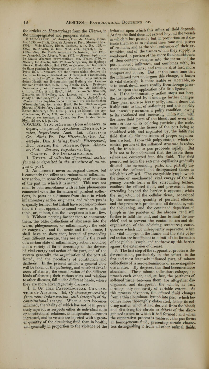 the articles on Hemorrhage from the Uterus, in the unimpregnated and puerperal states. Bibliography. F. Albinus, Diss, de Abortu, Franc. 4to. 1699. — Stahl, Diss, de Abortu et Fectu Mortuo, Hala-, 1704.— Vide Holier, Disser. Collect., t. iv. No. 139.— Stall, De Abortu, in Diss. Med. edit. Egerel, t. iv. — Detkarding, De Foetus immaturi Exclusione, Rost. 174S. — Jttsserini, De Abortu, Vien. 1777.—Mayer, Aphorismi de Causis Aborturu provocantibus, 4to. Franc. 1780. — Beclctr, De Abortu, Got. 1798.— Gregonni, De Hydrope Uteri et Hydatidibus, Hal. 1795. — Le Roy, Sur les Pertes de Sang pendant la Grossesse, et sur les fausses Couches, Paris, 1801. —Stewart, On the Causes which destroy the Foetus in Utero, in Medical and Chirurgical Transactions, vol. r. p. 144 — El. v. Siebold, Von den Fruhgeburten in dessen Handb. zur Erkeuntniss und Heilung der Frauen- zimnier krankheiten, ii. b. u. 2., Frank. 1823. — Professor Desormeaux, art. Avortement, Diction, de Medicine, t. iii. p. 177.; et art. (Eu/., ibid. t. xv.—JDr. Blundtll, lectures on Midwifery, Six. Lancet, vol. xiii. — Good, Study of Medicine, vol. v. p. 174. — Els. v. Siebold, art. Abortus Encyclopadisches Wbrteibuch der Medicinischen Wissenschaften, &c. erster Band, Berlin, 1828.—Ryan Manual of Midwifery, 12nao. Lond. 1831,3d ed. Duges, in Revue M6dicale, 1824, t. iii. p. 74.; et Manuel des Ac- couchemens, Paris, 1830.—Audry, Sur le Maladies du Foetus et ses Annexes, iu Journ. des Progres des Scien. Med., 2d ser. t. i. p. 126. ABSCESS. Syn. Abscessus (from abscedere, to depart, to separate), Apostema, Abscessio, Vo- mica, Imposthuma, Auct. Lat. Anooxr,ua Gr. Abets, Fr. Die Eiterbeule, Ger. Ed- derbyld, Dan. Bulning, Swed. Ettergezwel, Dut. Ascesso, Ital. Abscesso, Span. Absces- so, Port. Abscess, Imposthume, Eng. Classif. — See Inflammation. 1. Defin. A collection of purulent matter formed or deposited in the structure of an or- gan or part. 2. An abscess is never an original disease, but is constantly the effect or termination of inflamma- tory action, in some form or grade, or of irritation of the part in which it is seated. This may not seem to be in accordance with certain phenomena connected with the formation of purulent collec- tions, in parts at a distance from those in which inflammatory action originates, and where pus is originally formed: but I shall have occasion to show that it is not opposed to sound views as to this topic, or, at least, that the exceptions to it are few. 3. Without noticing further than to enumerate them, the older distinctions of abscesses into the warm, phlegmonous, or inflammatory, the cold or congestive, and the acute and the chronic, I shall have to show that, instead of proceeding from different sources, they are equally the result of a certain state of inflammatory action, modified into a variety of forms according to the degrees of vital energy and action of the part, and of the system generally, the organization of the part af- fected, and the peculiarity of constitution and diathesis. In the present article, a general view will be taken of the pathology and medical treat- ment of abscess, the consideration of the different kinds of abscess; their various seats, and relations to other diseases, fall under different heads, where they are more advantageously discussed. 4. I. Of the Pathological Charac- ters of Abscess. 1st, Of abscess proceeding from acute inflammation, with integrity of the constitutional energy. When a part becomes inflamed, the vitality of which has not been previ- ously injured, as respects either its individual state or constitutional relations, its temperature becomes increased, and its vessels tire injected with a great- er quantity of the circulating fluid than in health, and generally in proportion to the violence of the irritation upon which this afflux of fluid depends. At first the fluid does not extend beyond the vessels in which it has passed : but, in proportion as it dis- tends them so as to exhaust their tone and power of reaction, and as the vital cohesion of their ex- tremities, and of the tissues which they supply, is weakened, a portion of the more fluid constituents of their contents escapes into the texture of the part affected; infiltrates, and combmes with, its constituent elements; and renders it, at first, more compact and dense. But, at the same time that the inflamed part undergoes this change, it looses its vital elasticity, is more friable or lacerable, so as to break down more readily from foreign press- ure, or upon the application of a firm ligature. 5. If the inflammatory action stops not here, the tissues affected by it undergo further changes. They pass, more or less rapidly, from a dense but friable state to that of softening; and this quickly but insensibly assumes a pulpy condition, owing to its continued and increasing infiltration with the more fluid parts of the blood, and even with more or less of its coloring particles; the mole- cules composing the tissues of the part being so combined with, and separated by, the infiltrated fluid, that all distinct traces of proper organiza- tion are lost. From this pulpy state, to which the central portion of the inflamed structure is reduc- ed, the transition to pus proceeds rapidly. But it is not to be understood that the tissues them- selves are converted into this fluid. The fluid poured out from the extreme capillaries gradually distends the surrounding parts, and partially dis- solves the softened and disorganized tissues in which it is effused. The coagulable lymph, which the tonic or unexhausted vital energy of the ad- joining vessels form in the surrounding texture, confines the effused fluid, and prevents it from extending beyond the barrier it opposes; whilst the impaction of the cellular tissue, occasioned by the increasing quantity of purulent effusion, and the pressure it produces in all directions, with the thickening, and the continued deposition of lymph in the parietes of the abscess, tend still further to fulfil this end, and thus to limit the mis- chief, and to prevent the contamination and dis- organization of the adjoining structures; conse- quences which not unfrequently supervene, when the vital energies of the frame and the state of lo- cal action are insufficient to admit of the formation of coagulable lymph and to throw up this barrier against the extension of disease. 6. The first step of the suppurative process is the dissemination, particularly in the softest, in the first and most intensely inflamed part, of minute collections of a sero-albuminous or sero-sanguine- ous matter. By degrees, this fluid becomes more abundant. These minute collections enlarge, ap- proach each other, and, at last, the partitions of softened tissue between them are altogether dis- organized and disappear; the whole, at last, forming only one cavity of variable extent. As this process advances, the effused fluid changes from a thin albuminous lymph into pus; which be- comes more thoroughly elaborated, losing its col- oring matter which it had derived from the blood; and dissolving the shreds or debris of the disor- ganized tissues in which it had formed : and when the suppurative process is matured, the pus forms an homogeneous fluid, presenting certain charac- ters distinguishing it from all other animal fluids.