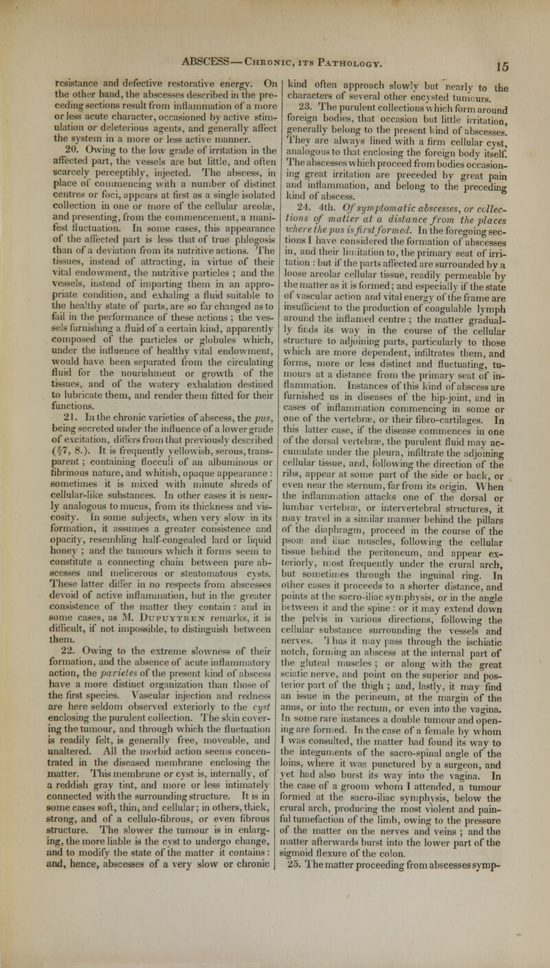 resistance and defective restorative energy. On the other hand, the abscesses described in the pre- ceding sections result from inflammation of a more or less acute character, occasioned by active stim- ulation or deleterious agents, and generally affect the system in a more or less active manner. 20. Owing to the low grade of irritation in the affected part, the vessels are but little, and often scarcely perceptibly, injected. The abscess, in place of commencing with a number of distinct centres or foci, appears at first as a single isolated collection in one or more of the cellular areolae, and presenting, from the commencement, a mani- fest fluctuation. In some cases, this appearance of the affected part is less that of true phlogosis than of a deviation from its nutritive actions. The tissues, instead of attracting, in virtue of their vital endowment, the nutritive particles ; and the vessels, instead of imparting them in an appro- priate condition, and exhaling a fluid suitable to the healthy state of parts, are so far changed as to fail in the performance of these actions ; the ves- sels furnishing a fluid of a certain kind, apparently composed of the particles or globules which, under the influence of healthy vital endowment, would have been separated from the circulating fluid for the nourishment or growth of the tissues, and of the watery exhalation destined to lubricate them, and render them fitted for their functions. 21. In the chronic varieties of abscess, the pus, being secreted under the influence of a lower grade of excitation, differs from that previously described (§7, 8.). It is frequently yellowish, serous, trans- parent ; containing flocculi of an albuminous or fibrinous nature, and whitish, opaque appearance : sometimes it is mixed with minute shreds of cellular-like substances. In other cases it is near- ly analogous to mucus, from its thickness and vis- cosity. In some subjects, when very slow in its formation, it assumes a greater consistence and opacity, resembling half-congealed lard or liquid honey ; and the tumours which it forms seem to constitute a connecting chain between pure ab- scesses and melicerous or steatomatous cysts. These latter differ in no respects from abscesses devoid of active inflammation, but, in the greater consistence of the matter they contain : and in some cases, as M. Dtjpuytren remarks, it is difficult, if not impossible, to distinguish between them. 22. Owing to the extreme slowness of their formation, and the absence of acute inflammatory action, the parieles of the present kind of absciss have a more distinct organization than those of the first species. Vascular injection and redness are here seldom observed exteriorly to the cyst enclosing the purulent collection. The skin cover- ing the tumour, and through which the fluctuation is readily felt, is generally free, moveable, and unaltered. All the morbid action seems concen- trated in the diseased membrane enclosing the matter. This membrane or cvst is, internally, of a reddish gray tint, and more or less intimately connected with the surrounding structure. It is in some cases soft, thin, and cellular; in others, thick, strong, and of a cellulo-fibrous, or even fibrous structure. The slower the tumour is in enlarg- ing, the more liable is the cyst to undergo change, and to modify the state of the matter it contains : and, hence, abscesses of a very slow or chronic kind often approach slowly but nearly to the characters of several other encysted tumoura. 23. The purulent collections which form around foreign bodies, that occasion but little irritation, generally belong to the present kind of abscesses! They are always lined with a firm cellular cyst, analogous to that enclosing the foreign body itself! The abscesses which proceed from bodies occasion- ing great irritation are preceded by great pain and inflammation, and belong to the preceding kind of abscess. 24. 4th. Of sijmptomatic abscesses, or collec- tions of -matter at a distance from the places where the pus is first formed. In the foregoing sec- tions I have considered the formation of abscesses in, and their limitation to, the primary seat of irri- tation : but if the parts affected are surrounded by a loose areolar cellular tissue, readily permeableby the matter as it is formed; and especially if the state of vascular action and vital energy of the frame are insufficient to the production of coagulable lymph around the inflamed centre ; the matter gradual- ly finds its way in the course of the cellular structure to adjoining parts, particularly to those which are more dependent, infiltrates them, and forms, more or less distinct and fluctuating, tu- mours at a distance from the primary seat of in- flammation. Instances of this kind of abscess are furnished us in diseases of the hip-joint, and in cases of inflammation commencing in some or one of the vertebrae, or their fibro-cartilages. In this latter case, if the disease commences in one of the dorsal vertebra?, the purulent fluid may ac- cumulate under the pleura, infiltrate the adjoining cellular tissue, and, following the direction of the ribs, appear at some part of the side or back, or even near the sternum, far from its origin. When the inflammation attacks one of the dorsal or lumbar vertebra:, or intervertebral structures, it may travel in a similar manner behind the pillars of the diaphragm, proceed in the course of the psoa; and iliac muscles, following the cellular tissue behind the peritoneum, and appear ex- teriorly, most frequently under the crural arch, but sometimes through the inguinal ring. In other cases it proceeds to a shorter distance, and points at the sacro-iliac symphysis, or in the angle between it and the spine : or it may extend down the pelvis in various directions, following the cellular substance surrounding the vessels and nerves. rj hus it may pass through the ischiatic notch, forming an abscess at the internal part of the gluteal muscles ; or along with the great sciatic nerve, and point on the superior and pos- terior part of the thigh ; and, lastly, it may find an issue in the perineum, at the margin of the anus, or into the rectum, or even into the vagina. In some rare instances a double tumour and open- ing are formed. In the case of a female by whom I was consulted, the matter had found its way to the integuments of the sacro-spinal angle of the loins, where it was punctured by a surgeon, and yet had also burst its way into the vagina. In the case of a groom whom I attended, a tumour formed at the sacro-iliac symphysis, below the crural arch, producing the most violent and pain- ful tumefaction of the limb, owing to the pressure of the matter on the nerves and veins ; and the matter afterwards burst into the lower part of the sigmoid flexure of the colon. 25. The matter proceeding from abscesses symp-