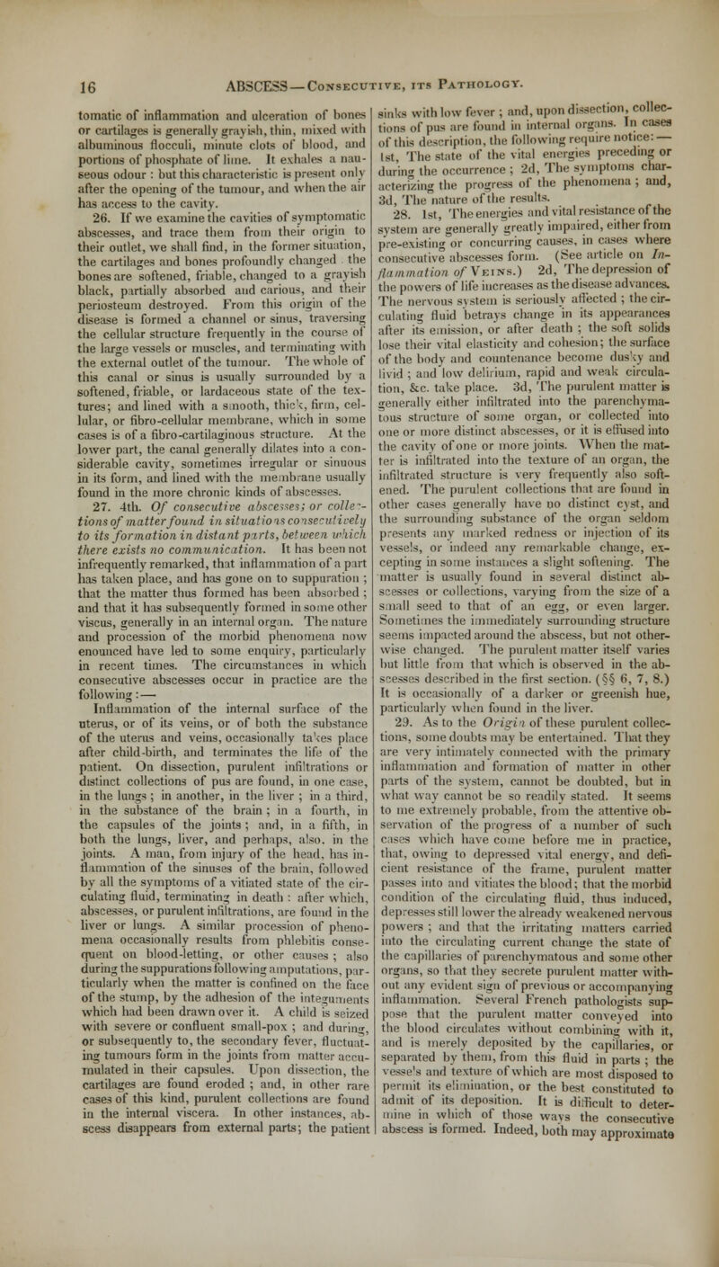 tomatic of inflammation and ulceration of bones or cartilages is generally grayish, thin, mixed with albuminous flocculi, minute clots of blood, and portions of phosphate of lime. It exhales a nau- seous odour : but this characteristic is present only after the opening of the tumour, and when the air has access to the cavity. 26. If we examine the cavities of symptomatic abscesses, and trace them from their origin to their outlet, we shall find, in the former situation, the cartilages and bones profoundly changed the bones are softened, friable, changed to a grayish black, partially absorbed and carious, and their periosteum destroyed. From this origin of the disease is formed a channel or sinus, traversing the cellular structure frequently in the course of the large vessels or muscles, and terminating with the external outlet of the tumour. The whole of this canal or sinus is usually surrounded by a softened, friable, or lardaceous state of the tex- tures; and lined with a smooth, thick, firm, cel- lular, or fibro-cellular membrane, which in some cases is of a fibro-cartilaginous structure. At the lower part, the canal generally dilates into a con- siderable cavity, sometimes irregular or sinuous in its form, and lined with the membrane usually found in the more chronic kinds of abscesses. 27. 4th. Of consecutive niscesses; or collec- tions of matter found in situations consecutively to its formation in distant pxrts, between which there exists no communication. It has been not infrequently remarked, that inflammation of a part has taken place, and has gone on to suppuration ; that the matter thus formed has been absorbed ; and that it has subsequently formed in some other viscus, generally in an internal organ. The nature and procession of the morbid phenomena now enounced have led to some enquiry, particularly in recent times. The circumstances in which consecutive abscesses occur in practice are the following: — Inflammation of the internal surface of the uterus, or of its veins, or of both the substance of the uterus and veins, occasionally takes place after child-birth, and terminates the life of the patient. On dissection, purulent infiltrations or distinct collections of pus are found, in one case, in the lungs ; in another, in the liver ; in a third, in the substance of the brain ; in a fourth, in the capsules of the joints ; and, in a fifth, in both the lungs, liver, and perhaps, also, in the joints. A man, from injury of the head, has in- flammation of the sinuses of the brain, followed by all the symptoms of a vitiated state of the cir- culating fluid, terminating in death : after which, abscesses, or purulent infiltrations, are found in the liver or lungs. A similar procession of pheno- mena occasionally results from phlebitis conse- quent on blood-letting, or other causes ; also during the suppurations following amputations, par- ticularly when the matter is confined on the face of the stump, by the adhesion of the integuments which had been drawn over it. A child is seized with severe or confluent small-pox ; and during, or subsequently to, the secondary fever, fluctuat- ing tumours form in the joints from matter accu- mulated in their capsules. Upon dissection, the cartilages are found eroded ; and, in other rare cases of this kind, purulent collections are found in the internal viscera. In other instances, ab- scess disappears from external parts; the patient sinks with low fever ; and, upon dissection, collec- tions of pus are found in internal organs. In cases of this description, the following require notice: — Isl The state of the vital energies preceding or during the occurrence ; 2d, The symptoms char- acterizing the progress of the phenomena ; and, 3d, The nature of the results. 28. 1st, The energies and vital resistance of the system are generally greatly impaired, either from pre-existing or concurring causes, in cases where consecutive abscesses form. (See article on In- flammation Of Veins.) 2d, The depression of the powers of life increases as the disease advances. The nervous system is seriously affected ; the cir- culating fluid 'betrays change in its appearances after its emission, or after death ; the soft solids lose their vital elasticity and cohesion; the surface of the body and countenance become dusky and livid ; and low delirium, rapid and weak circula- tion, &c. take place. 3d, The purulent matter is generally either infiltrated into the parenchyma- tous structure of some organ, or collected into one or more distinct abscesses, or it is eflused into the cavity of one or more joints. When the mat- ter is infiltrated into the texture of an organ, the infiltrated structure is very frequently also soft- ened. The purulent collections that are found in other cases generally have no distinct cyst, and the surrounding substance of the organ seldom presents any marked redness or injection oi' its vessels, or indeed any remarkable change, ex- cepting in some instances a slight softening. The matter is usually found in several distinct ab- scesses or collections, varying from the size of a small seed to that of an egg, or even larger. Sometimes the immediately surrounding structure seems impacted around the abscess, but not other- wise changed. The purulent matter itself varies but little from that which is observed in the ab- scesses described in the first section. (§§ 6, 7, 8.) It is occasionally of a darker or greenish hue, particularly when found in the liver. 29. As to the Origin of these purulent collec- tions, some doubts may be entertained. That they are very intimately connected with the primary inflammation and formation of matter in other puts of the system, cannot be doubted, but in what way cannot be so readily stated. It seems to me extremely probable, from the attentive ob- servation of the progress of a number of such cases which have come before me in practice, that, owing to depressed vital energy, and defi- cient resistance of the frame, purulent matter passes into and vitiates the blood; that the morbid condition of the circulating fluid, thus induced, depresses still lower the already weakened nervous powers ; and that the irritating matters carried into the circulating current change the state of the capillaries of parenchymatous and some other organs, so that they secrete purulent matter with- out any evident sign of previous or accompanying inflammation. Several French pathologists sup- pose that the purulent matter conveyed into the blood circulates without combining with it, and is merely deposited by the capillaries, or separated by them, from this fluid in parts ; the vest's and texture of which are most disposed to permit its elimination, or the best constituted to admit of its deposition. It is difficult to deter- mine in which of those ways the consecutive abscess is formed. Indeed, both may approximate