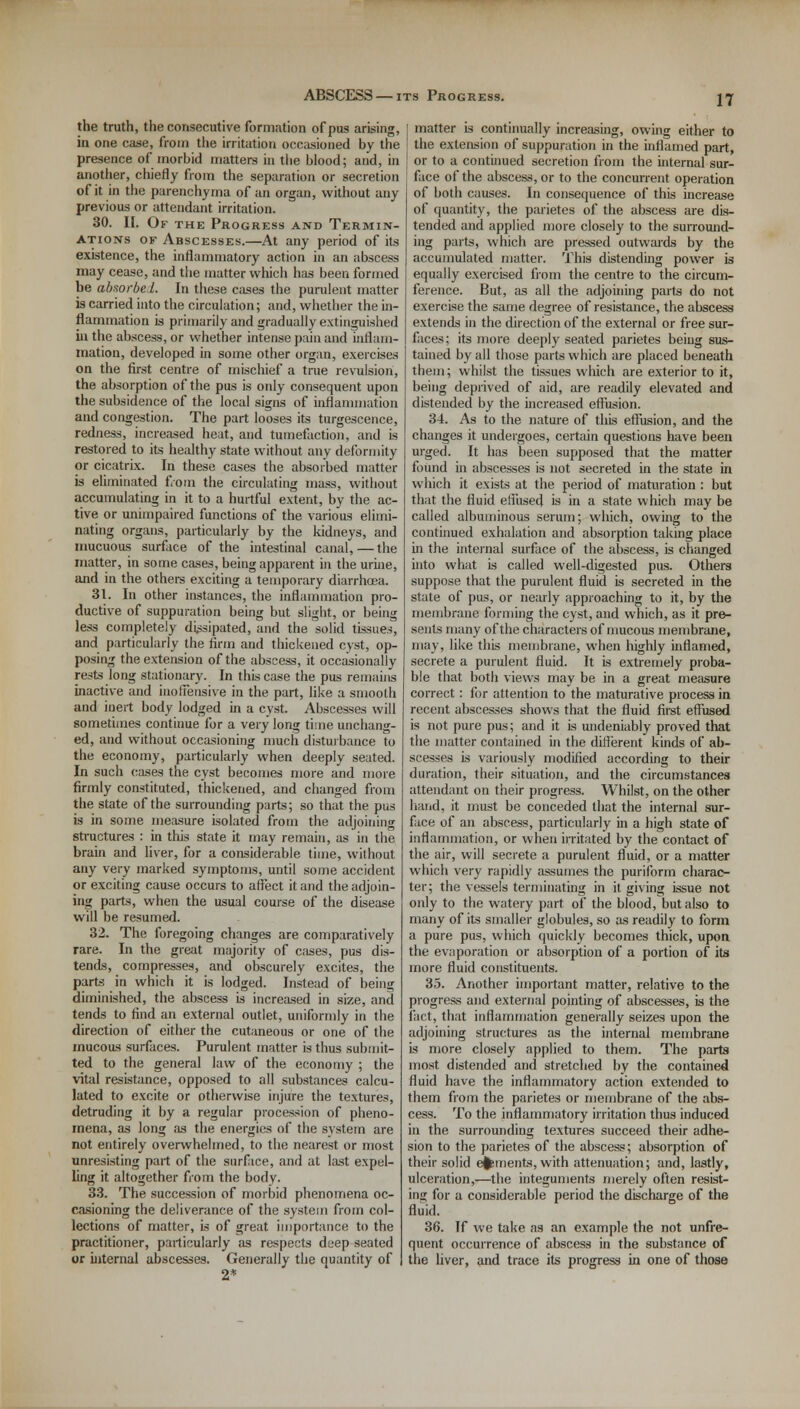 the truth, the consecutive formation of pus arising, in one case, from the irritation occasioned by the presence of morbid matters in the blood; and, in another, chiefly from the separation or secretion of it in the parenchyma of an organ, without any previous or attendant irritation. 30. II. Of the Progress and Termin- ations of Abscesses.—At any period of its existence, the inflammatory action in an abscess may cease, and the matter which has been formed be absorbel. In these cases the purulent matter is carried into the circulation; and, whether the in- flammation is primarily and gradually extinguished in the abscess, or whether intense pain and inflam- mation, developed in some other organ, exercises on the first centre of mischief a true revulsion, the absorption of the pus is only consequent upon the subsidence of the local signs of inflammation and congestion. The part looses its turgescence, redness, increased heat, and tumefaction, and is restored to its healthy state without any deformity or cicatrix. In these cases the absorbed matter is eliminated from the circulating mass, without accumulating in it to a hurtful extent, by the ac- tive or unimpaired functions of the various elimi- nating organs, particularly by the kidneys, and mucuous surface of the intestinal canal,—the matter, in some cases, being apparent in the urine, and in the others exciting a temporary diarrhoea. 31. In other instances, the inflammation pro- ductive of suppuration being but slight, or being less completely dissipated, and the solid tissues, and particularly the firm and thickened cyst, op- posing the extension of the abscess, it occasionally rests long stationary. In this case the pus remains inactive and inoffensive in the part, like a smooth and inert body lodged in a cyst. Abscesses will sometimes continue for a very long time unchang- ed, and without occasioning much disturbance to the economy, particularly when deeply seated. In such cases the cyst becomes more and more firmly constituted, thickened, and changed from the state of the surrounding parts; so that the pus is in some measure isolated from the adjoining structures : in this state it may remain, as in the brain and liver, for a considerable time, without any very marked symptoms, until some accident or exciting cause occurs to affect it and the adjoin- ing parts, when the usual course of the disease will he resumed. 32. The foregoing changes are comparatively rare. In the great majority of cases, pus dis- tends, compresses, and obscurely excites, the parts in which it is lodged. Instead of being diminished, the abscess is increased in size, and tends to find an external outlet, uniformly in the direction of either the cutaneous or one of the mucous surfaces. Purulent matter is thus submit- ted to the general law of the economy ; the vital resistance, opposed to all substances calcu- lated to excite or otherwise injure the textures, detruding it by a regular procession of pheno- mena, as long as the energies of the system are not entirely overwhelmed, to the nearest or most unresisting part of the surface, and at last expel- ling it altogether from the body. 33. The succession of morbid phenomena oc- casioning the deliverance of the system from col- lections of matter, is of great importance to the practitioner, particularly as respects deep seated or internal abscesses. Generally the Quantity of 2* matter is continually increasing, owing either to the extension of suppuration in the inflamed part, or to a continued secretion from the internal sur- face of the abscess, or to the concurrent operation of both causes. In consequence of this increase of quantity, the parietes of the abscess are dis- tended and applied more closely to the surround- ing parts, which are pressed outwards by the accumulated matter. This distending power is equally exercised from the centre to the circum- ference. But, as all the adjoining parts do not exercise the same degree of resistance, the abscess extends in the direction of the external or free sur- faces; its more deeply seated parietes being sus- tained by all those parts which are placed beneath them; whilst the tissues which are exterior to it, being deprived of aid, are readily elevated and distended by the increased effusion. 34. As to the nature of this effusion, and the changes it undergoes, certain questions have been urged. It has been supposed that the matter found in abscesses is not secreted in the state in which it exists at the period of maturation : but that the fluid effused is in a state which may be called albuminous serum; which, owing to the continued exhalation and absorption taking place in the internal surface of the abscess, is changed into what is called well-digested pus. Others suppose that the purulent fluid is secreted in the state of pus, or nearly approaching to it, by the membrane forming the cyst, and which, as it pre- sents many of the characters of mucous membrane, may, like this membrane, when highly inflamed, secrete a purulent fluid. It is extremely proba- ble that both views may be in a great measure correct: for attention to the maturative process in recent abscesses shows that the fluid first effused is not pure pus; and it is undeniably proved that the matter contained in the different kinds of ab- scesses is variously modified according to their duration, their situation, and the circumstances attendant on their progress. Whilst, on the other hand, it must be conceded that the internal sur- face of an abscess, particularly in a high state of inflammation, or when irritated by the contact of the air, will secrete a purulent fluid, or a matter which very rapidly assumes the puriform charac- ter; the vessels terminating in it giving issue not only to the watery part of the blood, but also to many of its smaller globules, so as readily to form a pure pus, which quickly becomes thick, upon the evaporation or absorption of a portion of its more fluid constituents. 35. Another important matter, relative to the progress and external pointing of abscesses, is the fact, that inflammation generally seizes upon the adjoining structures as the internal membrane is more closely applied to them. The parts most distended and stretched by the contained fluid have the inflammatory action extended to them from the parietes or membrane of the abs- cess. To the inflammatory irritation thus induced in the surrounding textures succeed their adhe- sion to the parietes of the abscess; absorption of their solid efcments, with attenuation; and, lastly, ulceration,—the integuments merely often resist- ing for a considerable period the discharge of the fluid. 36. If we take as an example the not unfre- quent occurrence of abscess in the substance of the liver, and trace its progress in one of those