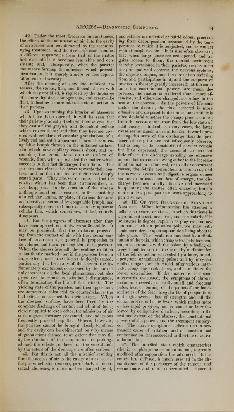 ABSCESS—Diagnostic Symptoms. 42. Under the most favorable circumstances, the effects of the admission of air into the cavity of an abscess are counteracted by the accompa- nying treatment; and the discharge soon assumes a different appearance from that of the matter first evacuated : it becomes less white and con- sistent; and, subsequently, when the parietes commence forming the adhesions which precede cicatrisation, it is merely a more or less copious citron-colored serosity. After the opening of slow and indolent ab- scesses, the serous, thin, and flocculent pus with which they are tilled, is replaced by the discharge of a more digested, homogeneous, and cream-like fluid, indicating a more intense state of action in their parietes. 43. Upon examining the interior of abscesses which have been opened, it will be seen that their parietes gradually discharge themselves; that they cast off the grayish and flocculent pellicle which covers them; and that they become cov- ered with cellular and vascular granulations, of a lively red and solid appearance, formed from co- agulable lymph thrown on the inflamed surface, into which new capillary vessels shoot, and re- sembling the granulations on the surface of wounds, from which is exhaled the matter which succeeds to that first discharged from them. The parietes thus cleansed contract towards their cen- tres, and in the direction of their most deeply seated parts. They afterwards unite; so that the cavity, which has been thus circumscribed, at last disappears. In the situation of the abscess nothing is found but its cicatrix; at first consisting of a cellular lamina, or plate, of various thickness and density, penetrated by coagulable lymph, and subsequently converted into a scarcely apparent cellular line, which sometimes, at last, entirely disappears. 44. But the progress of abscesses after they have been opened, is not always so favorable. It may be premised, that the irritation proceed- ing from the contact of air with the internal sur- face of an abscess is, in general, in proportion to its volume, and the unyielding state of its parietes. When the abscess is small, the resulting irritation is but faintly marked: but if the parietes be of a large extent, and if the abscess is deeply seated, particularly if it be in any of the viscera, the in- flammatory excitement occasioned by the air not only increases all the local phenomena, but also gives rise to serious constitutional disturbance, often terminating the life of the patient. The yielding state of the parietes, and their apposition, are sometimes calculated to counterbalance the bad effects occasioned by their extent. When the diseased surfaces have been freed by the complete discharge of matter, and admit of being closely applied to each other, the admission of air is in a great measure prevented, and adhesions frequently proceed rapidly. Where, however, the parietes cannot be brought closely together, and the cavity can be obliterated only by means of granulations formed to an extent that may fill it, the duration of the suppuration is prolong- ed, and the effects produced on the constitution by the extent of the discharge are often serious. 45. But this is not all the mischief resulting from the access of air to the cavity of an abscess: the pus which still remains, particularly in deep- seated abscesses, is more or less changed by it, and exhales an infected or putrid odour, proceed- ing from decomposition occasioned by the tem- perature to which it is subjected, and its contact with atmospheric air. It is also often observed, that when large abscesses are opened, and air gains access to them, the morbid excitement thereby occasioned in their parietes, re-acts upon the principal vital centres; the nervous systems, the digestive organs, and the circulation suffering from and participating in it, and the suppurative process is thereby greatly increased; at the same time the constitutional powers are much de- pressed, the matter is rendered much more of- fensive, and otherwise changed, according to the seat of the abscess. As the powers of life sink under the disease, the fluid secreted is more offensive and disposed to decomposition, until it is often doubtful whether the change proceeds more from the access of air, than from the low state of vital energy. Indeed, in many cases, the latter cause seems much more influential towards pro- ducing this state of the discharge than the pre- sence of air ; for we not infrequently observe, that as long as the constitutional powers remain but little depressed, the access of air has but little effect, the discharge exhaling no offensive odour; but as soon as, owing either to the increase of inflammation in the cyst, or to other concurrent causes, the febrile commotion is increased, and the nervous system and digestive organs evince serious disturbance and loss of energy, the dis- charge becomes rapidly offensive and increased in quantity; the matter often changing from a more or less pure pus to a state approaching to putrid sanies. 46. III. Of the Diagnostic Signs of Abscess. When inflammation has attacked a cellular structure, or viscus, in which this tissue is a prominent constituent part, and particularly if it be intense in degree, rapid in its progress, and ac- companied with a pulsative pain, we may with confidence decide upon suppuration being about to take place. This result is amiounced by a dimi- nution of the pain, which changes to a pulsatory sen- sation Isochronous with the pulse; by a feeling of weight and tension in the part; by a diminution of the febrile action, succeeded by a large, broad, open, soft, or undulating pulse; and by irregular chills or rigors, which extend, after various inter- vals, along the back, loins, and sometimes the lower extremities. If the matter is not soon afterwards evacuated, the symptoms of chronic irritation succeed; especially small and frequent pulse, heat or burning of the palms of the hands and soles of the feet; irregular fits of perspiration, and night sweats; loss of strength; and all the characteristics of hectic fever, which makes more or less rapid progress, and is sooner or later fol- lowed by colliquative diarrhoea, according to the seat and extent of the abscess, the constitutional powers of the patient, and the treatment employ- ed. The above symptoms indicate that a per- manent cause of irritation, and of constitutional contamination, has succeeded to the state of active inflammation. 47. The tumefied state which characterises sthenic or phlegmonous inflammation, is greatly modified after suppuration has advanced. It be- comes less diffused, is much lessened in the cir- cumference of the periphery of the tumour, and seems more and more concentrated. Hence it