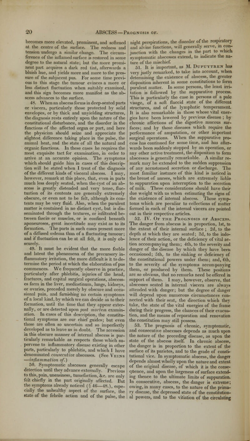 becomes more elevated, prominent, and softened at the centre of the surface. The redness and tension undergo a similar change. The circum- ference of the inflamed surface is restored in some degree to the natural slate; but the more promi- nent part acquires a dark red tint, afterwards a bluish hue, and yields more and more to the pres- sure of the subjacent pus. For some time previ- ous to this stage the tumour evinces a more or less distinct fluctuation when suitably examined, and this sign becomes more manifest as the ab- scess advances to the surface. 48. When an abscess forms in deep-seated parts or viscera, particularly those protected by solid envelopes, or by thick and unyielding structures, the diagnosis rests entirely upon the nature of the constitutional disturbance, and the disorder in the functions of the affected organ or part, and here the physician should seize and appreciate the slightest difference taking place in the pulse, the animal heat, and the state of all the natural and organic functions. In these cases he requires the most exquisite tact for examination, in order to arrive at an accurate opinion. The symptoms which should guide him in cases of this descrip- tion will be stated when I treat of the diagnosis of the different kinds of visceral abscess. I may, however, remark at this place, that, even in parts much less deeply seated, when the cyst of an ab- scess is greatly distended and very tense, fluc- tuation of its contents are generally extremely obscure, or even not to be felt, although its con- tents may be very fluid. Also, when the purulent matter is contained in no distinct cyst, but is dis- seminated through the textures, or infiltrated be- tween fasciae or muscles, or is confined beneath aponeuroses, great incertitude may exist as to its formation. The parts in such cases present more of a diffused oedema than of a fluctuating tumour; and if fluctuation can be at all felt, it is only ob- scurely. 49. It must be evident that the more feeble and latent the phenomena of the precursory in- flammatory irritation, the more difficult is it to de- termine the period at which the elaboration of pus commences. We frequently observe in practice, particularly after phlebitis, injuries of the head, fractures, and capital surgical operations, abscess- es form in the liver, mediastinum, lungs, kidneys, or ovaries, preceded merely by obscure and occa- sional pain, and furnishing no certain symptoms of a local kind, by which we can decide as to their formation, until the time that they appear exter- nally, or are detected upon post mortem examin- ation. In cases of this description, the constitu- tional symptoms are our chief guides; but even these are often so uncertain and so imperfectly developed as to leave us in doubt. The accession in this obscure manner of internal abscess is par- ticularly remarkable as respects those which su- pervene to inflammatory disease existing in other parts, particularly to phlebitis, and which I have denominated consecutive abscesses. (See Veins —inflammation of.) 50. Symptomatic abscesses generally escape detection until they advance externally.  Previous to this, pain, uneasiness, tumefaction, &c. are only felt chiefly in the part originally affected. But the symptoms already noticed (§ 46—48.), espe- cially the unhealthy aspect of the surface, the state of the febrile action and of the pulse, the night perspirations, the disorder of the respiratory and alvine functions, will generally serve, in con- junction with the changes in the part to which symptomatic abscesses extend, to indicate the na- ture of the mischief. 51. It is important, as M. Dupuytren has very justly remarked, to take into account, when determining the existence of abscess, the greater disposition inherent in some constitutions to form purulent matter. In some persons, the least irri- tation is followed by the suppurative process. This is particularly the case in persons of a pale visage, of a soft flaccid state of the different structures, and of the lymphatic temperament It is also remarkable in those whose vital ener- gies have been lowered by previous disease ; by chronic affections of the digestive mucous sur- faces; and by those diseases which require the performance of amputation, or other important surgical operations. When the suppurative pro- cess has continued for some time, and has after- wards been suddenly stopped by an operation, or any other active treatment, the disposition to form abscesses is generally remarkable. A similar re- mark may be extended to the sudden suppression of any accustomed secretion or discharge. The most familiar instance of this kind is noticed in the breast of nurses, which are extremely liable to suppuration upon interruption to the secretion of milk. These considerations should have their due weight with us when estimating the signs of the existence of internal abscess. Those symp- toms which are peculiar to collections of matter formed in each of the internal viscera are pointed out in their respective articles. 52. W. Of the Prognosis of Abscess. The danger from abscess is in proportion, 1st, to the extent of their internal surface ; 2d, to the depth at which they are seated; 3d, to the indo- lence of their action, or the deficiency of vital ac- tion accompanying them; 4th, to the severity and danger of the disease by which they have been occasioned; 5th, to the sinking or deficiency of the constitutional powers under them; and, 6th, to the severity of the symptoms accompanying them, or produced by them. These positions are so obvious, that no remarks need be offered in support of them. I may, however, observe, that abscesses seated in internal viscera are always attended with danger; but the degree of danger will depend upon numerous circumstances con- nected with their seat, the direction which they take, the state of the vital energies of the frame during their progress, the chances of their evacua- tion, and the means of reparation and renovation the constitution may still possess. 53. The prognosis of chronic, symptomatic, and consecutive abscesses depends as much upon the nature of the preceding disease, as upon the state of the abscess itself. In chronic abscess, the danger is in proportion to the extent of the surface of its parietes, and to the grade of consti- tutional vice. In symptomatic abscess, the danger depends almost wholly upon the nature and extent of the original disease, of which it is the conse- quence, and upon the largeness of surface extend- ing thence to the ultimate limits of suppuration. In consecutive, abscess, the danger is extreme; owing, in many cases, to the nature of the prima- ry disease, the depressed state of the constitution- al powers, and to the vitiation of the circulating