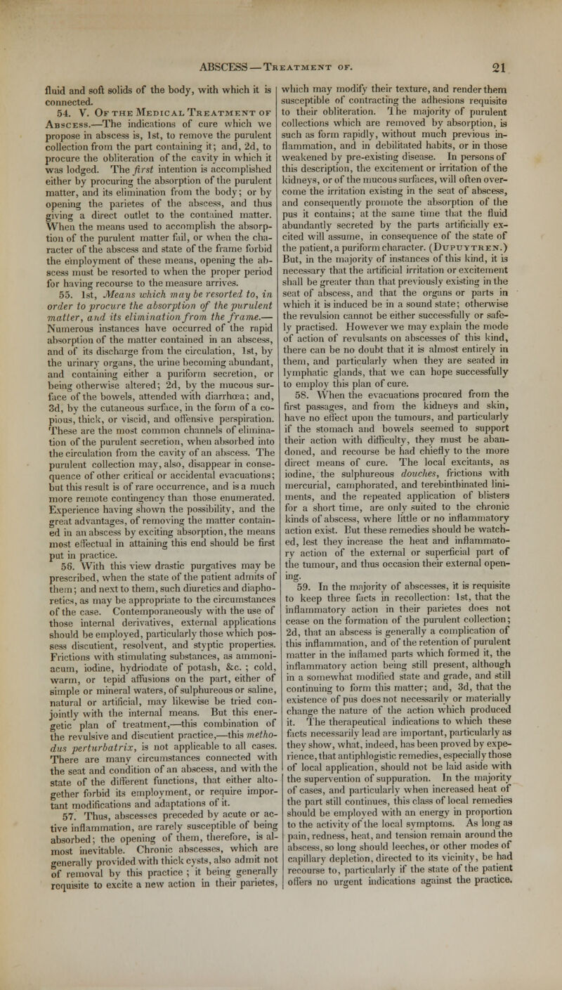 fluid and soft solids of the body, with which it is connected. 54. V. Of the Medical Treatment of Abscess.—The indications of cure which we propose in abscess is, 1st, to remove the purulent collection from the part containing it; and, 2d, to procure the obliteration of the cavity in which it was lodged. The first intention is accomplished either by procuring the absorption of the purulent matter, and its elimination from the body; or by opening the parietes of the abscess, and thus giving a direct outlet to the contained matter. When the means used to accomplish the absorp- tion of the purulent matter fail, or when the cha- racter of the abscess and state of the frame forbid the employment of these means, opening the ab- scess must be resorted to when the proper period for having recourse to the measure arrives. 55. 1st, Means which may be resorted to, in order to procure the absorption of the purulent matter, and its elimination from the frame.— Numerous instances have occurred of the rapid absorpl ion of the matter contained in an abscess, and of its discharge from the circulation, 1st, by the urinary organs, the urine becoming abundant, and containing either a puriform secretion, or being otherwise altered; 2d, by the mucous sur- face of the bowels, attended with diarrhoea; and, 3d, by the cutaneous surface, in the form of a co- pious, thick, or viscid, and offensive perspiration. These are the most common channels of elimina- tion of the purulent secretion, when absorbed into the circulation from the cavity of an abscess. The purulent collection may, also, disappear in conse- quence of other critical or accidental evacuations; but this result is of rare occurrence, and is a much more remote contingency than those enumerated. Experience having shown the possibility, and the great advantages, of removing the matter contain- ed iti an abscess by exciting absorption, the means most effectual in attaining this end should be first put in practice. 58. With this view drastic purgatives may be prescribed, when the state of the patient admits of them; and next to them, such diuretics and diapho- retics, as may be appropriate to the circumstances of the case. Contemporaneously with the use of those internal derivatives, external applications should be employed, particularly those which pos- sess discutient, resolvent, and styptic properties. Frictions with stimulating substances, as ammoni- acum, iodine, hydriodate of potash, &c. ; cold, warm, or tepid affusions on the part, either of simple or mineral waters, of sulphureous or saline, natural or artificial, may likewise be tried con- jointly with the internal means. But this ener- getic plan of treatment,—this combination of the revulsive and discutient practice,—this metho- dus perturbatrix, is not applicable to all cases. There are many circumstances connected with the seat and condition of an abscess, and with the state of the different functions, that either alto- gether forbid its employment, or require impor- tant modifications and adaptations of it. 57. Thus, abscesses preceded by acute or ac- tive inflammation, are rarely susceptible of being absorbed; the opening of them, therefore, is al- most inevitable. Chronic abscesses, which are generally provided with thick cysts, also admit not of removal by this practice ; it being generally requisite to excite a new action in their parietes, which may modify their texture, and render them susceptible of contracting the adhesions requisite to their obliteration. Ihe majority of purulent collections which are removed by absorption, is such as form rapidly, without much previous in- flammation, and in debilitated habits, or in those weakened by pre-existing disease. In persons of this description, the excitement or irritation of the kidneys, or of the mucous surfaces, will often over- come the irritation existing in the seat of abscess, and consequently promote the absorption of the pus it contains; at the same time that the fluid abundantly secreted by the parts artificially ex- cited will assume, in consequence of the state of the patient, a puriform character. (Dupuytren.) But, in the majority of instances of this kind, it k necessary that the artificial irritation or excitement shall be greater than that previously existing in the seat of abscess, and that the organs or parts in which it is induced be in a sound state; otherwise the revulsion cannot be either successfully or safe- ly practised. However we may explain the mode of action of revulsants on abscesses of this kind, there can be no doubt that it is almost entirely in them, and particularly when they are seated in lymphatic glands, that we can hope successfully to employ this plan of cure. 58. When the evacuations procured from the first passages, and from the kidneys and skin, have no effect upon the tumours, and particularly if the stomach and bowels seemed to support their action with difficulty, they must be aban- doned, and recourse be had chiefly to the more direct means of cure. The local excitants, as iodine, the sulphureous douches, frictions with mercurial, camphorated, and terebintbinated lini- ments, and the repeated application of blisters for a short time, are only suited to the chronic kinds of abscess, where little or no inflammatory action exist. But these remedies should be watch- ed, lest they increase the heat and inflammato- ry action of the external or superficial part of tlie tumour, and thus occasion their external open- ing. 59. In the majority of abscesses, it is requisite to keep three facts in recollection: 1st, that the inflammatory action in their parietes does not cease on the formation of the purulent collection; 2d, that an abscess is generally a complication of this inflammation, and of the retention of purulent matter in the inflamed parts which formed it, the inflammatory action being still present, although in a somewhat modified state and grade, and still continuing to form this matter; and, 3d, that the existence of pus does not necessarily or materially change the nature of the action which produced it. The therapeutical indications to which these facts necessarily lead are important, particularly as they show, what, indeed, has been proved by expe- rience, that antiphlogistic remedies, especially those of local application, should not be laid aside with the supervention of suppuration. In the majority of cases, and particularly when increased heat of the part still continues, this class of local remedies should be employed with an energy in proportion to the activity of the local symptoms. As long as pain, redness, heat, and tension remain around the abscess, so long should leeches, or other modes of capillary depletion, directed to its vicinity, be had recourse to, particularly if the state of the patient offers no urgent indications against the practice.