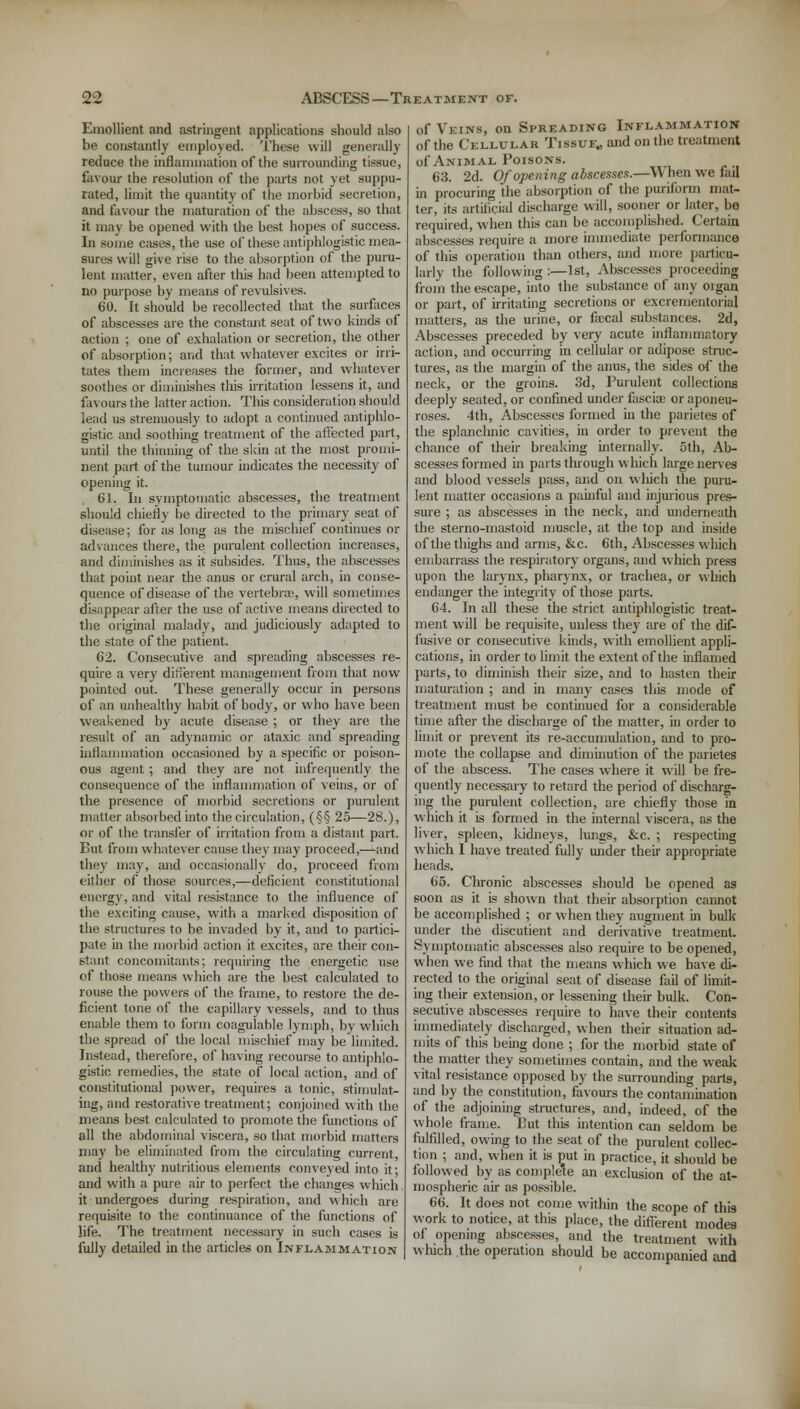 Emollient and astringent applications should also be constantly employed. These will generally reduce the inflammation of the surrounding tissue, favour the resolution of the parts not yet suppu- rated, limit the quantity of the morbid secretion, and favour the maturation of the abscess, so that it may be opened with the best hopes of success. In some cases, the use of these antiphlogistic mea- sures will give rise to the absorption of the puru- lent matter, even after this had been attempted to no purpose by means of revulsives. 60. It should be recollected that the surfaces of abscesses are the constant seat of two kinds of action ; one of exhalation or secretion, the other of absorption; and that whatever excites or irri- tates them increases the former, and whatever soothes or diminishes this irritation lessens it, and favours the latter action. This consideration should lead us strenuously to adopt a continued antiphlo- gistic and soothing treatment of the affected part, until the thinning of the skin at the most promi- nent part of the tumour indicates the necessity of opening it. 61. In symptomatic abscesses, the treatment should chiefly be directed to the primary seat of disease; for as long as the mischief continues or advances there, the purulent collection increases, and diminishes as it subsides. Thus, the abscesses that point near the anus or crural arch, in conse- quence of disease of the vertebras, will sometimes disappear after the use of active means directed to the original malady, and judiciously adapted to the state of the patient. 62. Consecutive and spreading abscesses re- quire a very different management from that now pointed out. These generally occur in persons of an unhealthy habit of body, or who have been weakened by acute disease ; or they are the result of an adynamic or ataxic and spreading inflammation occasioned by a specific or poison- ous agent ; and they are not infrequently the consequence of the inflammation of veins, or of the presence of morbid secretions or purulent matter absorbed into the circulation, (§§ 25—28.), or of the transfer of irritation from a distant part. But from whatever cause they may proceed,—and they may, and occasionally do, proceed from either of those sources,—deficient constitutional energy, and vital resistance to the influence of the exciting cause, with a marked disposition of the structures to be invaded by it, and to partici- pate in the morbid action it excites, are their con- stant concomitants; requiring the energetic use of those means which are the best calculated to louse the powers of the frame, to restore the de- ficient tone of the capillary vessels, and to thus enable them to form coaguiable lymph, by which the spread of the local mischief may be limited. Instead, therefore, of having recourse to antiphlo- gistic remedies, the state of local action, and of constitutional power, requires a tonic, stimulat- ing, and restorative treatment; conjoined with the means best calculated to promote the functions of all the abdominal viscera, so that morbid matters may be eliminated from the circulating current, and healthy nutritious elements conveyed into it; and with a pure air to perfect the changes which it undergoes during respiration, and which are requisite to the continuance of the functions of life. The treatment necessary in such cases is fully detailed in the articles on Inflammation of Veins, on Spreading Inflammation of the Cellular Tissue., and on the treatment of Animal Poisons. 63. 2d. Of opening abscesses.—When we fail in procuring the absorption of the puriform mat- ter, its artificial discharge will, sooner or later, be required, when this can be accomplished. Certain abscesses require a more immediate performance of this operation than others, and more particu- larly the following :—1st, Abscesses proceeding from the escape, into the substance of any organ or part, of irritating secretions or excrementorial matters, as the urine, or faxal substances. 2d, Abscesses preceded by very acute inflammatory action, and occurring in cellular or adipose struc- tures, as the margin of the anus, the sides of the neck, or the groins. 3d, Purulent collections deeply seated, or confined under fasciae or aponeu- roses. 4th, Abscesses formed in the parietes of the splanchnic cavities, in order to prevent the chance of their breaking internally. 5th, Ab- scesses formed in parts through which large nerves and blood vessels pass, and on which the puru- lent matter occasions a painful and injurious pres- sure ; as abscesses in the neck, and underneath the sterno-mastoid muscle, at the top and inside of the thighs and arms, &c. 6th, Abscesses which embarrass the respiratory organs, and which press upon the larynx, pharynx, or trachea, or which endanger the integrity of those parts. 64. In all these the strict antiphlogistic treat- ment will be requisite, unless they are of the dif- fusive or consecutive kinds, with emollient appli- cations, in order to limit the extent of the inflamed parts, to diminish their size, and to hasten their maturation ; and in many cases this mode of treatment must be continued for a considerable time after the discharge of the matter, in order to limit or prevent its re-accumulation, and to pro- mote the collapse and diminution of the parietes of the abscess. The cases where it will be fre- quently necessary to retard the period of discharg- ing the purulent collection, are chiefly those in which it is formed in the internal viscera, as the liver, spleen, kidneys, lungs, &c. ; respecting which I have treated fully under their appropriate heads. 65. Chronic abscesses should be opened as soon as it is shown that their absorption cannot be accomplished ; or when they augment in bulk- under the discutient and derivative treatment. Symptomatic abscesses also require to be opened, when we find that the means which we have di- rected to the original seat of disease fail of limit- ing their extension, or lessening their bulk. Con- secutive abscesses require to have their contents immediately discharged, when their situation ad- mits of this being done ; for the morbid state of the matter they sometimes contain, and the weak vital resistance opposed by the surrounding parts, and by the constitution, favours the contamination of the adjoining structures, and, indeed, of the whole frame. But this intention can seldom be fulfilled, owing to the seat of the purulent collec- tion ; and, when it is put in practice, it should be followed by as complete an exclusion of the at- mospheric air as possible. 66. It does not come within the scope of this work to notice, at this place, the different modes of opening abscesses, and the treatment with which the operation should be accompanied and