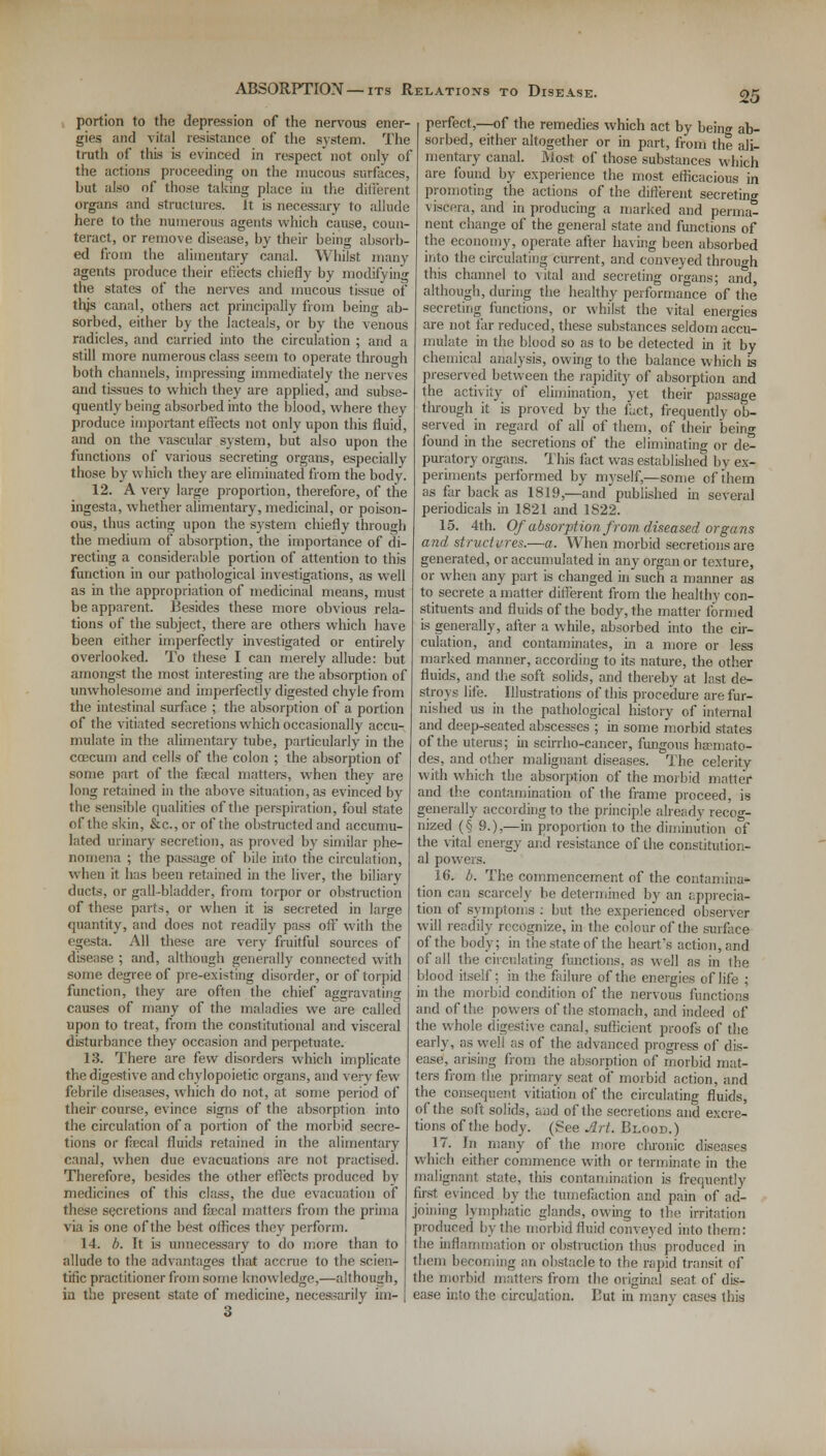 ABSORPTION — its Relations to Disease. portion to the depression of the nervous ener- gies and vital resistance of the system. The truth of this is evinced in respect not only of the actions proceeding on the mucous surfaces, but also of those taking place in the different organs and structures, it is necessary to allude here to the numerous agents which cause, coun- teract, or remove disease, by their being absorb- ed from the alimentary canal. Whilst many agents produce their effects chiefly by modifying the states of the nerves and mucous tissue of thjs canal, others act principally from being ab- sorbed, either by the lacteals, or by the venous radicles, and carried into the circulation ; and a still more numerous class seem to operate through both channels, impressing immediately the nerves and tissues to which they are applied, and subse- quently being absorbed into the blood, where they produce important effects not only upon this fluid, and on the vascular system, but also upon the functions of various secreting organs, especially those by which they are eliminated from the body. 12. A very large proportion, therefore, of the ingest a, whether alimentary, medicinal, or poison- ous, thus acting upon the system chiefly through the medium of absorption, the importance of di- recting a considerable portion of attention to this function in our pathological investigations, as well as in the appropriation of medicinal means, must be apparent. Besides these more obvious rela- tions of the subject, there are others which have been either imperfectly investigated or entirely overlooked. To these I can merely allude: but amongst the most interesting are the absorption of unwholesome and imperfectly digested chyle from the intestinal surface ; the absorption of a portion of the vitiated secretions which occasionally accu- mulate in the alimentary tube, particularly in the coecum and cells of the colon ; the absorption of some part of the focal matters, when they are long retained in the above situation, as evinced by the sensible qualities of the perspiration, foul state of the skin, &c, or of the obstructed and accumu- lated urinary secretion, as proved by similar phe- nomena ; the passage of bile into the circulation, when it has been retained in the liver, the biliary ducts, or gall-bladder, from torpor or obstruction of these parts, or when it is secreted in large quantity, and does not readily pass oft' with the egesta. All these are very fruitful sources of disease ; and, although generally connected with some degree of pre-existing disorder, or of torpid function, they are often the chief aggravating causes of many of the maladies we are called upon to treat, from the constitutional and visceral disturbance they occasion and perpetuate. 13. There are few disorders which implicate the digestive andchylopoietic organs, and very few febrile diseases, which do not, at some period of their course, evince signs of the absorption into the circulation of a portion of the morbid secre- tions or focal fluids retained in the alimentary canal, when due evacuations are not practised. Therefore, besides the other effects produced by medicines of this class, the due evacuation of these secretions and fecal matters from the prima via is one of the best offices they perform. 14. b. It is unnecessary to do more than to allude to the advantages that accrue to the scien- tific practitioner from some knowledge,—although, in the present state of medicine, necessarily im- perfect,—of the remedies which act by beinc ab- sorbed, either altogether or in part, from the ali- mentary canal. Most of those substances which are found by experience the most efficacious in promoting the actions of the different secreting viscera, and in producing a marked and perma- nent change of the general state and functions of the economy, operate after having been absorbed into the circulating current, and conveyed through this channel to vital and secreting organs; and, although, during the healthy performance of the secreting functions, or whilst the vital energies are not far reduced, these substances seldom accu- mulate in the blood so as to be detected in it by chemical analysis, owing to the balance which is preserved between the rapidity of absorption and the activity of elimination, yet their passage through it is proved by the fact, frequently ob- served in regard of all of them, of their being found in the secretions of the eliminating or de- puratory organs. This fact was established by ex- periments performed by myself,—some of them as far back as 1819,—and published in several periodicals in 1821 and 1S22. 15. 4th. Of absorption from diseased organs and structures.—a. When morbid secretions are generated, or accumulated in any organ or texture, or when any part is changed in such a manner as to secrete a matter different from the healthy con- stituents and fluids of the body, the matter formed is generally, after a while, absorbed into the cir- culation, and contaminates, in a more or less marked manner, according to its nature, the other fluids, and the soft solids, and thereby at last de- stroys life. Illustrations of this procedure are fur- nished us in the pathological history of internal and deep-seated abscesses ; in some morbid states of the uterus; in scirrho-cancer, fungous ha-mato- des, and other malignant diseases. The celerity with which the absorption of the morbid matter and the contamination of the frame proceed, is generally according to the principle already recog- nized (§ 9.),—in proportion to the diminution of the vital energy and resistance of the constitution- al powers. 16. b. The commencement of the contamina* tion can scarcely be determined by an apprecia- tion of symptoms : but the experienced observer will readily recognize, in the colour of the surface of the body; in the state of the heart's action, and of all the circulating functions, as well as in the blood itself; in the failure of the energies of life ; in the morbid condition of the nervous functions and of the powers of the stomach, and indeed of the whole digestive canal, sufficient proofs of the early, as well as of the advanced progress of dis- ease, arising from the absorption of morbid mat- ters from the primary seat of morbid action, and the consequent vitiation of the circulating fluids, of the soft solids, and of the secretions and excre- tions of the body. (See Art. Blood.) 17. In many of the more chronic diseases which either commence with or terminate in the malignant state, this contamination is frequently first evinced by the tumefaction and pain of ad- joining lymphatic glands, owing to the irritation produced by the morbid fluid conveyed into them: the inflammation or obstruction thus produced in them becoming an obstacle to the rapid transit of the morbid matters from the original seat of dis- ease into the circulation. But in many cases this