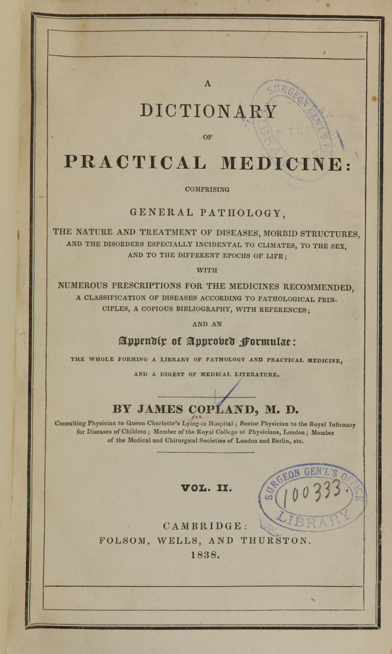 DICTIONARY OP \ PRACTICAL MEDICINE: COMPRISING GENERAL PATHOLOGY, THE NATURE AND TREATMENT OF DISEASES, MORBID STRUCTURES, AND THE DISORDERS ESPECIALLY INCIDENTAL TO CLIMATES, TO THE SEX, AND TO THE DIFFERENT EPOCHS OF LIFE; WITH NUMEROUS PRESCRIPTIONS FOR THE MEDICINES RECOxMMENDED, A CLASSIFICATION OF DISEASES ACCORDING TO PATHOLOGICAL PRIN- CIPLES, A COPIOUS BIBLIOGRAPHY, WITH REFERENCES j AND AN ^ppentrip oi ^jjproijftf jFotmuIae: THE WHOLE FORMING A LIBRARY OF PATHOLOGV AND PRACTICAL MEDICINE, AND A DIGEST OF MEDICAL LITERATURE. ^ BY JAMES COPLAND, M. D. /•» Consulting Physician to Oueen Charlotte's Lying-in Hospital ; Senior Physician to the Royal Infirmary for Diseases of Children ; Member of the Royal College ol Physicians, London j Member of the Medical and Chirurgical Societies of London and Berlin, etc. vol.. II. CAMBRIDGE: l^ FOLSOM, WELLS, AND THURSTON 1838.