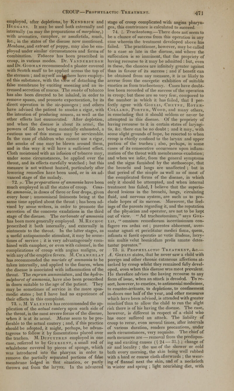 CROUP—Prophylactic Treatment. employed, after depletions, by Kendrick and HuGGANs. It may be used both externally and internally (as may the preparations of morphine,) with aromatics, camphor, or assafetida, musk, &c., in the states of the disease now mentioned. Henbane, and extract of poppy, may also be em- ployed under similar circumstances and forms of combination. Tobacco has been prescribed in croup, in various modes. Dr. Vandkrburgh and Dr. Godman recommended a plaster covered with Scotch snutf to be applied across the top of the sternum ; and myself and^thers have employ- ed this substance, with the vrew of detaching the false membrane by exciting sneezing and an in- creased secretion of mucus. The smoke of tobacco has also been directed to be inhaled, in order to remove spasm, and promote expectoration, by its direct operation in the air-passages ; and others have advised the patient to smoke a cigar, with the intention of producing nausea, as well as the other effects last enumerated. After depletion, and when the disease is about its acme, the powers of life not being materially exhausted, a cautious use of this means may be serviceable. In the case of children who cannot use a cigar, the smoke of one may be blown around them, and in this way it will have a sufficient effect. Cloth moistened with an infusion of tobacco may, under some circumstances, be applied over the throat, and its efl'ects carefully watched ; but this measure is not without hazard, particularly after lowering remedies have been used, or in an ad- vanced stage of the malady. 72. (/. The preparations of ammonia have been much employed in all the states of croup. Caus- tic ammonia, in doses of three or four drops, given every hour ; ammoniacal liniments being at the same time applied about the throat ; has been ad- vised by some writers, in order to promote the excretion of the concrete exudations in the third stage of the disease. The carbonate of ammonia has been more generally employed. M. Rechou prescribed it both internally, and externally in ointments to the throat. In the latter stages, as a useful antispasmodic stimulant, it may be some- times of service ; it is very advantageously com- bined with camphor, or even with calomel, in the complications of croup with angina maligna, or with any of the eruptive fevers. M. Chamerlat has recommended the muriate of ammonia to be taken internally, and applied to the fauces, when the disease is associated with inflammation of the. throat. The cuprum ammoniatum, and the hydro- sulphur et of ammonia, have also been prescribed in doses suitable to the age of the patient. They may be sometimes of service in the more spas- modic states ; but I have had no experience of their effects in this complaint. 73. r. M. Valentin has recommended the ap- plication of the actual cautery upon each side of the throat, in the most severe forms of the disease, when it is at its acme. Moxas seem to be pre- ferable to the actual cautery ; and, if this practice should be adopted, it might, perhaps, be advan- tageous to follow it by fomentations placed over the trachea. M. Dupuytren employed in one case, referred to by Guersent, a small rod of whalebone covered by pieces of sponge, which was introduced into the pharynx in order to remove the partially separated portions of false membrane lodged in that situation, or partly thrown out from the larynx. In the adviinccd stage of croup complicated with angina pliaryn- gea, this contrivance is calculated to succeed. 74. ;. Tracheotomy.—There does not seem to be a chance of success from this operation in any case wherein the treatment developed above has failed. The practitioner, however, may be called to a case so late in the disease, and where the suffocation is so imminent, that the propriety of having recourse to it may be admitted : but, even in these, the chances are infinitely greater against than in favour of its success ; and if benefit can be obtained from any measure, it is as likely to accrue from the energetic exhibition of suitable emetics as from tracheotomy. Cases have doubt- less been recorded of the success of the operation in croup; but these are so very few, compared to the number in which it has failed, that I per- fectly agree with Goelis, Cheyne, Royer- CoLLARD, Porter, Wood, and many others, in concluding that it should seldom or never be attempted in this disease. Of the propriety of having recourse to it in certain sitates of laryngi- tis, &c. there can be no doubt; and it niay, with some slight grounds of hope, be resorted to when croup is chiefly confined to the larynx and upper portion of the trachea ; also, perhaps, in some cases of its consecutive occurrence upon inflam- mation of the throat with membranous exudation; and when we infer, from the general symptoms and the signs furnished by the stethoscope, that the bronchi and lungs are unaffected ; but in that period of the simple as well as of most of the complicated forms of the disease, in which only it should be attempted, and when internal treatment has failed, I believe that the superin- duced lesions in the bronchi, lungs, circulating fluid, and nervous system, are such as to pre- clude hopes of its success. Moreover, the feel- ings of the parents regarding it, and the reputation of the physician and operator, are not to be kept out of view. Ad tracheotomiam, says Goe- lis,  omnium remediorum incertissimum con- fugere res ardua est ; parentes abhorrent, aver- santur agnati et periclitatur medici fama, quem, infausta si fuerit operatio ac votis illudens, lacry- mis multis velut homicidam prolis amatas detes- tantur parentes. 75. ii. Prophylactic Treatment, &c.— A. GoELis states, that he never saw a child with porrigo and other chronic cutaneous affections at- tacked by croup whilst they remained fully devel- oped, even when this disease was most prevalent. He therefore advises the having recourse to any form of issue, when an attack is dreaded. To re- sort, however, to emetics, to antimonial medicines, to counter-irritants, to depletions, to confinement in-doors one half of the year, and other measures which have been advised, is attended with greater mischief than to allow the child to run the slight risk there is of his having the disease. The case, however, is different in respect of a child who has once suffered an attack. Tiie liability of croup to recur, even several times, after intervals of various duration, renders precautions, under such circumstances, very requisite. The chief of such measures are — removal from the predispos- ing and exciting causes (§ 24 — 31.) ; change of air and locality ; the use of the shower or cold bath every morning, the skin being well rubbed with a hard or coarse cloth afterwards ; the wear- ing of flannel ne.xt the skin, and of a neckcloth in winter and spring ; light nourisliing diet, with