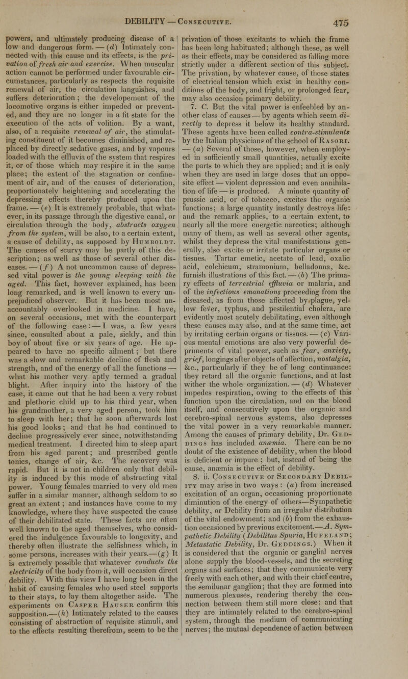 powers, and ultimately producing disease of a low and dangerous form. — {d) Intimately con- nected with tills cause and its effects, is the pri- vation of fresh air and exercise. When muscular action cannot be performed under favourable cir- cumstances, particularly as respects the requisite renewal of air, the circulation languishes, and suffers deterioration ; the developement of the locomotive organs is either impeded or prevent- ed, and they are no longer in a fit state for the execution of the acts of volition. By a want, also, of a requisite renewal of air, the stimulat- ing constituent of it becomes diminished, and re- placed by directly sedative gases, and by vapours I loaded with the effluvia of the system that respires it, or of those which may respire it in the same place; the extent of the stagnation or confine- ment of air, and of the causes of deterioration, proportionately heightening and accelerating the ! depressing effects thereby produced upon the frame. — (e) It is extremely probable, that what- ever, in its passage through the digestive canal, or circulation through the body, abstracts oxygen from the system, will be also, to a certain extent, a cause of debility, as supposed by Humboldt. The causes of scurvy may be partly of this de- scription; as well as those of several other dis- eases. — (/) A not uncommon cause of depres- sed vital power is the young sleeping with the aged. This fact, however explained, has been long remarked, and is well known to every un- prejudiced observer. But it has been most un- accountably overlooked in medicine. I have, on several occasions, met with the counterpart of the following case: — I was, a few years since, consulted about a pale, sickly, and thin boy of about five or six years of age. He ap- peared to have no specific ailment; but there was a slow and remarkable decline of flesh and strength, and of the energy of all the functions — what his mother very aptly termed a gradual blight. After inquiry into the history of the case, it came out that he had been a very robust and plethoric child up to his third year, when his grandmother, a very aged person, took him to sleep with her; that he soon afterwards lost his good looks; and that he had continued to decline progressively ever since, notwithstanding medical treatment. I directed him to sleep apart from his aged parent; and prescribed gentle tonics, change of air, &c. The recovery was rapid. But it is not in children only that debil- ity is induced by this mode of abstracting vital power. Young females married to very old men suffer in a similar manner, although seldom to so great an extent; and instances have come to my knowledge, where they have suspected the cause of their debilitated state. These facts are often well known to the aged thenjselves, who consid- ered the indulgence favourable to longevity, and thereby often illustrate the selfishness which, in some persons, increases with their years.—(g-) It is extremely possible that whatever conducts the electricity of the body from it, will occasion direct debility. With this view I have long been in the habit of causing females who used steel supports to their stays, to lay them altogether aside. The experiments on Casper Hauser confirm this supposition.—[h) Intimately related to the causes consisting of abstraction of requisite stimuli, and to the effects resulting therefrom, seem to be the privation of those excitants to which the frame has been long habituated; although these, as well as their effects, may be considered as falling more strictly under a difierent section of this subject. The privation, by whatever cause, of those states of electrical tension which exist in healthy con- ditions of the body, and fright, or prolonged fear, may also occasion primary debility. 7. C But the vital power is enfeebled by an- other class of causes—by agents which seem di- rectly to depress it below its healthy standard. These agents have been called cordra-siimulantt by the Italian physicians of the school of Rasori. — (a) Several of those, however, when employ- ed in sufficiently small quantities, actually excite the parts to which they are applied; and it is only when they are used in large doses that an oppo- site effect — violent depression and even annihila- tion of life — is produced. A minute quantity of prussic acid, or of tobacco, excites the organic functions; a large quantity instantly destroys life: and the remark applies, to a certain extent, to nearly all the more energetic narcotics; although many of them, as well as several other agents, whilst they depress the vital manifestations gen- erally, also excite or irritate particular organs or tissues. Tartar emetic, acetate of lead, oxalic acid, colchicum, stramonium, belladonna, &c. furnish illustrations of this fact. — (6) The prima- ry effects of terrestrial effluvia or malaria, and of the infectious emanations proceeding from the diseased, as from those affected by plague, yel- low fever, typhus, and pestilential cholera, are evidently most acutely debilitating, even although these causes may also, and at the same time, act by irritating certain organs or tissues. — (c) Vari- ous mental emotions are also very powerful de- priments of vital power, such as fear, anxiety, grief, longings after objects of affection, nostalgia, &c., particularly if they be of long continuance: they retard all the organic functions, and at last wither the whole organization. — (d) Whatever impedes respiration, owing to the eft'ects of this function upon the circulation, and on the blood itself, and consecutively upon the organic and cerebro-spinal nervous systems, also depresses the vital power in a very remarkable manner. Among the causes of primary debility, Dr. Ged- DiNGS has included ancemia. There can be no doubt of the existenceof debility, when the blood is deficient or impure ; but, instead of being the cause, anaemia is the effect of debility. 8. ii. Consecutive or Secondary Debil- ity may arise in two ways : (a) from increased excitation of an organ, occasioning proportionate diminution of the energy of others—Sympathetic debility, or Debility from an irregular distribution of the vital endowment; and (6) from the exhaus- tion occasioned by previous excitement.—A. Sym- pathetic Debility {Debilitas iS^iuna,HuFeland; Metastatic Debility, Dr. Geddings.) When it is considered that the organic or ganglial nerves alone supply the blood-vessels, and the secreting organs and surfixces; that they communicate very freely with each other, and with their chief centre, the semilunar ganglion; that they are formed into numerous plexuses, rendering thereby the con- nection between them still more close; and that they are intimately related to the cerebro-spinal system, through the medium of communicating nerves; the mutual dependence of action between