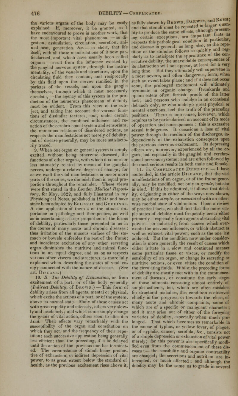 the various organs of the body may be easily explained. If, moreover, it be granted, as I have endeavoured to prove in another work, that the most important vital phenomena, — as di- gestion, assimilation, circulation, secretion, ani- mal heat, generation, &c. — in short, that life itself, with all those manifestations of it now par- ticularised, and which have usually been called organic — result from the influence exerted by the ganglial nervous system, through the instru- mentality, of the vessels and structures, upon the circulating fluid they contain, and reciprocally by this fluid upon the nerves ramified in the parietes of the vessels, and upon the ganglia themselves, through which it must necessarily circulate, — the agency of this system in the pro- duction of the numerous phenomena of debility must be evident. From this view of the sub- ject, and taking into account the various func- tions of dissimilar textures, and, under certain circumstances, the combined influence and re- action of the cerebro-spinal system and sensorium, the numerous relations of disordered actions, as respects the manifestations not merely of debility, but of disease generally, may be more satisfacto- rily traced. 9. When one organ or general system is simply excited, without being otherwise diseased, the functions of other organs, with which it is more or less intimately related by means of the ganglial nerves, undergo a relative degree of change; for as we exalt the vital manifestations in one or more parts of the series, we diminish them in equal pro- portion throughout the remainder. These views were first staled in the London Medical Reposi- tory, for May, 1822, and fully illustrated in my Physiological Notes, published in 1824; and have since been adopted by Boissf.au and Gkddings. A due application of them is of the utmost im- portance in pathology and therapeutics, as well as in ascertaining a large proportion of the forms of debility, particularly those presented to us in the course of many acute and chronic diseases : thus irritation of the mucous surface of the sto- mach or bowels enfeebles the rest of the frame; and inordinate excitation of any other secreting organ diminishes the nutritive and animal func- tions in an equal degree, and so on as respects various other vi.scera and structures, as more fully explained when describing the states of vital en- ergy connected with the nature of disease. (See art. Disease.) 10. B. The Debility of Exhaustion, or from excitement of a part, or of the body generally {Indirect Debility, of Brown.) —This form of debility arises from all agents, mental or physical, which excite the actions of a part, or of the system, above its normal state. Many of these causes act with great rapidity and intensity, others very slow- ly and insidiously; and whilst some simply change the grade of vital action, others seem to alter it in kind. Their effects vary remarkably with the susceptibility of the organ and constitution on which they act, and the frequency of their repe- tition; each successive application being generally less efficient than the preceding, if it be delayed until the action of the previous one has terminat- ed. The circumstance of stimuli being produc- tive of exhaustion, or indirect depression of vital power, to as great extent below the standard of health, as the previous excitement rises above it, as fully shown by Brown, Darwin, and RtrsH, and that stimuli must be repeated m larger quan tity to produce the same eflects, although present- ing certain exceptions, are important tacts as respects this pathological condition in par^^'^'^' and disease in general: as long, also, as tne repe- tition of the stimulus follows so quickly ana leg- ularly as to anticipate the appearance ot the con- secutive debilitv, the unavoidable consequences ot its abstraction will not appear, at least for a very long time. But they ultimately will supervene in a most severe, and often dangerous, form, when such an event takes place; and if it does not occur soon, the prolonged excitement will ultimately terminate in organic change. Drunkards and opium-eaters often furnish proofs of the latter fact ; and persons who indulge in an occasional debauch only, or who undergo great physical or mental exertions, feel the truth of the preceding positions. There is one cause, however, which requires to be particularised on account of its mode of operation and consequences : this is excessive sexual indulgence. It occasions a loss of vital power through the medium of the discharges, in- dependently of the exhaustion consequent upon the previous nervous excitement. Its depressing effects are, moreover, experienced by all the or- gans, but especially in the ganglial and cerebro- spinal nervous systems; and are often followed by the most serious results in both male and female. 11. iii. Complicated Debility. — I have contended, in the article Disease, that the vital manifestations of an organ, or of the frame gener- ally, may be modified, not only in grade, but also in kind. If this be admitted, it follows that debil- ity, originating in either of the ways now shown, may be either simple, or associated with an other- wise morbid state of vital action. Upon a review of practical facts, we shall find that the more sim- ple states of debility most frequently occur either primarilv—especially from agents abstracting vital power — or indirectiv, from causes which over- excite the nervous influence, or which abstract as well as exhaust vital power; such as the one last adduced. But the condition now under consider- ation is more generally the result of causes which either irritate in a slow and continued manner some particular tissue or viscus, or modify the sensibility of an organ, or change its secreting or nutritive actions, or even vitiate the condition of the circulating fluids. Whilst the preceding forms of debility are mostly met with in the commence- ment of diseases, or constitute the early stages of those ailments consisting almost entirely of simple asthenia, but, which are often mistaken for structural maladies, this condition is observed chiefly in the progress, or towards the close, of many acute and chronic complaints, some of which are of a specific or malignant character ; and it may arise out of either of the foregoing varieties of debility, especially when much pro- longed. That which becomes so remarkable in the course of typhus, or yellow fever, of plague, or of syphilis, cancer, scrofula, &c., consists not of a simple depression or exhaustion of vital power merely; for this power is also specifically modi- fied even from the commencement of these dis- eases ;— the sensibility and organic contractility are changed; the secretions and nutrition are in- terrupted, or much affected ; and although the debility may be the same as to grade in several