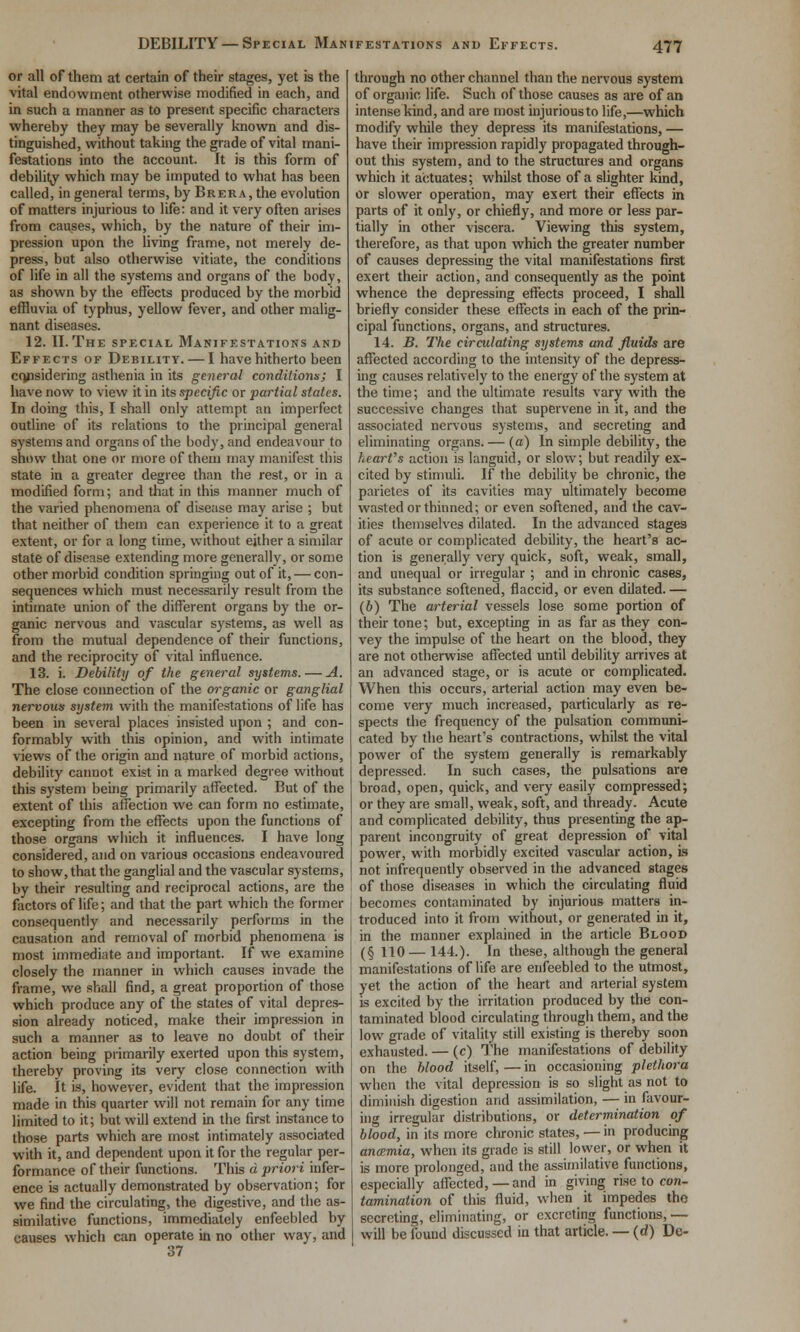 DEBILITY — Special Manifestations and Effects. or all of them at certain of their stages, yet is the vital endowment otherwise modified in each, and in such a manner as to present specific characters whereby they may be severally known and dis- tinguished, without taking the grade of vital mani- festations into the account. It is this form of debility which may be imputed to what has been called, in general terms, by Brer a, the evolution of matters injurious to life: and it very often arises from causes, which, by the nature of their im- pression upon the living frame, not merely de- press, but also otherwise vitiate, the conditions of life in all the systems and organs of the body, as shown by the effects produced by the morbid effluvia of typhus, yellow fever, and other malig- nant diseases. 12. II.The special Manifestations and Effects of Debility. — I have hitherto been copsidering asthenia in its general conditionx; I have now to view it in its specific or partial states. In doing this, I shall only attempt an imperfect outline of its relations to the principal general systems and organs of the body, and endeavour to show that one or more of them may manifest this state in a greater degree than the rest, or in a modified form; and that in this manner much of the varied phenomena of disease may arise ; but that neither of them can experience it to a great extent, or for a long time, without either a similar state of disease extending more generally, or some other morbid condition springing out of it, — con- sequences which must necessarily result from the intimate union of the different organs by the or- ganic nervous and vascular systems, as well as from the mutual dependence of their functions, and the reciprocity of vital influence. 13. i. Debility of the general systems. — A. The close connection of the organic or ganglial nervous system with the manifestations of life has been in several places insisted upon ; and con- formably with this opinion, and with intimate views of the origin and nature of morbid actions, debility caimot exist in a marked degree without this system being primarily affected. But of the extent of this affection we can form no estimate, excepting from the effects upon the functions of those organs which it influences. I have long considered, and on various occasions endeavoured to show, that the ganglial and the vascular systems, by their resulting and reciprocal actions, are the factors of life; and that the part which the former consequently and necessarily performs in the causation and removal of morbid phenomena is most immediate and important. If we examine closely the manner in which causes invade the frame, we shall find, a great proportion of those which produce any of the states of vital depres- sion already noticed, make their impression in such a manner as to leave no doubt of their action being primarily exerted upon this system, thereby proving its very close connection with life, it is, however, evident that the impression made in this quarter will not remain for any time limited to it; but will extend in the first instance to those parts which are most intimately associated with it, and dependent upon it for the regular per- formance of their functions. This a. priori infer- ence is actually demonstrated by observation; for we find the circulating, the digestive, and the as- similative functions, immediately enfeebled by causes which can operate in no other way, and 37 through no other channel than the nervous system of organic life. Such of those causes as are of an intense kind, and are most injurious to life,—which modify while they depress its manifestations, — have their impression rapidly propagated through- out this system, and to the structures and organs which it actuates; whilst those of a slighter kind, or slower operation, may exert their effects in parts of it only, or chiefly, and more or less par- tially in other viscera. Viewing this system, therefore, as that upon which the greater number of causes depressing the vital manifestations first exert their action, and consequently as the point whence the depressing effects proceed, I shall briefly consider these effects in each of the prin- cipal functions, organs, and structures. 14. B. The circulating systems and fluids are affected according to the intensity of the depress- ing causes relatively to the energy of the system at the time; and the ultimate results vary with the successive changes that supervene in it, and the associated nervous systems, and secreting and eliminating organs. — (a) In simple debility, the hearths action is languid, or slow; but readily ex- cited by stimuli. If the debility be chronic, the parietes of its cavities may ultimately become wasted or thinned; or even softened, and the cav- ities themselves dilated. In the advanced stages of acute or complicated debility, the heart's ac- tion is generally very quick, soft, weak, small, and unequal or irregular ; and in chronic cases, its substance softened, flaccid, or even dilated.— (6) The arterial vessels lose some portion of their tone; but, excepting in as far as they con- vey the impulse of the heart on the blood, they are not otherwise affected until debility arrives at an advanced stage, or is acute or complicated. When this occurs, arterial action may even be- come very much increased, particularly as re- spects the frequency of the pulsation communi- cated by the heart's contractions, whilst the vital power of the system generally is remarkably depressed. In such cases, the pulsations are broad, open, quick, and very easily compressed; or they are small, weak, soft, and thready. Acute and complicated debility, thus presenting the ap- parent incongruity of great depression of vital power, with morbidly excited vascular action, ]b not infrequently observed in the advanced stages of those diseases in which the circulating fluid becomes contaminated by injurious matters in- troduced into it from without, or generated in it, in the manner explained in the article Blood (§ 110— 144.). In these, although the general manifestations of life are enfeebled to the utmost, yet the action of the heart and arterial system is excited by the irritation produced by the con- taminated blood circulating through them, and the low gi-ade of vitality still existing is thereby soon exhausted. — (c) The manifestations of debility on the Mood itself, — in occasioning plethora when the vital depression is so slight as not to diminish digestion and assimilation, — in favour- ing irregular distributions, or determination of blood, in its more chronic states, — in producing ancemia, when its grade is still lower, or when it is more prolonged, and the assimilative functions, especially affected,—and in giving rise to con- tamination of this fluid, when it impedes the secreting, eliminating, or excreting functions, — will be found discussed in that article. — (d) Dc-