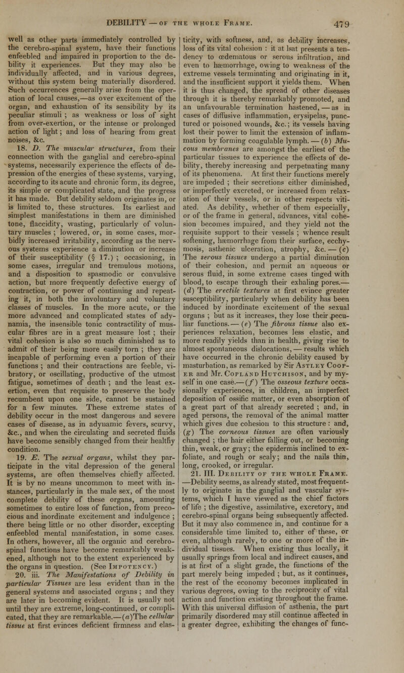 DEBILITY —OF THE WHOLE Frame. well as other parts immediately controlled by the cerebro-spinal system, have their functions enfeebled and impaired in proportion to the de- bility it experiences. But they may also be individually affected, and in various degrees, without this system being materially disordered. Such occurrences generally arise from the oper- ation of local causes,—as over excitement of the organ, and exhaustion of its sensibility by its peculiar stimuli ; as weakness or loss of sight from over-exertion, or the intense or prolonged action of light; and loss of hearing from great noises, &c. 18. D. The muscular structures, from their connection with the ganglial and cerebro-spinal systems, necessarily experience the effects of de- pression of the energies of these systems, varying, according to its acute and chronic form, its degree, its simple or complicated state, and the progress it has made. But debility seldom originates in, or is limited to, these structures. Its earliest and simplest manifestations in them are diminished tone, flaccidity, wasting, particularly of volun- tary muscles ; lowered, or, in some cases, mor- bidly increased irritability, according as the nerv- ous systems experience a diminution or increase of their susceptibility (§ 17.) ; occasioning, in some cases, irregular and tremulous motions, and a disposition to spasmodic or convulsive action, but more frequently defective energy of contraction, or power of continuing and repeat- ing it, in both the involuntary and voluntary classes of muscles. In the more acute, or the more advanced and complicated states of ady- namia, the insensible tonic contractility of mus- cular fibres are in a great measure lost ; their vital cohesion is also so much diminished as to admit of their being more easily torn ; they are incapable of performing even a portion of their functions ; and their contractions are feeble, vi- bratory, or oscillating, productive of the utmost fatigue, sometimes of death ; and the least ex- ertion, even that requisite to preserve the body recumbent upon one side, cannot be sustained for a few minutes. These extreme states of debility occur in the most dangerous and severe cases of disease, as in adynamic fevers, scurvy, &c., and when the circulating and secreted fluids have become sensibly changed from their healthy condition. 19. JS. The sexual organs, whilst they par- ticipate in the vital depression of the general systems, are often themselves chiefly affected. It is by no means uncommon to meet with in- stances, particularly in the male sex, of the most complete debility of these organs, amounting sometimes to entire loss of function, from preco- cious and inordinate excitement and indulgence ; there being little or no other disorder, excepting enfeebled mental manifestation, in some cases. In others, however, all the organic and cerebro- spinal functions have become remarkably weak- ened, although not to the extent experienced by the organs in question. (See Impotency.) 20. iii. The Manifestations of Debility in particular Tissues are less evident than in the general systems and associated organs ; and they are later in becoming evident. It is usually not until they are extreme, long-continued, or compli- cated, that they are remarkable.—(a)The cellular tissue at first evinces deficient firmness and elas- ticity, with softness, and, as debility increases, loss of its vital cohesion : it at Isat presents a ten- dency to oedematous or serous infiltration, and even to hajmorrhage, owing to weakness of the extreme vessels terminating and originating in it, and the insufficient support it yields them. When it is thus changed, the spread of other diseases through it is thereby remarkably promoted, and an unfavourable termination hastened,—as in cases of diffusive inflammation, erysipelas, punc- tured or poisoned wounds, &c.; its vessels having lost their power to limit the extension of inflam- mation by forming coagulable lymph. — (6) Mu- cous membranes are amongst the earliest of the particular tissues to experience the effects of de- bility, thereby increasing and perpetuating many of its phenomena. At first their functions merely are impeded ; their secretions either diminished, or imperfectly excreted, or increased from relax- ation of their vessels, or in other respects viti- ated. As debility, whether of them especially, or of the frame in general, advances, vital cohe- sion becomes impaired, and they yield not the requisite support to their vessels ; whence result softening, hsemorrliage from their .surface, ecchy- mosis, asthenic ulceration, atrophy, &c. — (c) The serous tissues undergo a partial diminution of their cohesion, and permit an aqueous or serous fluid, in some extreme cases tinged with blood, to escape through their exhaling pores.— (d) The erectile textures at first evince greater susceptibility, particularly when debility has been induced by inordinate excitement of the sexual organs ; but as it increases, they lose their pecu- liar functions.— (e) The fibrous tissue also ex- periences relaxation, becomes less elastic, and more readily yields than in health, giving rise to almost spontaneous dislocations, — results which have occurred in the chronic debility caused by masturbation, as remarked by Sir Astley Coop- er and Mr. Copland Hutchison, and by my- self in one case.— (/) The osseous texture occa- sionally experiences, in children, an imperfect deposition of ossific matter, or even absorption of a great part of that already secreted ; and, in aged persons, the removal of the animal matter which gives due cohesion to this structure : and, {g) The corneous tissues are often variously changed ; the hair either falling out, or becoming thin, weak, or gray; the epidermis inclined to ex- foliate, and rough or scaly; and the nails thin, long, crooked, or irregular. 21. III. Debility of the whole Frame. —Debility seems, as already stated, most frequent- ly to originate in the ganglial and vascular sys- tems, which I have viewed as the chief factors of life ; the digestive, assimilative, excretory, and cerebro-spinal organs being subsequently affected. But it may also commence in, and continue for a considerable time limited to, either of these, or even, although rarely, to one or more of the in- dividual tissues. When existing thus locally, it usually springs from local and indirect causes, and is at first of a slight grade, the functions of the part merely being impeded ; but, as it continues, the rest of the economy becomes implicated in various degrees, owing to the reciprocity of vital action and function existing throughout the frame. With this universal diffiision of asthenia, the part primarily disordered may still continue affected in a greater degree, exhibiting the changes of func-