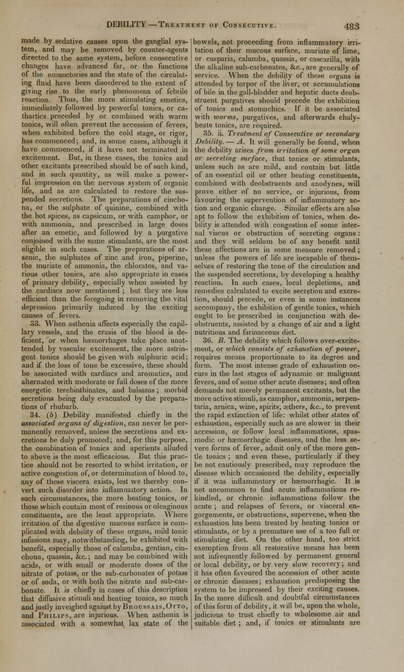 DEBILITY—Treatment of Consecutive. made by sedative causes upon the ganglial sys- tem, and may be removed by counter-agents directed to the same system, before consecutive changes have advanced far, or tlie functions of the emunctories and the state of the circulat- ing fluid have been disordered to the extent of giving rise to the early phenomena of febrile reaction. Thus, the more stimulating emetics, immediately followed by powerful tonics, or ca- thartics preceded by or combined with warm tonics, will often prevent the accession of fevers, when exhibited before the cold stage, or rigor, has commenced; and, in some cases, although it have commenced, if it have not terminated in excitement. But, in these cases, the tonics and Other excitants prescribed should be of such kind, and in such quantity, as will make a power- ful impression on the nervous system of organic life, and as are calculated to restore the sus- pended secretions. The preparations of cincho- na, or the sulphate of quinine, combined with the hot spices, as capsicum, or with camphor, or with ammonia, and prescribed in large doses after an emetic, and followed by a purgative conjoined with the same stimulants, are the most eligible in such cases. The preparations of ar- senic, the sulphates of zinc and iron, piperine, the muriate of ammonia, the chlorates, and va- rious other tonics, are also appropriate in cases of primary debility, especially when assisted by the cardiacs now mentioned ; but they are less efficient than the foregoing in removing the vital depression primarily induced by the exciting causes of fevers. 33. When asthenia affects especially the capil- lary vessels, and the crasis of the blood is de- ficient, or when haemorrhages take place unat- tended by vascular excitement, the more astrin- gent tonics should be given with sulphuric acid; £ind if the loss of tone be excessive, these should be associated with cardiacs and aromatics, and alternated with moderate or full doses of the more energetic terebinthinates, and balsams; morbid secretions being duly evacuated by the prepara- tions of rhubarb. 34. (6) Debility manifested chiefly in the associated organs of digestion, can never be per- manently removed, unless the secretions and ex- cretions be duly promoted; and, for this purpose, the combination of tonics and aperients alluded to above is the most efficacious. But this prac- tice should not be resorted to whilst irritation, or active congestion of, or determination of blood to, any of these viscera exists, lest we thereby con- vert such disorder into inflammatory action. In such circumstances, the more heating tonics, or those which contain most of resinous or oleaginous constituents, are the least appropriate. Where irritation of the digestive mucous surface is com- plicated with debility of these organs, mild tonic infusions may, notwithstanding, be exhibited with benefit, especially those of calumba, gentian, cin- chona, quassia, &c.; and may be combined with acids, or with small or moderate doses of the nitrate of potass, or the sub-carbonates of potass or of soda, or with both the nitrate and sub-car- bonate. It is chiefly in cases of this description that diffusive stimuli and heating tonics, so much and justly inveighed against by Br oussAis, Otto, and Philips, are injurious. When asthenia is associated with a somewhat lax state of the bowels, not proceeding from inflammatory irri- tation of their raucous surface, muriate of lime, or cusparia, calumba, quassia, or cascarilla, with the alkaline sub-carbonates, &c.,are generally of service. When the debility of these organs is attended by torpor of the liver, or accumulations of bile in the gall-bladder and hepatic ducts deob- struent purgatives should precede the exhibition of tonics and stomachics. If it be associated with worms, purgatives, and afterwards chaly- beate tonics, are required. 35. ii. Treatment of Consecutive or secondary Debility. — A. It will generally be found, when the debility arises from irritation of some organ or secreting surface, that tonics or stimulants, unless such as are mild, and contain but little of an essential oil or other heating constituents, combined with deobstruents and anodynes, will prove either of no service, or injurious, from favouring the supervention of inflammatory ac- tion and organic change. Similar effects are also apt to follow the exhibition of tonics, when de- bility is attended with congestion of some inter- nal viscus or obstruction of secreting organs : and they will seldom be of any benefit until these affections are in some measure removed; unless the powers of life are incapable of them- selv£s of restoring the tone of the circulation and the suspended secretions, by developing a healthy reaction. In such cases, local depletions, and remedies calculated to excite secretion and excre- tion, should precede, or even in some instances accompany, the exhibition of gentle tonics, which ought to be prescribed in conjunction with de- obstruents, assisted by a change of air and a light nutritious and farinaceous diet. 36. B. The debility which follows over-excite- ment, or which consists of exhaustion of power, requires means proportionate to its degree and form. The most intense grade of exhaustion oc- curs in the last stages of adynamic or malignant fevers, and of some other acute diseases; and often demands not merely permanent excitants, but the more active stimuli, as camphor, ammonia, serpen- taria, arnica, wine, spirits, aethers, &c., to prevent the rapid extinction of life: whilst other states of exhaustion, especially such as are slower in their accession, or follow local inflammations, spas- modic or haemorrhagic diseases, and the less se- vere forms of fever, admit only of the more gen- tle tonics ; and even these, particularly if they be not cautiously prescribed, may reproduce the disease which occasioned the debility, especially if it was inflammatory or haemorrhagic. It is not uncommon to find acute inflammations re- kindled, or chronic inflammations follow the acute ; and relapses of fevers, or visceral en- gorgements, or obstructions, supervene, when the exhaustion has been treated by heating tonics or stimulants, or by a premature use of a too full or stimulating diet. On the other hand, too strict exemption from all restorative means has been not infrequently followed by permanent general or local debility, or by very slow recovery; and it has often favoured the accession of other acute or chronic diseases; exhaustion predisposing the system to be impressed by their exciting causes. In the more difficult and doubtful circumstances of this form of debility, it will be, upon the whole, judicious to trust chiefly to wholesome air and suitable diet; and, if tonics or stimulants are