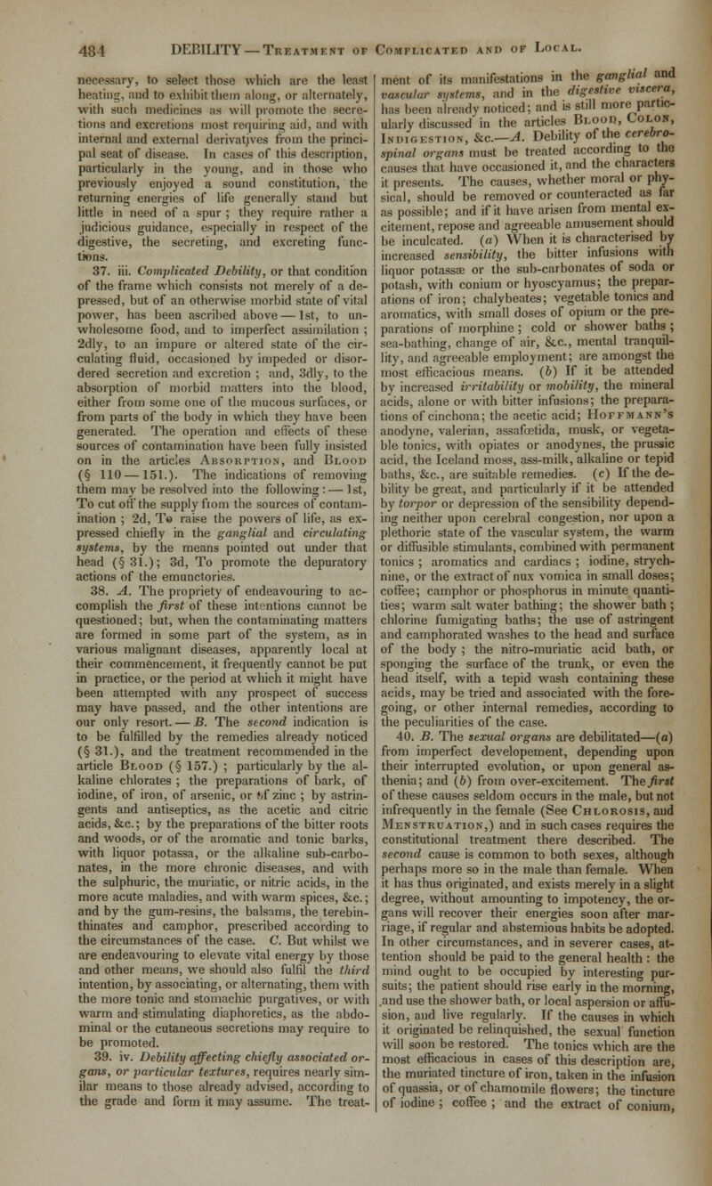 necessary, to select those which are the least heating, and to exiiibit them along, or alternately, with such medicines as will promote the secre- tions and excretions most requiring aid, and with internal and external derivatjves from the princi- pal seat of disease. In cases of this description, particularly in the young, and in those who previously enjoyed a sound constitution, the returning energies of life generally stand but little in need of a spur ; they require ratiier a judicious guidance, especially in respect of the digestive, the secreting, and excreting func- tions. 37. iii. Complicated Debility, or that condition of the frame which consists not merely of a de- pressed, but of an otherwise morbid state of vital power, has been ascribed above — 1st, to un- wholesome food, and to imperfect assimilation ; 2dly, to an impure or altered state of the cir- culating fluid, occasioned by impeded or disor- dered secretion and excretion ; and, 3dly, to the absorption of morbid matters into the blood, either from some one of the mucous surfaces, or from parts of the body in which they have been generated. The operation and effects of these sources of contamination have been fully insisted on in the articles Absorption, and Blood (§ 110 — 151.). The indications of removing them may be resolved into the following: — 1st, To cut off the supply fioni the sources of contam- ination ; 2d, Te raise the powers of life, as ex- pressed chiefly in the ganglial and circulating systems, by the means pointed out under that head (§ 31.); 3d, To promote the depuratory actions of the emunctories. 38. A. The propriety of endeavouring to ac- complish the first of these intentions cannot be questioned; but, when the contaminating matters are formed in some part of the system, as in various malignant diseases, apparently local at their commencement, it frequently cannot be put in practice, or the period at which it might have been attempted with any prospect of success may have passed, and the other intentions are our only resort. — B. The second indication is to be fulfilled by the remedies already noticed (§ 31.), and the treatment recommended in the article Blood (§ 157.) ; particularly by the al- kaline chlorates ; the preparations of bark, of iodine, of iron, of arsenic, or Jjf zinc ; by astrin- gents and antiseptics, as the acetic and citric acids, &c.; by the preparations of the bitter roots and woods, or of the aromatic and tonic barks, with liquor potassa, or the alkaline sub-carbo- nates, in the more chronic diseases, and with the sulphuric, the muriatic, or nitric acids, in the more acute maladies, and with warm spices, &c.; and by the gum-resins, the balsams, the terebin- thinates and camphor, prescribed according to the circumstances of the case. C. But whilst we are endeavouring to elevate vital energy by those and other means, we should also fulfil the third intention, by associating, or alternating, them with the more tonic and stomachic purgatives, or with warm and stimulating diaphoretics, as the abdo- minal or the cutaneous secretions may require to be promoted. 39. iv. Debility affecting chiefly associated or- gans, or particular textures, requires nearly sim- ilar means to those already advised, according to the grade and form it may assume. The treat- ment of its manifestations in the ganglial and vascular systems, and in the digestive viscera, has been already noticed; and is still more partic- ularly discussed in the articles Blood, Colon, Indigestion, &c.—A. Debility of the cerebro- spinal organs must be treated according to the causes that have occasioned it, and the characters it presents. The causes, whether moral or phy- sical, should be removed or counteracted as far as possible; and if it have arisen from mental ex- citement, repose and agreeable amusement should be inculcated, (a) When it is characterised by increased sensibility, the bitter infusions with liquor potassa; or the sub-carbonates of soda or potash, with conium or hyoscyamus; the prepar- ations of iron; chalybeates; vegetable tonics and aromatics, with small doses of opium or the pre- parations of morphine ; cold or shower baths ; sea-bathing, change of air, &.C., mental tranquil- lity, and agreeable employment; are amongst the most efficacious means. (6) If it be attended by increased irritability or mobility, the mineral acids, alone or with bitter infusions; the prepara- tions of cinchona; the acetic acid; Hoffmann's anodyne, valerian, assafoetida, musk, or vegeta- ble tonics, with opiates or anodynes, the prussic acid, the Iceland moss, ass-milk, alkaline or tepid baths, &c., are suitable remedies, (c) If the de- bility be great, and particularly if it be attended by torpor or depression of the sensibility depend- ing neither upon cerebral congestion, nor upon a plethoric state of the vascular system, the warm or diffusible stimulants, combined with permanent tonics ; aromatics and cardiacs ; iodine, strych- nine, or the extract of nux vomica in small doses; coffee; camphor or phosphorus in minute quanti- ties ; warm salt water bathing; the shower bath ; chlorine fumigating baths; the use of astringent and camphorated washes to the head and surface of the body ; the nitro-muriatic acid bath, or sponging the surface of the trunlt, or even the head itself, with a tepid wash containing these acids, may be tried and associated with the fore- going, or other internal remedies, according to the peculiarities of the case. 40. B. The sexual organs are debilitated—(a) from imperfect developement, depending upon their interrupted evolution, or upon general as- thenia; and (6) from over-excitement. The first of these causes seldom occurs in the male, but not infrequently in the female (See Chlorosis, and Menstruation,) and in such cases requires the constitutional treatment there described. The second cause is common to both sexes, although perhaps more so in the male than female. When it has thus originated, and exists merely in a slight degree, without amounting to impotency, the or- gans will recover their energies soon after mar- riage, if regular and abstemious habits be adopted. In other circumstances, and in severer cases, at- tention should be paid to the general health : the mind ought to be occupied by interesting pur- suits; the patient should rise early in the morning, .and use the shower bath, or local aspersion or affii- sion, and live regularly. If the causes in which it originated be relinquished, the sexual function will soon be restored. The tonics which are the most efficacious in cases of this description are, the muriated tincture of iron, taken in the infusion of quassia, or of chamomile flowers; the tincture of iodine ; coffee ; and the extract of conium.