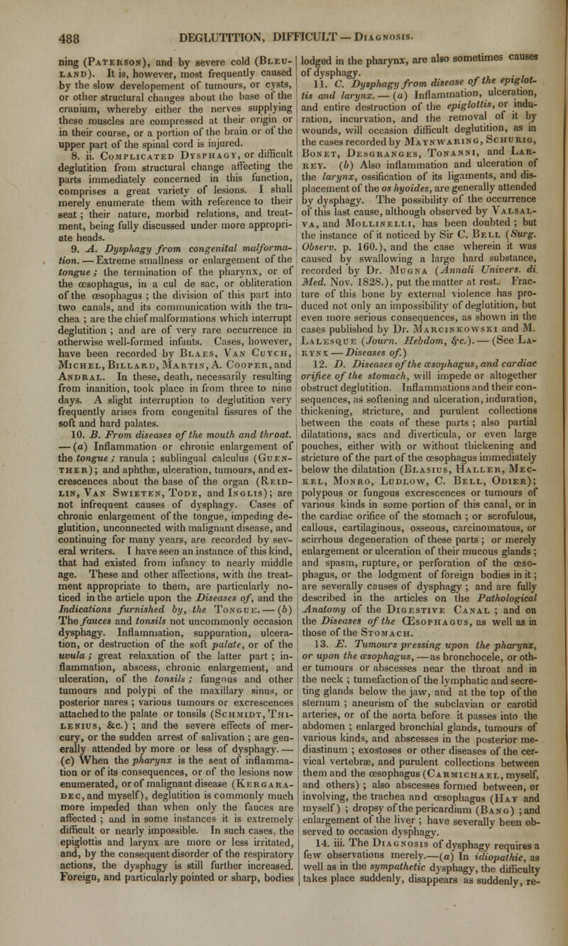 ning (Paterson), and by severe cold (Bleu- land). It is, however, most frequently caused by the slow developement of tumours, or cysts, or other structural changes about the base of the cranium, whereby either the nerves supplying these muscles are compressed at their origin or in their course, or a portion of the brain or of the upper part of the spinal cord is injured. 8. ii. Complicated Dysphagv, or difficult deglutition from structural change affecting the parts immediately concerned in this function, comprises a great variety of lesions. I shall merely enumerate them with reference to tlieir seat; their nature, morbid relations, and treat- ment, being fully discussed under more appropri- ate heads. 9. A. Dysphagy from congenital malforma- tion. — Extreme smallness or enlargement of the tongue; the termination of the pharynx, or of the oesophagus, in a cul de sac, or obliteration of the oesophagus ; the division of this part into two canals, and its communication with the tra- chea ; are the chief malformations which interrupt deglutition ; and are of very rare occurrence in otherwise well-formed infants. Cases, however, have been recorded by Blaes, Van Cuych, Michel, Billard, Martin, A. Cooper, and Andral. In these, death, necessarily resulting from inanition, took place in from three to nine days. A slight interruption to deglutition very frequently arises from congenital fissures of the soft and hard palates. 10. jB. From diseases of the mouth and throat. — (a) Inflammation or chronic enlargement of the tongue; ranula ; sublingual calculus (Guen- ther); and aphthje, ulceration, tumours, and ex- crescences about the base of the organ (Reid- I-IN, Van Swieten, Tode, andlNCLis); are not infrequent causes of dysphagy. Cases of chronic enlargement of the tongue, impeding de- glutition, unconnected with malignant disease, and continuing for many years, are recorded by sev- eral writers. I have seen an instance of this kind, that had existed from infancy to nearly middle age. These and other affections, with the treat- ment appropriate to them, are particularly no- ticed in the article upon the Diseases of, and the Indications furnished by, the Tongue. — (6) The fauces and tonsils not uncommonly occasion dysphagy. Inflammation, suppuration, ulcera- tion, or destraction of the soft palate, or of the uvula; great relaxation of the latter part ; in- flammation, abscess, chronic enlargement, and ulceration, of the tonsiln; fungous and other tumours and polypi of the maxillary sinus, or posterior nares ; various tumours or excrescences attached to the palate or tonsils (Schmidt, Thi- LENxus, &c.) ; and the severe effects of mer- cury, or the sudden arrest of salivation ; are gen- erally attended by more or less of dysphagy. — (c) When the pharynx is the seat of inflamma- tion or of its consequences, or of the lesions now enumerated, or of malignant disease (Kergara- DEc,and myself), deglutition is commonly much more impeded than when only the fauces are affected ; and in some instances it is extremely difficult or nearly impossible. In such cases, the epiglottis and larynx are more or less irritated, and, by the consequent disorder of the respiratory actions, the dysphagy is still further increased. Foreign, and particularly pointed or sharp, bodies lodged in the pharynx, are also sometimes causes of dysphagy. 11. C. Dysphagy from disease of the eptgloU tis and larynx. — (a) Inflammation, ulceration, and entire destruction of the epiglottis, or indu- ration, incurvation, and the removal of it by wounds, will occasion difficult deglutition, as in the cases recorded by Mayn waring, Schurig, BoNET, Desgranges, Tonanni, and Lar- rev. (b) Also inflammation and ulceration of the larynx, ossification of iU ligaments, and dis- placement of the OS hyoides, are generally attended by dysphagy. The possibility of the occurrence of this last cause, although observed by Valsal- va, and MoLLiNELLi, has been doubted ; but the instance of it noticed by Sir C. Bell {Surg. Observ. p. 160.), and the case wherein it was caused by swallowing a large hard substance, recorded by Dr. Mugna (Annali Univers. di Med. Nov. 1828.), put the matter at rest.^ Frac- ture of this bone by external violence has pro- duced not only an impossibility of deglutition, but even more serious consequences, as shown in the cases published by Dr. Marginkowski and M. Lalesq,ue (Journ. Hebdom, ^c). — (See La- rynx — Diseases of.) 12. D. Diseasesof the oesophagus, and cardiac orifice of the stomach, wiW impede or altogether obstruct deglutition. Inflammations and their con- sequences, as softening and ulceration, induration, thickening, stricture, and purulent collections between the coats of these parts ; also partial dilatations, sacs and diverticula, or even large pouches, either with or without thickening and stricture of the part of the oesophagus immediately below the dilatation (Blasius, Haller, Mec- kel, Monro, Ludlow, C. Bell, Odier); polypous or fungous excrescences or tumours of various kinds in some portion of this canal, or in the cardiac orifice of the stomach ; or scrofulous, callous, cartilaginous, osseous, carcinomatous, or scirrhous degeneration of these parts ; or merely enlargement or ulceration of their mucous glands ; and spasm, rupture, or perforation of the oeso- phagus, or the lodgment of foreign bodies in it; are severally causes of dysphagy ; and are fully described in the articles on the Pathological Anatomy of the Digestive Canal ; and on the Diseases of the Oesophagus, as well as in those of the Stomach. 13. JS. Tumours pi-essing upon the pharynx, or upon the oesophagus, —as bronchocele, or oth- er tumours or abscesses near the throat and in the neck ; tumefaction of the lymphatic and secre- ting glands below the jaw, and at the top of the sternum ; aneurism of the subclavian or carotid arteries, or of the aorta before it passes into the abdomen ; enlarged bronchial glands, tumours of various kinds, and abscesses in the posterior me- diastinum ; exostoses or other diseases of the cer- vical vertebrae, and purulent collections between them and the oesophagus (Carmichael, myself, and others) ; also abscesses formed between, or involving, the trachea and oesophagus (Hay and myself) ; dropsy of the pericardium (Bang) ;and enlargement of the liver; have severally been ob- served to occasion dysphagy. 14. iii. The Diagnosis of dysphagy requires a few observations merely.—(a) In idiopathic, as well as in the sympathetic dysphagy, the difficulty takes place suddenly, disappears as suddenly, re-