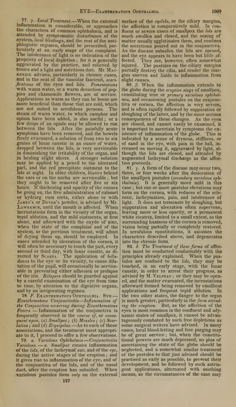 _ 77. y. Local Treatment.—When the external inflammation is considerable, or approaches the characters of common ophthalmia, and is attended by symptomatic disturbance of the system, local bleedings, and the rest of the anti- phlogistic regimen, should be prescribed, par- ticularly at an early stage of the complaint. The intolerance of light is no indication of the propriety of local depletion ; for it is generally aggravated by the practice, and relieved by tonics and a light and nutritious diet. Mr. Mac- kenzie advises, particularly in chronic cases, and in the seat of the vascular fasciculi, scari- fications of the eyes and lids. Fomentations with warm water, or a warm decoction of pop- pies and chamomile flowers, are of service. Applications as warm as they can be borne are more beneficial than those that are cold, which are not suited to scrofulous persons. The steam of warm water, to which camphor and opium have been added, is also useful; or a few drops of an opiate may be allowed to run between the lids. After the painfully acute symptoms have been removed, and the bowels freely evacuated, a solution of from two to six grains of lunar caustic in an ounce of water, dropped between the lids, is very serviceable in diminishing the irritability of the organ, and in healing slight ulcers. A stronger solution may be applied by a pencil to the ulcerated part, and the red precipitate ointment to the lids at night. In older children, blisters behind the ears or on the nucha are serviceable ; but they ought to be removed after five or six hours. If thickening and opacity of the cornea he going on, the free administration of calomel or hydrarg. cum creta, either alone or with James's or Dover's powder, is advised by Mr. Lawrence, until the mouth is affected. When incrustations form in the vicinity of the organ, tepid ablution, and the mild ointments, at first alone, and afterward with the oxyde of zinc, when the state of the complaint and of the system, or the previous treatment, will admit of dxying them up, should be employed. In cases attended by ulceration of the cornea, it will often be necessary to touch the part, every second or third day, with lunar caustic, as di- rected by Scarpa. The application of bella- donna to the eye or its vicinity, to cause dila- tation of the pupil, will occasionally be service- able in preventing either adhesion or prolapse of the iris. Relapses should be guarded against by a careful examination of the eye from time to time, by attention to the digestive organs, and by an invigorating regimen. 78. F. EXANTHEMATOUS OPHTHALMIA. SYN. Exanlhematous Conjunctivitis—Inflammation of the Conjunctiva occurring during Exanthematous Fevers. — Inflammation of the conjunctiva is frequently observed in the course of, or conse- quent upon, (a) Smallpox; (b) Measles ; (c) Scar- latina ; and (d) Erysipelas.—As to each of these associations, and the treatment most appropri- ate to it, I proceed to offer a few observations. 79. a. Variolous Ophthalmia — Conjunctivitis Variolosa. — a. Smallpox causes inflammation of the lids, of the lachrymal sac, and of the eye, during the active stages of the eruption ; and it gives rise to inflammation of the eye, and of the conjunctiva of the lids, and of the nasal duct, after the eruption has subsided. When variolous pustules form only on the external 127 surface of the eyelids, or the ciliary margins, the affection is comparatively mild. In con- fluent or severe cases of smallpox the lids are much swollen and closed, and the oozing of matter usually agglutinates them, and confines the secretions poured out in the conjunctiva. As the disease subsides, the lids are opened, and the eye appears to have been but little af- fected. They are, however, often somewhat injured. The pustules on the ciliary margins partially destroy the cilia, and render the mar- gins uneven and liable to inflammation from slight causes. 80. (3. When the inflammation extends to the globe during the eruptive stage of smallpox, constituting true or primary variolous ophthal- mia, and occasioning pustules on the conjunc- tiva or cornea, the affection is very severe, and is often rapidly followed by suppuration or sloughing of the latter, and by the more serious consequences of these changes. As the eyes are closed, and cannot easily be examined, it is important to ascertain by symptoms the ex- istence of inflammation of the globe. This is indicated by a sense of dryness, stiffness, or of sand in the eye, with pain in the ball, in- creased on moving it, aggravated by light, al- though the lids are closed, and attended by augmented lachrymal discharge as the affec- tion proceeds. 81. y. A form of the disease may occur two, three, or four weeks after the desiccation of the smallpox pustules (secondary variolous oph- thalmia). It is generally more mild in this case ; but one or more pustular elevations may form on the cornea, with redness of the scle- rotic, lachrymation, pain, and intolerance of light. It does not terminate by sloughing, but suppuration and ulceration often supervene, leaving more or less opacity, or a permanent white cicatrix, limited to a small extent, as the surrounding haziness of the cornea is removed, vision being partially or completely restored. In scrofulous constitutions, it assumes the characters described above, and degenerates into the chronic form. 82. 6. The Treatment of these forms of affec- tion must be conducted conformably with the principles already explained. When the pus- tules are confined to the lids, they may be touched, in an early stage, with the lunar caustic, in order to arrest their progress, as advised by M. Velpeau ; or they may be open- ed, and the matter evacuated, the incrustations afterward formed being removed by emollient applications and frequent tepid ablution. In the two other states, the danger to the organ is much greater, particularly in the form attend- ing the eruption. But, as the affection of the eyes is most common in the confluent and ady- namic states of smallpox, it cannot be advan- tageously combated by such free depletions as some surgical writers have advised. In many cases, local blood-letting and free purging may be of great service ; but, when the constitu- tional powers are much depressed, no plan of ascertaining the state of the globe should be neglected, and a somewhat similar treatment of the pustules to that just advised should be practised as early as possible, to prevent their development, and be followed by such astrin- gent applications, alternated with soothing means, as the circumstances of the case may