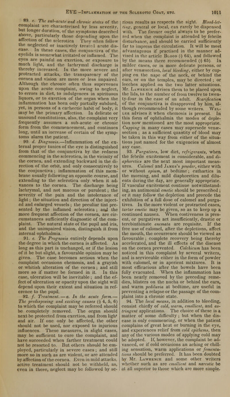89. c. The sub-anile and chronic states of the complaint are characterized by less severity, but longer duration, of the symptoms described ahove, particularly those depending upon the affection of the sclerotica They often follow the neglected or inactively treated ar.ute dis- ease. In these cases, the conjunctiva of the eyelids is somewhat irritated or inflamed. The eyes are painful on exertion, or exposure to much light, and the lachrymal discharge is thereby increased. In the more severe and protracted attacks, the transparency of the cornea and vision are more or less impaired. Although the chronic often thus supervenes up;m the acute complaint, owing to neglect, to errors in diet, to indulgences in spirituous liquors, or to exertion of the organ when the inflammation has been only partially subdued, yet, in persons of a cachectic habit of body, it may be the primary affection. In delicate or unsound constitutions, also, the complaint very frequently assumes a sub-acute or chronic form from the commencement, and continues long, until an increase of certain of the symp- toms alarm the patient. 90. d. Diagnosis.—Inflammation of the ex- ternal proper tunics of the eye is distinguished from that of the conjunctiva by the redness commencing in the sclerotica, in the vicinity of the cornea, and extending backward in the di- rection of the orbit, and only consecutively to the conjunctiva ; inflammation of this mem- brane usually following an opposite course, and extending to the sclerotica only when it ad- vances to the cornea. The discharge being lachrymal, and not mucous or purulent; the severity of the pain and the intolerance of light; the situation and direction of the inject- ed and enlarged vessels ; the peculiar tint pre- sented by the inflamed sclerotica ; and the more frequent affection of the cornea, are cir- cumstances sufficiently diagnostic of the com- plaint. The natural state of the pupil and iris, and the unimpaired vision, distinguish it from internal ophthalmia. 91. e. The Prognosis entirely depends upon the degree in which the cornea is affected. As long as this part is unchanged, or if the lesion of it be but slight, a favourable opinion may be given. The case becomes serious when the complaint occasions chemosis, and a grayish or whitish alteration of the cornea; and still more so if matter be formed in it. In this case, ulceration will be inevitable ; and the ef- fect of ulceration or opacity upon the sight will depend upon their extent and situation in ref- erence to the pupil. 92. /. Treatment.—a. In the acute form.— The predisposing and exciting causes (§ 4, 5, 6) to which the complaint may be referred should be completely removed. The organ should next be protected from exertion, and from ligh* and air. If one only be affected, the other should not be used, nor exposed to injurious influences. These measures, in slight cases, may be sufficient to cure the complaint, and have succeeded when farther treatment could not be resorted to. But others should be em- ployed, particularly in severe cases; and still more so in such as are violent, or are attended by affection of the cornea. Even in mild attacks, active treatment should not be withheld, as, even in these, neglect may be followed by se- rious results as respects the sight. Blood-let- ting, general or local, can rarely be dispensed with. The former ought always to be prefer- red when the complaint is attended by febrile disturbance, and should be carried sufficiently far to impress the circulation. It will be most advantageous if practised in the manner ad- vised in the article Blood (^ 64), and followed by the means there recommended ($ 65). In milder cases, or in more delicate persons, or after venisection, local bleeding, either by cup- ping on the nape of the neck, or behind the ears, or on the temples, may be directed ; or leeches applied on the two latter situations. Mr. Lawrence advises them to be placed upon the lids, to the number of from twelve to twen- ty-four in the case of an adult. Scarification of the conjunctiva is disapproved by him, al- though recommended by some writers. Wel- le r advises it when chemosis is present. In this form of ophthalmia the modes of deple- tion now mentioned are the most appropriate. Cupping in many cases may supersede venae- section ; as a sufficient quantity of blood may be taken in this way from either of the situa- tions just named for the exigencies of almost any case. 93. Purgatives, low diet, refrigerants, when the febrile excitement is considerable, and di- aphoretics are the next most important meas- ures. Calomel and James's powder, either with or without opium, at bedtime; cathartics in the morning, and mild diaphoretics and dilu- ents during the day, are generally appropriate. If vascular excitement continue notwithstand- ing, an antimonial emetic should be prescribed ; or it may follow the depletion and precede the exhibition of a full dose of calomel and purga- tives. In the more violent or protracted cases, tartar emetic may be given, so as to keep up a continued nausea. When costiveness is pres- ent, or purgatives act insufficiently, drastic or terebinthinate enemata are requisite. If the free use of calomel, after the depletions, affect the mouth, the occurrence should be viewed as favourable ; complete recovery being thereby accelerated, and the ill effects of the disease on the cornea prevented. Colchicum has been noticed in this complaint by several writers, and is serviceable either in the form of powder with calomel, or in aperient mixtures. It is most efficacious after the bowels have been fully evacuated. When the inflammation has been nearly removed by the preceding reme- dies, blisters on the nucha or behind the ears, and warm pediluvia at bedtime, are useful in preventing a relapse or the passage of the com- plaint into a chronic state. 94. The local means, in addition to bleeding, consist chiefly of cold, warm, emollient, and as- tringent applications. The choice of these is a matter of some difficulty ; but when the dis- ease is only commencing, or when the patient complains of great heat or burning in the eye, and experiences relief from cold cpithems, then any of the various modes of applying cold may be adopted. If, however, the complaint be ad- vanced, or if cold occasions an aching or chill- ing sensation, warm applications or fomenta- tions should be preferred. It has been doubted by Mr. Lawrence and some other writers whether such as are emollient and narcotic be at all superior to those which are more simple.