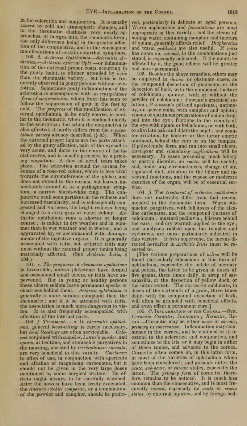 in the sclerotica and conjunctiva. It is usually caused by cold and atmospheric changes, and m the rheumatic diathesis very nearly ap- proaches, or merges into, the rheumatic form ; the only difference being in the greater affec- tion of the conjunctiva, and in the consequent manifestations of certain catarrhal symptoms. 100. d. Arthritic Ophthalmia—Sclerotitis Ar- thritica.—Arthritic external Opht.—or inflamma- tion of the external proper coats occurring in the gouty habit, is oftener attended by iritis than the rheumatic variety ; but iritis is fre- quently observed in gouty persons without scle- rotitis. Sometimes gouty inflammation of the sclerotica is accompanied with an cnjsipclatous form of conjunctivitis, which Beer has seen to follow the suppression of gout in the feet by cold. The progress of this modification of ex- ternal ophthalmia, in its early course, is simi- lar to the rheumatic, when it is confined chiefly to the sclerotica ; but when the conjunctiva is also affected, it hardly differs from the erysipe- latous variety already described ($ 85). When the external proper tunics are the parts attack- ed by the gouty affection, pain of the eyeball is very acute, and darts in the course of the fa- cial nerves, and is usually preceded by a prick- ing sensation. A flow of acrid tears takes place. The sclerotica around the cornea be- comes of a rose-red colour, which is less vivid towards the circumference of the globe; and does not extend to the cornea, but leaves im- mediately around it, as a pathognomic symp- tom, a narrow bluish-white ring. The con- junctiva oculi soon partakes in the redness and increased vascularity, and is subsequently con gested and varicose, the bright redness being changed to a dirty gray or violet colour. Ar- thritic ophthalmia runs a shorter or longer course ; is milder in dry weather and in sum- mer than in wet weather and in winter ; and is aggravated by, or accompanied with, derange- ments of the digestive organs. It is generally associated with iritis, but arthritic iritis may exist without the external proper tunics being materially affected. (See Arthritic Iritis, $ 134.) 101. e. The prognosis in rheumatic ophthalmia is favourable, unless phlyctenae have formed and occasioned small ulcers, or iritis have su- pervened. But in young or healthy persons these ulcers seldom leave permanent specks or cicatrices behind them. Arthritic ophthalmia is generally a more serious complaint than the rheumatic; and if it be attended with iritis, the association is much more dangerous to vis- ion. It is also frequently accompanied with affection of the internal parts. 102. /. Treatment.—a. In rheumatic ophthal- mia, general blood-letting is rarely necessary, but local bleedings are often serviceable. Calo- mel conjoined with camphor, James's powder, and opium, at bedtime, and stomachic purgatives in the morning, assisted by tercbinthinate cnemata, are very beneficial in this variety. Colchicum is often of use, in conjunction with aperients and alkaline or magnesian carbonates, but it should not be given in the very large doses mentioned by some surgical writers. Its ef- fects ought always to be carefully watched. After the bowels have been freely evacuated, the tinctura colchici composila, or a combination of the powder and camphor, should be prefer- red, particularly in delicate or aged persons. Warm applications and fomentations are most appropriate in this variety; and the steam of boiling water, containing camphor and tincture Of opium, generally affords relief. Diaphoretics and warm pcdiluvia are also useful. If iritis has come on, calomel, in the combinations just stated, is especially indicated. If the mouth be affected by it, the good effects will be greater and more permanent. 103. Besides the above remedies, others may be employed in chronic or obstinate cases, as the compound decoction of guaiacum, or the decoction of bark, with the compound tincture of colchicum; quinine, with or without the powder of colchicum ; Fowler's arsenical so- lution ; Plummer's pill and aperients ; antimo- ny, or ipecacuanha with camphor and opium ; vinous or spirituous preparations of opium drop- ped into the eye ; frictions in the vicinity of the eye with opium or belladonna, or with both, to alleviate pain and dilate the pupil; and coun- ter-irritation, by blisters or the tartar emetic ointment, behind the ears or on the temples. If phlyctenulae form, and run into small ulcers, astringent, and stimulating applications will be necessary. In cases presenting much biliary or gastric disorder, an emetic will be useful; and, under any circumstances, change of air, regulated diet, attention to the biliary and in- testinal functions, and the repose or moderate exercise of the organ, will be of essential ser- vice. 104. /?. The treatment of arthritic ophthalmia does not materially differ from that recom- mended in the rheumatic form. Warm sto- machic purgatives, with full doses of the alka- line carbonates, and the compound tincture of colchicum ; mustard pediluvia ; blisters behind the ears ; and dry warmth applied to the eye ; and anodynes rubbed upon the temples and eyebrows, are more particularly indicated in this variety. If iritis supervene, the means di- rected hereafter in Arthritic Iritis must be re- sorted to. [The various preparations of iodine will be found particularly efficacious in this form of ophthalmia, especially the iodide of mercury and potass, the latter to be given in doses of five grains, three times daily, in sirup of sar- saparilla, or the decoction of yellow dock, or the bitter-sweet. The corrosive sublimate, in doses of the sixteenth of a grain, three times daily, with the compound decoction of bark, will often be attended with beneficial effects, and even effect a permanent, cure.] 105. C. Inflammation of the Cornea.—Syn. Corneitis Ceratitis, Juengken ; Keratitis, Ro- sas.—Corneitis may be either acute or chronic, primary or consecutive. Inflammation may com- mence in the cornea, and be confined to it, or extend to the sclerotica and conjunctiva, and sometimes to the iris, or it may begin in either of these tunics, and advance to the cornea. Corneitis often comes on, in this latter form, in most of the varieties of ophthalmia which have been considered ; and presents either the acute, sub-acute, or chronic states, especially the latter. The primary form of corneitis, there- fore, remains to be noticed. It is much less common than the consecutive, and is most fre- quently caused, especially its acute or severe states, by external injuries, and by foreign bod-