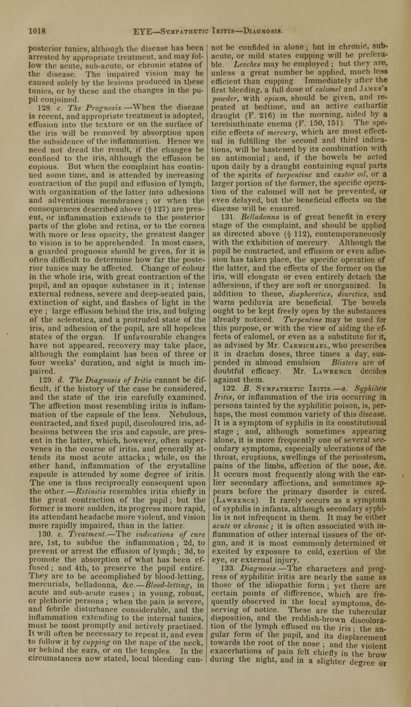 posterior tunics, although the disease has been arrested by appropriate treatment, and may fol- low the acute, sub-acute, or chronic states of the disease. Tbe impaired vision may be caused solely by the lesions produced in these tunics, or by these and the changes in the pu- pil conjoined. 128. c. The Prognosis.—When the disease is recent, and appropriate treatment is adopted, effusion into the texture or on the surface of the iris will be removed by absorption upon tbe subsidence of the inflammation. Hence we need not dread the result, if the changes be confined to the iris, although the effusion be copious. But when the complaint has contin- ued some time, and is attended by increasing contraction of the pupil and effusion of lymph, with organization of the latter into adhesions and adventitious membranes ; or when the consequences described above (<J 127) are pres- ent, or inflammation extends to the posterior parts of the globe and retina, or to the cornea with more or less opacity, the greatest danger to vision is to be apprehended. In most cases, a guarded prognosis should be given, for it is often difficult to determine how far the poste- rior tunics may be affected. Change of colour in the whole iris, with great contraction of the pupil, and an opaque substance in it; intense external redness, severe and deep-seated pain, extinction of sight, and flashes of light in the eye ; large effusion behind the iris, and bulging of the sclerotica, and a protruded state of the iris, and adhesion of the pupil, are all hopeless states of the organ. If unfavourable changes have not appeared, recovery may take place, although the complaint has been of three or four weeks' duration, and sight is much im- paired. 129. d. The Diagnosis of Iritis cannot be dif- ficult, if the history of the case be considered, and the state of the iris carefully examined. The affection most resembling iritis is inflam- mation of the capsule of the lens. Nebulous, contracted, and fixed pupil, discoloured iris, ad- hesions between the iris and capsule, are pres ent in the latter, which, however, often super- venes in the course of iritis, and generally at- tends its most acute attacks; while, on the other hand, inflammation of the crystalline capsule is attended by some degree of iritis. The one is thus reciprocally consequent upon the other.—Retinitis resembles iritis chiefly in the great contraction of the pupil; but the former is more sudden, its progress more rapid, its attendant headache more violent, and vision more rapidly impaired, than in the latter. 130. e. Treatment.—The indications of cure are, 1st, to subdue the inflammation; 2d, to prevent or arrest the effusion of lymph ; 3d, to promote the absorption of what has been ef- fused ; and 4th, to preserve the pupil entire. They are to be accomplished by blood-letting, mercurials, belladonna, &c—Blood-letting, in acute and sub-acute cases ; in young, robust, or plethoric persons ; when the pain is severe, and febrile disturbance considerable, and the inflammation extending to the internal tunics, must be most promptly and actively practised. It will often be necessary to repeat it, and even to follow it by cupping on the nape of the neck, or behind the ears, or on the temples. In the circumstances now stated, local bleeding can- not be confided in alone j but in chronic, sub- acute, or mild states cupping will be prefera- ble. Leeches may be employed ; but they are, unless a great number be applied, much less efficient than cupping. Immediately after the first bleeding, a full dose of calomel and Jamks's powder, with opium, should be given, and re- peated at bedtime, and an active cathartic draught (F. 216) in the morning, aided by a terebinthinate enema (F. 150, 151). The spe- cific effects of mercury, which are most effect- ual in fulfilling the second and third indica- tions, will be hastened by its combination with an antimonial; and, if the bowels be acted upon daily by a draught containing equal parts of the spirits of turpentine and castor ml, or a larger portion of the former, the specific opera- tion of the calomel will not be prevented, or even delayed, but the beneficial effects on the disease will be ensured. 131. Belladonna is of great benefit in every stage of the complaint, and should be applied as directed above (§ 112), contemporaneously with the exhibition of mercury. Although the pupil be contracted, and effusion or even adhe- sion has taken place, the specific operation of the latter, and the effects of the former on the iris, will elongate or even entirely detach the adhesions, if they are soft or unorganized. In addition to these, diaphoretics, diuretics, and warm pediluvia are beneficial. The bowels ought to be kept freely open by the substances already noticed. Turpentine may be used for this purpose, or with the view of aiding the ef- fects of calomel, or even as a substitute for it, as advised by Mr. Carmichael, who prescribes it in drachm doses, three times a day, sus- pended in almond emulsion Blisters are of doubtful efficacy. Mr. Lawrence decides against them. 132. B. Sympathetic Iritis.—a. Syphilitic Iritis, or inflammation of the iris occurring in persons tainted by the syphilitic poison, is, per- haps, the most common variety of this disease. It is a symptom of syphilis in its constitutional stage ; and, although sometimes appearing alone, it is more frequently one of several sec- ondary symptoms, especially ulcerations of the throat, eruptions, swellings of the periosteum, pains of the limbs, affection of the nose, &c. It occurs most frequently along with the ear- lier secondary affections, and sometimes ap- pears before the primary disorder is cured. (Lawrence) It rarely occurs as a symptom of syphilis in infants, although secondary syphi- lis is not infrequent in them. It may be either acute or chronic ; it is often associated with in- flammation of other internal tissues of the or- gan, and it is most commonly determined or excited by exposure to cold, exertion of the eye, or external injury. 133. Diagnosis.—The characters and prog- ress of syphilitic iritis are nearly the same as those of the idiopathic form ; yet there are certain points of difference, which are fre- quently observed in the local symptoms, de- serving of notice. These are the tubercular disposition, and the reddish-brown discolora- tion of the lymph effused on the iris ■ the an- gular form of the pupil, and its displacement towards the root of the nose ; and the violent exacerbations of pain felt chiefly in the brow during the night, and in a slighter degree or