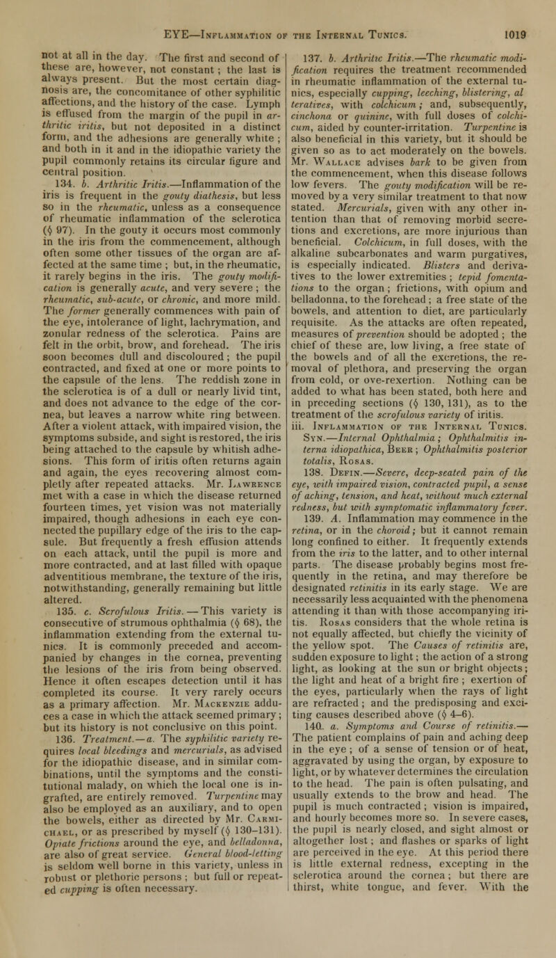 not at all in the day. The first and second of these are, however, not constant ; the last is always present. But the most certain diag- nosis are, the concomitance of other syphilitic affections, and the history of the case.' Lymph is effused from the margin of the pupil in ar- thritic iritis, hut not deposited in a distinct form, and the adhesions are generally white ; and both in it and in the idiopathic variety the pupil commonly retains its circular figure and central position. 134. b. Arthritic Iritis.—Inflammation of the iris is frequent in the gouty diathesis, but less so in the rheumatic, unless as a consequence of rheumatic inflammation of the sclerotica (<5> 97). In the gouty it occurs most commonly in the iris from the commencement, although often some other tissues of the organ are af- fected at the same time ; but, in the rheumatic, it rarely begins in the iris. The gouty mollifi- cation is generally acute, and very severe ; the rheumatic, sub-acute, or chronic, and more mild. The former generally commences with pain of the eye, intolerance of light, lachrymation, and zonular redness of the sclerotica. Pains are felt in the orbit, brow, and forehead. The iris soon becomes dull and discoloured; the pupil contracted, and fixed at one or more points to the capsule of the lens. The reddish zone in the sclerotica is of a dull or nearly livid tint, and does not advance to the edge of the cor- nea, but leaves a narrow white ring between. After a violent attack, with impaired vision, the symptoms subside, and sight is restored, the iris heing attached to the capsule by whitish adhe- sions. This form of iritis often returns again and again, the eyes recovering almost com- pletly after repeated attacks. Mr. Lawrence met with a case in which the disease returned fourteen times, yet vision was not materially impaired, though adhesions in each eye con- nected the pupillary edge of the iris to the cap- sule. But frequently a fresh effusion attends on each attack, until the pupil is more and more contracted, and at last filled with opaque adventitious membrane, the texture of the iris, notwithstanding, generally remaining but little altered. 135. c. Scrofulous Iritis.—This variety is consecutive of strumous ophthalmia ($ 68), the inflammation extending from the external tu- nica. It is commonly preceded and accom- panied by changes in the cornea, preventing the lesions of the iris from being observed. Hence it often escapes detection until it has completed its course. It very rarely occurs as a primary affection. Mr. Mackenzie addu- ces a case in which the attack seemed primary; but its history is not conclusive on this point. 136. Treatment. —a. The syphilitic variety re- quires local bleedings and mercurials, as advised for the idiopathic disease, and in similar com- binations, until the symptoms and the consti- tutional malady, on which the local one is in- grafted, are entirely removed. Turpentine may also be employed as an auxiliary, and to open the bowels, either as directed by Mr. Carmi- chael, or as prescribed by myself (t) 130-131). Opiate frictions around the eye, and belladonna, are also of great service. General blood-letting is seldom well borne in this variety, unless in robust or plethoric persons ; but full or repeat- ed cupping is often necessary. 137. b. Arthritic Iritis.—The rheumatic modi- fication requires the treatment recommended in rheumatic inflammation of the external tu- nics, especially cupping, leeching, blistering, al teratives, with colchicum; and, subsequently, cinchona or quinine, with full doses of colchi- cum, aided by counter-irritation. Turpentine is also beneficial in this variety, but it should be given so as to act moderately on the bowels. Mr. Wallace advises bark to be given from the commencement, when this disease follows low fevers. The gouty modification will be re- moved by a very similar treatment to that now stated. Mercurials, given with any other in- tention than that of removing morbid secre- tions and excretions, are more injurious than beneficial. Colchicum, in full doses, with the alkaline subcarbonates and warm purgatives, is especially indicated. Blisters and deriva- tives to the lower extremities ; tepid fomenta- tions to the organ ; frictions, with opium and belladonna, to the forehead ; a free state of the bowels, and attention to diet, are particularly requisite. As the attacks are often repeated, measures of prevention should be adopted ; the chief of these are, low living, a free state of the bowels and of all the excretions, the re- moval of plethora, and preserving the organ from cold, or ove-rexertion. Nothing can be added to what has been stated, both here and in preceding sections (§ 130, 131), as to the treatment of the scrofulous variety of iritis. iii. Inflammation of the Internal Tunics. Syn.—Internal Ophthalmia ; Ophthalmitis in- terna idiopathica, Beer ; Ophthalmitis posterior totalis, Rosas. 138. Defin.—Severe, deep-seated pain of the eye, with impaired vision, contracted pupil, a sense of aching, tension, and heat, without much external redness, but with symptomatic inflammatory fever. 139. A. Inflammation may commence in the retina, or in the choroid; but it cannot remain long confined to either. It frequently extends from the iris to the latter, and to other internal parts. The disease probably begins most fre- quently in the retina, and may therefore be designated retinitis in its early stage. We are necessarily less acquainted with the phenomena attending it than with those accompanying iri- tis. Rosas considers that the whole retina is not equally affected, but chiefly the vicinity of the yellow spot. The Causes of retinitis are, sudden exposure to light; the action of a strong light, as looking at the sun or bright objects; the light and heat of a bright fire ; exertion of the eyes, particularly when the rays of light are refracted ; and the predisposing and exci- ting causes described above ($ 4-6). 14Q. a. Symptoms and Course of retinitis.— The patient complains of pain and aching deep in the eye; of a sense of tension or of heat, aggravated by using the organ, by exposure to light, or by whatever determines the circulation to the head. The pain is often pulsating, and usually extends to the brow and head. The pupil is much contracted; vision is impaired, and hourly becomes more so. In severe cases, the pupil is nearly closed, and sight almost or altogether lost; and flashes or sparks of light are perceived in the eye. At this period there is little external redness, excepting in the sclerotica around the cornea; but there are thirst, white tongue, and fever. With the