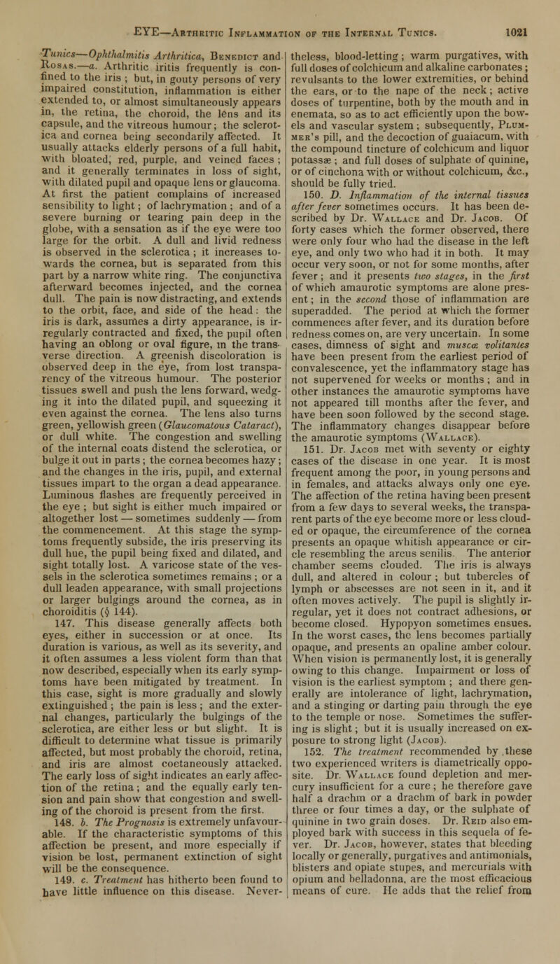 Tuiucs—Ophthalmitis Arthritica, Benedict and Rosas.—a. Arthritic iritis frequently is con- fined to the iris ; but, in gouty persons of very impaired constitution, inflammation is either extended to, or almost simultaneously appears in, the retina, the choroid, the lens and its capsule, and the vitreous humour; the sclerot- ica and cornea being secondarily affected. It usually attacks elderly persons of a full habit, with bloated, red, purple, and veined faces ; and it generally terminates in loss of sight, with dilated pupil and opaque lens or glaucoma. At first the patient complains of increased sensibility to light; of lachrymation ; and of a severe burning or tearing pain deep in the globe, with a sensation as if the eye were too large for the orbit. A dull and livid redness is observed in the sclerotica ; it increases to- wards the cornea, but is separated from this part by a narrow white ring. The conjunctiva afterward becomes injected, and the cornea dull. The pain is now distracting, and extends to the orbit, face, and side of the head: the iris is dark, assumes a dirty appearance, is ir- regularly contracted and fixed, the pupil often having an oblong or oval figure, in the trans- verse direction. A greenish discoloration is observed deep in the eye, from lost transpa- rency of the vitreous humour. The posterior tissues swell and push the lens forward, wedg- ing it into the dilated pupil, and squeezing it even against the cornea. The lens also turns green, yellowish green (Glaucomatous Cataract), or dull white. The congestion and swelling of the internal coats distend the sclerotica, or bulge it out in parts; the cornea becomes hazy; and the changes in the iris, pupil, and external tissues impart to the organ a dead appearance. Luminous flashes are frequently perceived in the eye ; but sight is either much impaired or altogether lost — sometimes suddenly — from the commencement. At this stage the symp- toms frequently subside, the iris preserving its dull hue, the pupil being fixed and dilated, and sight totally lost. A varicose state of the ves- sels in the sclerotica sometimes remains ; or a dull leaden appearance, with small projections or larger bulgings around the cornea, as in choroiditis (<5> 144). 147. This disease generally affects both eyes, either in succession or at once. Its duration is various, as well as its severity, and it often assumes a less violent form than that now described, especially when its early symp- toms have been mitigated by treatment. In this case, sight is more gradually and slowly extinguished ; the pain is less ; and the exter- nal changes, particularly the bulgings of the sclerotica, are either less or but slight. It is difficult to determine what tissue is primarily affected, but most probably the choroid, retina, and iris are almost coetaneously attacked. The early loss of sight indicates an early affec- tion of the retina ; and the equally early ten- sion and pain show that congestion and swell- ing of the choroid is present from the first. 148. b. The Prognosis is extremely unfavour- able. If the characteristic symptoms of this affection be present, and more especially if vision be lost, permanent extinction of sight will be the consequence. 149. c. Treatment has hitherto been found to have little influence on this disease. Never- theless, blood-letting ; warm purgatives, with full doses of colchicum and alkaline carbonates; revulsants to the lower extremities, or behind the ears, or to the nape of the neck; active doses of turpentine, both by the mouth and in enemata, so as to act efficiently upon the bow- els and vascular system ; subsequently, Plum- mer's pill, and the decoction of guaiacum, with the compound tincture of colchicum and liquor potassae ; and full doses of sulphate of quinine, or of cinchona with or without colchicum, &c., should be fully tried. 150. D. Inflammation of the internal tissues after fever sometimes occurs. It has been de- scribed by Dr. Wallace and Dr. Jacob. Of forty cases which the former observed, there were only four who had the disease in the left eye, and only two who had it in both. It may occur very soon, or not for some months, after fever; and it presents two stages, in the first of which amaurotic symptoms are alone pres- ent; in the second those of inflammation are superadded. The period at which the former commences after fever, and its duration before redness comes on, are very uncertain. In some cases, dimness of sight and musca volitantes have been present from the earliest period of convalescence, yet the inflammatory stage has not supervened for weeks or months ; and in other instances the amaurotic symptoms have not appeared till months after the fever, and have been soon followed by the second stage. The inflammatory changes disappear before the amaurotic symptoms (Wallace). 151. Dr. Jacob met with seventy or eighty cases of the disease in one year. It is most frequent among the poor, in young persons and in females, and attacks always only one eye. The affection of the retina having been present from a few days to several weeks, the transpa- rent parts of the eye become more or less cloud- ed or opaque, the circumference of the cornea presents an opaque whitish appearance or cir- cle resembling the arcus senilis. The anterior chamber seems clouded. The iris is always dull, and altered in colour ; but tubercles of lymph or abscesses are not seen in it, and it often moves actively. The pupil is slightly ir- regular, yet it does not contract adhesions, or become closed. Hypopyon sometimes ensues. In the worst cases, the lens becomes partially opaque, and presents an opaline amber colour. When vision is permanently lost, it is generally owing to this change. Impairment or loss of vision is the earliest symptom ; and there gen- erally are intolerance of light, lachrymation, and a stinging or darting pain through the eye to the temple or nose. Sometimes the suffer- ing is slight; but it is usually increased on ex- posure to strong light (Jacob). 152. The treatment recommended by these two experienced writers is diametrically oppo- site. Dr. Wallace found depletion and mer- cury insufficient for a cure ; he therefore gave half a drachm or a drachm of bark in powder three or four times a day, or the sulphate of quinine in two grain doses. Dr. Reid also em- ployed bark with success in this sequela of fe- ver. Dr. Jacob, however, states that bleeding locally or generally, purgatives and antimonials, blisters and opiate stupes, and mercurials with opium and belladonna, are the most efficacious means of cure. He adds that the relief from