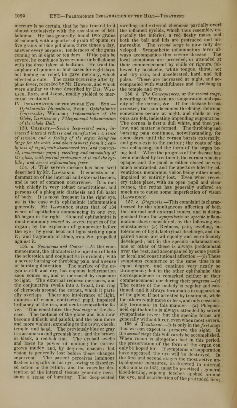 mercury is so certain, that he has trusted to it almost exclusively with the assistance of bel- ladonna. He has generally found two grains of calomel, with a quarter of grain of opium, or five grains of blue pill alone, three times a day, answer every purpose ; tenderness of the gums coming on in eight or ten days. If the pain be severe, he combines hyoscyamus or belladonna with the dose taken at bedtime. He tried the sulphate of quinine in four cases for eight days, but finding no relief, he gave mercury, which effected a cure. The cases occurring after ty- phus fever, recorded by Mr. Hewson, and which were similar to those described by Drs. Wal- lace, Reid, and Jacob, readily yielded to mer- curial treatment. IV. Inflammation of the whole Eye. Svn.— Ophthalmitis Idiopathica, Beer ; Ophthalmitis Universalis, Weller ; Inflammation of the Globe, Lawrence ; Phlegmonoid Inflammation of the whole Ball. 153. Charact.—Severe deep-seated pain; in- creased internal redness and tumefaction ; a sense of tension, and. a feeling of the organ being too large for the orbit, and about to burst from it; ear- ly loss of sight, with discoloured iris, and contract- ed, immoveable pupil; swelling and immobility of the globe, with partial protrusion of it and the eye- lids ; and severe inflammatory fever. 154. A. This severe disease has been well described by Mr. Lawrence. It consists of in- flammation of the internal and external tissues, and is not of common occurrence. It is met with chiefly in very robust constitutions, and persons of a phlogistic diathesis and full habit of body. It is most frequent in the right eye, as is the case with ophthalmic inflammation generally. Mr. Lawrrnce states that, of 134 cases of ophthalmia commencing in one eye, 95 began in the right. General ophthalmitis is most commonly caused by severe injuries of the organ ; by the explosion of gunpowder before the eye ; by great heat and light striking upon it; and fragments of stone, iron, &c., propelled against it. 155. a. Symptoms and Course.—At the com- mencement, the characteristic injection of both the sclerotica and conjunctiva is evident; with a severe burning or throbbing pain, and a sense of bursting distention. The surface of the or- gan is stiff and dry, but copious lachrymation soon comes on, and is increased by exposure to light. The external redness increases, and the conjunctiva swells into a broad, firm ring of chemosis around the cornea, which it parti- ally overlaps. There are intolerance of light, dimness of vision, contracted pupil, impaired brilliancy of the iris, and acute sympathetic fe- ver. This constitutes the first stage of the dis- ease. The motions of the globe and lids now become difficult and painful, and the pain more and more violent, extending to the brow, cheek, temple, and head. The previously blue or gray iris assumes a dull greenish hue ; and the brown or black, a reddish tint. The eyeball swells and loses its power of motion; the cornea grows muddy, and, by degrees, opaque ; but vision is generally lost before these changes supervene. The patient perceives luminous flashes or sparks in his eye, owing to disorder- ed action in the retina ; and the vascular dis- tention of the internal tissues generally occa- sions a sense of bursting. The deep-seated swelling and external chemosis partially evert the inflamed eyelids, which thus resemble, es- pecially the inferior, a red fleshy mass, and both the ball and lids are protruded and im- moveable. The second stage is now fully de- veloped. Sympathetic inflammatory fever al- ways accompanies this severe disease. The local symptoms are preceded, or attended at their commencement by chills or rigours, fol- lowed by headache, white tongue, thirst, hot and dry skin, and accelerated, hard, and full pulse. These are increased at night, and ac- companied with watchfulness and throbbing in the temple and eye. 156. b. The Consequences, or the second stage, according to Weller, are suppuration and opa- city of the cornea, &c. If the disease be not arrested, the pain becomes throbbing, delirium sometimes occurs at night, and chills or rig- ours are felt, indicating impending suppuration. The cornea is first a dull white, and then yel- low, and matter is formed. The throbbing and bursting pain continues, notwithstanding, for some days, until the cornea bursts externally, and gives exit to the matter; the coats of the eye collapsing, and the form of the organ be- ing lost. When the progress of the disease has been checked by treatment, the cornea remains opaque, and the pupil is either closed or very much contracted, and the aperture filled by ad- ventitious membrane, vision being either much impaired or entirely lost. Even when recov- ery takes place, with an open pupil and clear cornea, the retina has generally suffered so much as to cause some imperfection of vision (Lawrence). 157. c. Diagnosis.—This complaint is charac- terized by the simultaneous affection of both the internal and external tunics, and is distin- guished from the sympathetic or specific inflam- mation above considered, by the following cir- cumstances : (a) Redness, pain, swelling, in- tolerance of light, lachrymal discharge, and im- paired vision are all equally and co-ordinately developed ; but in the specific inflammations, one or other of these is always predominant over the rest, and accompanied by some peculi- ar local and constitutional affection.—(b) These symptoms commence at the same time in an equal degree, and continue very nearly so throughout; but in the other ophthalmiae this correspondence is remarked neither at their commencement nor during their progress.—(c) The course of the malady is regular and con- tinued, and it always terminates in suppuration of the globe, if not arrested by treatment, while the others remit more or less, and only occasion- ally terminate in this manner.—(d) Phlegmo- noid ophthalmitis is always attended by severe sympathetic fever; but the specific forms are generally without fever, even when most severe. 158. d. Treatment.—It is only in the first stage that we can expect to preserve the sight. In the second stage this will rarely be accomplished. When vision is altogether lost in this period, the preservation of the form of the organ can only be hoped for. If symptoms of suppuration have appeared, the eye will be destroyed In the first and second stages the most active an- tiphlogistic measures, as directed in internal ophthalmia (6 143), must be practised • general blood-letting, cupping, leeches applied around the eye, and scarification of the protruded lids-