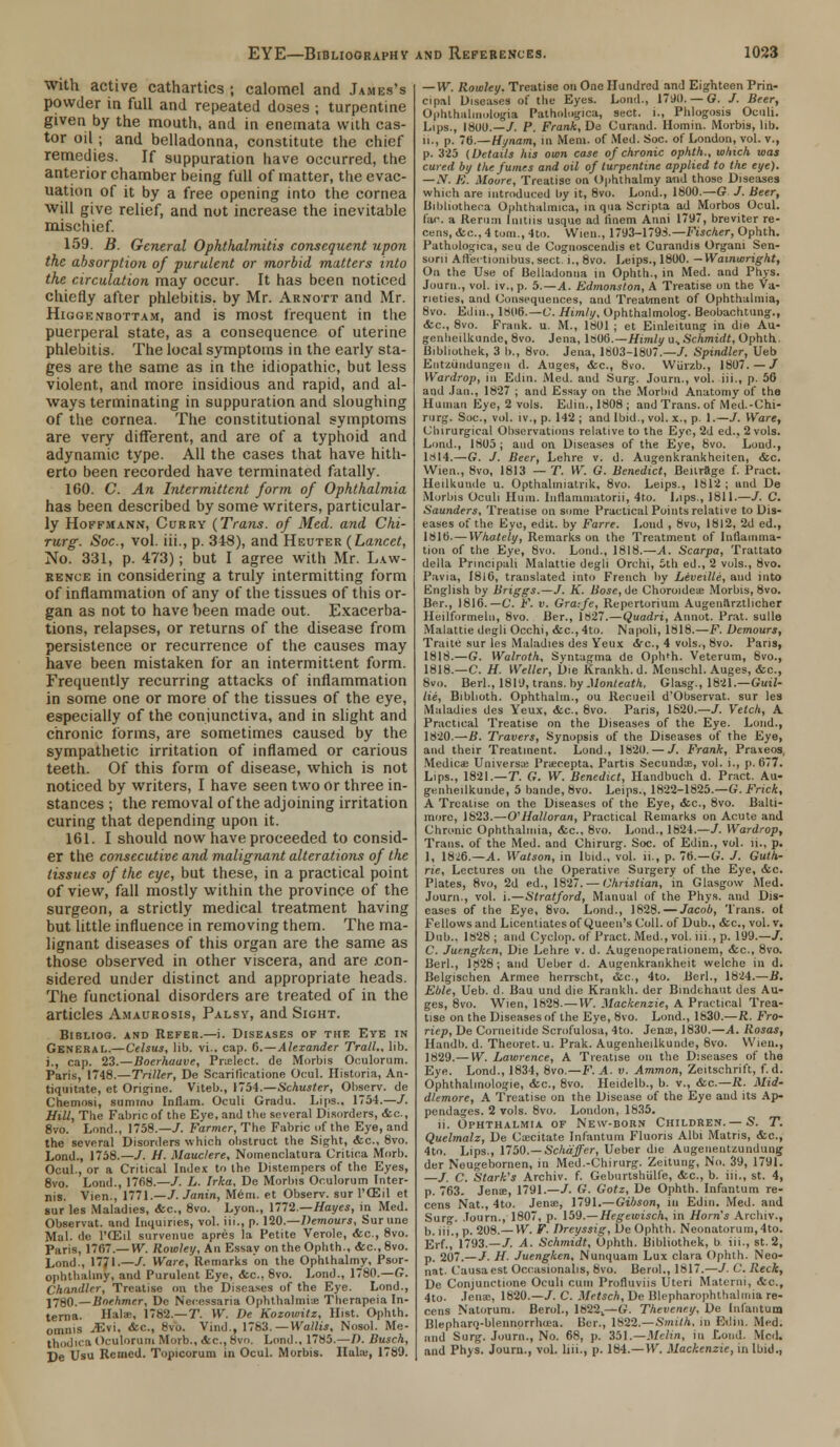 with active cathartics ; calomel and James's powder in full and repeated doses ; turpentine given by the mouth, and in enemata with cas- tor oil ; and belladonna, constitute the chief remedies. If suppuration liave occurred, the anterior chamber being full of matter, the evac- uation of it by a free opening into the cornea will give relief, and not increase the inevitable mischief. 159. B. General Ophthalmitis consequent upon the absorption of purulent or morbid matters into the circulation may occur. It has been noticed chiefly after phlebitis, by Mr. Arnott and Mr. Higgenbottam, and is most frequent in the puerperal state, as a consequence of uterine phlebitis. The local symptoms in the early sta- ges are the same as in the idiopathic, but less violent, and more insidious and rapid, and al- ways terminating in suppuration and sloughing of the cornea. The constitutional symptoms are very different, and are of a typhoid and adynamic type. All the cases that have hith- erto been recorded have terminated fatally. 160. C. An Intermittent form of Ophthalmia has been described by some writers, particular- ly Hoffmann, Curry (Trans, of Med. and Chi- rurg. Soc, vol. iii., p. 348), and Heuter (Lancet, No. 331, p. 473); but I agree with Mr. Law- rence in considering a truly intermitting form of inflammation of any of the tissues of this or- gan as not to have been made out. Exacerba- tions, relapses, or returns of the disease from persistence or recurrence of the causes may have been mistaken for an intermittent form. Frequently recurring attacks of inflammation in some one or more of the tissues of the eye, especially of the conjunctiva, and in slight and chronic forms, are sometimes caused by the sympathetic irritation of inflamed or carious teeth. Of this form of disease, which is not noticed by writers, I have seen two or three in- stances ; the removal of the adjoining irritation curing that depending upon it. 161. I should now have proceeded to consid- er the consecutive and malignant alterations of the tissues of the eye, but these, in a practical point of view, fall mostly within the province of the surgeon, a strictly medical treatment having but little influence in removing them. The ma- lignant diseases of this organ are the same as those observed in other viscera, and are con- sidered under distinct and appropriate heads. The functional disorders are treated of in the articles Amaurosis, Palsy, and Sight. Bibliog. and Refer.—i. Diseases of the Eye in General.—Celsus, lil>. vi.. cap. 6.—Alexander Trail., lib. i., cap. 23.—Boerhaave, Pnelect. de Morbis Oculorum. Paris, 1748.—Triller, De Soarilicatione Ocul. Historia, An- tiquitate, et Origine. Viteb., 1754.—Schuster, Observ. de Chemosi, sumrno Inflam. Oculi Gradu. Lips., 1754.—/. Hill, The Fabric of the Eye, and the several Disorders, <fec, 8vo. Lond., 1758.—/. Farmer, The Fabric of the Eye, and the several Disorders which obstruct the Sight, <fcc, 8vo. Lond., 1758.—T. H. Mauclere, Notnenclatura Critica Morb. Ocul., or a Critical Index to the Distempers of the Eyes, 8vo. Lond., 17fi8.—/. L. Irka, De Morbis Oculorum Inter- ims. Vien., 1771.—J. Janin, Mem. et Observ. sur l'ffiil et sur les Maladies, <fcc, 8vo. Lyon., 1772.—Hayes, in Med. Observat. and Inquiries, vol. iii., p. 120.—Demours, Surune Mai. de l'ffiil survenue apres la Petite Verole, &c, 8vo. Paris, 1767.— W. Rowley, An Essav on the Ophth., <fcc, 8vo. Lond., 1771.—/. Ware, Remarks on the Ophthalmy, Psor- ophthalmy, and Purulent Eye, <fcc. 8vo. Lond., 1780.—G. Chandler, Treatise on the Diseases of the Eye. Lond., j780.—Bnehmcr, Do Neinssana Ophthalmi-je Therapeia In- terna. Hals, 1782.—T. W. De Kozowitz, Hist. Ophth. omnis iEvi, &c, 8vo. Vind., 1783. —Wattis, Nosol. Me- thodica Oculorum Morb., Ac, 8vo. Lond., 1785.—I). Busch, De Usu Remcd. Topicorum in Ocul. Morbis. Hula;, 1789. — W. Rowley. Treatise on One Hundred and Eighteen Prin- cipal Diseases of the Eyes. Lond., 1790.— G. J. Beer, Ophthalinulogia Pathologica, sect, i., Phlogosis Oculi. Lips., 1800.—/. P. Frank, De Curand. Homin. Morbis, lib. ii., p. 70.—Hynam, in Mem. of Med. Soc. of London, vol. v., p. 325 {Details his own case of chronic ophth., which was cured by the fumes and oil of turpentine applied to the eye). —N. E. Moore, Treatise on Ophthalmy and those Diseases which are introduced by it, 8vo. Lond., 1800.—G /. Beer, Bibliotheca Ophthalmica, in qua Scripta ad Morbos Ocul. far. a Rerum Initiis usque ad finem Anni 1797, breviter re- cens, <fec, 4 torn., 4to. Wien., 1793-1798.— Fischer, Ophth. Pathologica, seu de Cognoscendis et Curandis Organi Sen- sorii Affertionibus.sect. i., 8vo. Leips., 1800. —Wamwright, On the Use of Belladonna in Ophth., in Med. and Phys. Journ., vol. iv., p. 5.—A. Edmonston, A Treatise on the Va- rieties, and Consequences, and Treatment of Ophthalmia, 8vo. Edin., 1806.—C. Himly, Ophthalmolog. Beobachtung., <fcc, 8vo. Frank, u. M., 1801 ; et Einleitung in die Au- genheilkunde, 8vo. Jena, \SOt5.—Himly u, Schmidt, Ophth. Bibliolhek, 3 b., 8vo. Jena, 1803-1807.-7. Spindler, Ueb Eutzundungeu d. Auges, <fcc, 8vo. Wiirzb., 1807. — / Wardrop, in Edin. Med. and Surg. Journ., voi. iii., p. 56 and Jan., 1827 ; and Essay on the Morbid Anatomy of the Human Eye, 2 vols. Edin., 1808 ; and Trans, of Med.-Chi- rurg. Soc, vol. iv., p. 142 ; and Ibid., vol. x., p. I.—/. Ware, (Jhirurgical Observations relative to the Eye, 2d ed., 2 vols. Lond., 1805; and on Diseases of the Eye, 8vo. Loud., 1814.—G. J. Beer, Lehre v. d. Augenkrankheiten, &c. Wien., 8vo, 1813 — T. W. G. Benedict, Beilrage f. Pract. Heilkuude u. Opthalmiatrik, 8vo. Leips., 1812 ; and De Morbis Oculi Hum. Inflamtnatorii, 4to. Lips., 1811.—/. C. Saunders, Treatise on some Practical Points relative to Dis- eases of the Eye, edit, by Farre. Lond , 8vo, 1812, 2d ed., 1816.—Whately, Remarks on the Treatment of Inflamma- tion of the Eye, 8vo. Lond., 1818.—A. Scarpa, Trattato della Principali Malattie degli Orchi, 5th ed., 2 vols., 8vo. Pavia, 1816, translated into French by Leveille, and into English by Briggs.—/. K. Bose, de Choroidea Morbis, 8vo. Ber., 1816. —C. F. v. Gra:fe, Repertorium Augenarztlicher Heilformeln, 8vo. Ber., 1827.—Quadri, Annot. Prat, sulle Malattie degli Occhi, &c, 4to. Napoli, 1818.—F. Demours, Traite sur les Maladies des Ycux ire, 4 vols., 8vo. Paris, 1818.—G. Walroth, Syntagma de Oph'h. Veterum, 8vo., 1818.—C. H. Weller, Die Krankh. d. Menschl. Auges, &c, 8vo. Berl., 1819, trans, by.Monteath, Glasg., 1821.—Guil- lie, Biblioth. Ophthalm., ou Recueil d'Observat. sur les Maladies des Yeux, &c, 8vo. Paris, 1820.—/. Vetch, A Practical Treatise on the Diseases of the Eye. Lond., 1820.—/J. Travers, Synopsis of the Diseases of the Eye, and their Treatment. Lond., 1820. — /. Frank, Praxeos Medicae Universal Pnecepta. Partis Secundoe, vol. i., p. 677. Lips., 1821— T. G. W. Benedict, Handbuch d. Pract. Au- genheilkunde, 5 bande, 8vo. Leips., 1822-1825.—G. Fnck, A Treatise on the Diseases of the Eye, <fcc, 8vo. Balti- more, 1823.—O'Halloran, Practical Remarks on Acute and Chronic Ophthalmia, &c, 8vo. Load., 1824.—1. Wardrop, Trans, of the Med. and Chirurg. Soc. of Edin., vol. ii., p. 1, 1826.— A. Watson, in Ibid., vol. ii., p. 76.—G. J. Guth- rie, Lectures ou the Operative Surgery of the Eye, &c. Plates, 8vo, 2d ed., 1827. — Christian, in Glasgow Med. Journ., vol. i.—Stratford, Manual of the Phys. and Dis- eases of the Eye, 8vo. Lond., 1828. — Jacob, Trans, ot Fellows and Licentiates of Queen's Coll. of Dub., <fcc, vol. v. Dub.. 1828; and Cyclop, of Pract. Med., vol. iii, p. 199.—/. C. Juengkcn, Die Lehre v. d. Augenoperationem, &c, 8vo. Berl., 1828; and Ueber d. Augenkrankheit welche in d. Belgischen Armee herrscht, &c, 4to. Berl., 1824.—B. Eble, Ueb. d. Bau und die Krankh. der Bmdehaut des Au- ges, 8vo. Wien, 1828.—W. Mackenzie, A Practical Trea- tise on the Diseases of the Eye, 8vo. Lond., 1830.—R. Fro- riep, De Corneitide Scrofulosa, 4to. Jena?, 1830.—A. Rosas, Handb. d. Theoret. u. Prak. Augenheilkunde, 8vo. Wien., 1829.— W. Lawrence, A Treatise on the Diseases of the Eye. Lond., 1834, 8vo.—F. A. v. Amman, Zeitschrift, f. d. Ophthalmologic, &c, 8vo. Heidelb., b. v., &c—R. Mid- dlemore, A Treatise on the Disease of the Eye and its Ap- pendages. 2 vols. 8vo. Loudon, 1835. ii. Ophthalmia of New-born Children.—S. T. Quelmalz, De Capitate Infantum Fluons Albi Matris, &c, 4to. Lips., 1750.—Schaffer, Ueber die Augenentzundung der Neugebornen, in Med.-Chirurg. Zeitung, No. 39, 1791. —/. C. Stark's Archiv. f. Geburtshiilfe, <fcc, b. iii., st. 4, p. 763. Jenae, 1791.—/. G. Gotz, De Ophth. Infantum re- cens Nat., 4to. Jena?, 1791.—Gibson, in Edin. Med. and Surg. Journ., 1807, p. 159.—Hegewisch, in Horn's Archiv., b. iii., p. 208.—W. F. Dreyssig, De Ophth. Neonatorum, 4to. Erf., 1793.—/. A. Schmidt, Ophth. Bibliothek, b iii., St. 2, p. 207.—/. H. Juengken, Nunquam Lux clara Ophth. Neo- nat- Causa est Occasionalis, 8vo. Berol., 1817.—/ C. Reck, De Conjunctione Oculi cum Profluviis Uteri Materni, &c, 4to. Jena;, 1820.—/. C. Metsch, De Blepharophthalmia re- cons Natorum. Berol., 1822t—G. Theveney, De Infantum Blephanj-blennorrhcea. Ber. 1S22.—Smith, in Edin. Med. and Surg. Journ., No. 68, p. 351.—Melin, in Lond. Med. and Phys. Journ., vol. liii., p. 184.—W. Mackenzie, in Ibid.,