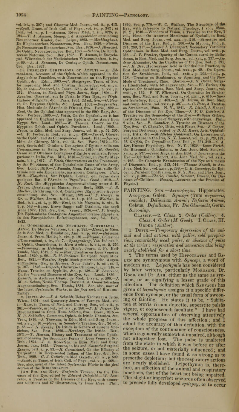 vel. lvi., p. 327 ; and Glasgow Med. Journ., vol. ii., p. 412. — Ryall, Trans, of Irish Coll. of Phys., vol. iv.. p. 342 ; cl Ibid., vol. v., p. 1.—Ammon, Revue Med., t. iii., 1825, p. 124.—T. A. Ammon, Monog. f. d. Augenleider entzundung Neugebomer Kinder, 8vo. Leips., 1825. — Mecklinghaus, De BfephanorrhuM Neonatorum, 8vo. Her., 1826.— storch, De Neonatorum Blennorrhea, 8vo. Ber., 182(5.—J. Henschel, De Ophth. Neonatorum, 8vo. Ber., 1827.—Schom, De Ophth. recens Natorum, 8vo. Ber., 1828.—V. Ammon, in Encyclo- pad- Wbrterbuch de.r Medicinischen Wissenschaften, b. iv., p. 89.—A. A. Seemann, De Contagio Ophth. Neonatorum, 8vo. Ber., 1827. iii. Purulent Ophthalmia of Adults. — A. Ed- tnondston, Account of the. Ophth. which appeared in the Argvleshire Fencibles, with Observations on the Egyptian Ophth., &c. Edin., 1803.—P. Macgregor, Trans, of Soc. for improving Med. and Chirurg. Knowledge, vol. iii., p. 20, et seq.—Savaresi, in Journ. Gen. de Med., t. xvi., p. 212.—Hennen, in Med. and Phys. Journ., Sept., 1804.—P. Assalini, Observat. sur la Peste, le Flux Dys., et l'Oph- thalmie d'Egypte, <fec. Paris, 1805, 2d ed., 8vo.—G.Pow- er, On Egyptian Ophth., <fcc. Lond , 1803.—Desgenetles, Hist. Medicale de l'Armee de l'Orient, 8vo. Paris, 1802.— 2md, On the Ophthal. that appeared in the 89th Reg., <fec, 6vo. Portsea, 1806.—/. Vetch, On the Ophthal., as it has appeared in England since the Return of the Army from Egypt, 8vo. Lond., 1807.—VV. Thomas, Observ. on the Egyptian Ophth., and Ophth. Purulenta. Lond., 1809.— Peach, in Edin. Med. and Surg. Journ., vol. iii., p. 52, 395. —C. F. Forbes, in Ibid., vol. iii., p. 430.—Farrel, Observ. on the Ophth. and its Consequences. Lond., 1811.—Larrey, Mem. de Chirurg. Milit., vol. iii., 8vo. Paris, 1812.—Va- sani, Storia dell' Ottalmia Contagiosa d'Egitto e sulla sua Propagazione in Italia, 8vo. Verona, 1816.— H. Omodei, Cenni sull' Ottalmia Contagiosa d'Egitto e sulla sua Propa- gazione in Italia, 8vo. Mil., 1816.—Kranz,.\n Rust's Mag- azin., b. ii., 1817.—/. Vetch, Observations on the Treatment, by Sir VV. Adams, of the Ophthalmic Cases of the Army, 8vo. Lond., 1818.—/. Panada, Mem. Path. Prat, sulle Ot- talmie non sole Epidemiche, ma ancora Contagiose. Pad., 1819.—Klayskens, Sur l'Ophth. Contag. qui regne dans quelques Bat. d l'Armee de Pays-Bas. Gand., 1819.—J. If. Rust, Die iEgyptische Augenentzundung unter d. K. Preuss. Besatzung in Mainz., 8vo. Berl., 1820. — J. B. Mueller, Erfahrung. lib. d. Contagiose ^Egyptische Augen- entziindung. <fec, 8vo. Mainz, 1821.—C. F. Graefe, in Gr. u. Walther, Journ., b. iii., st. i., p. 105. — Walther, in Ibid., b. ii., st. i., p. 99.—Rust, in his Magazin, b. xiv., h. 3, p. 548 — Rosas, Breve Saggio sull' Ottalmia, che negli Anni 1822, 1823, <fcc, 8vo. Venez , 1824.—C. F. Graefer Die Epidemische Contagiose Augenblennorrhcie jEgyptens, in den Europaischen Befreiungsheeren, &c, ful. Ber., 1823. IV. GoNORRHCEAL AND SYPHILITIC OPHTHALMIA.— Astruc, De Morbis Venereis, t. i., p. 285.—Murat, in Mem. de la Soc. Med. d. Emulation, Ann. v., p. 449.—Hufeland, Journ. d. Pract. Heilk., b. xiv., p. 191.—Flajani, Collezione d'Osservazioni, t. iv., ob. 7.—Spangenbcrg, Von Indicat. b. d. Ophth. Gonorrhoica, in Horn Archiv., b. xii., st. 2, 270. —Flemming, in Hufeland u. Himly, Journ. d. Pr. Heil- kunde, May, 1812, p. 47.—Foot, Treatise on Lues Venerea. Lond., 1820, p. 98.—E. M. Boehmer, De Ophth. Syphilitica. Ber., 1821.—Wetzler, Syphilitiseh-gonorrhoische Augen- entzundung, <fcc, in Harless, Neue Jahrb., b. xii., st. 1, p. 107. 1826.—Velpech, Chirurgie Clinique, t. i., p. 318.— Bacot, Treatise on Syphilis, &c, p. 132.— VV. Lawrence, On the Venereal Diseases of the Eye, 8vo. Lond., 1830.— Lusardi, in Archives Gener. de Med., t. xvii., p. 598.—/. M. A. Schon, Nosol. Therap. Darstell. d. Gonorrhoischen Augeiientziindung, 8vo. Hamb., 1834.—See, also, most of the latest Systematic Works, in the^rst sect, of Bibliog- raphy. v. Iritis, &c.—J. A. Schmidt, Ueber Nachstaar u. Iritis. Wien., 1801 : and Quarterly Journ. of Foreign Med., vol. i.—Rose, in Trans, of Med. and Chirurg. Soc, vol. viii., p. 361.—Wallace, in Ibid., vol. xiv., p. 286.—F. E. Ifiesar, De Rheumatisini in Ocul. Hum. AfTectu, 8vo. Bresl., 1815.— H. B. Schindler, Comment. Ophth. de Iritide Chronica, <fec. Vr;il\, 1819.—T. Thomson, in Edin. Med. and Surg. Journ.. vol. xiv., p. 91.—Farre, in Saunder's Treatise, &c, 2d ed., p. 66.—/. N. Kenshy, De Iritide in Genere et ejusque Spe- cielms, 8vo. Pest., 1820.—Herzberg, De Iritide. Ber., 1821.—T. Hewson, History and Treatment of the Ophth. accompanying the Secondary Forms of Lues Venerea. 8vo. Dub., 1824.-7. A. Robertson, in Edin. Med. and Surg. Journ., Jan., 1825.— Travers, in his and Cooper's Surgical Essays, part, i., p. 93.—H. Carmichael, On the Efficacy of Turpentine in Deep-seated Inflam. of the Eye, &c, 8vo. Dub., 1829.—G. J. Guthrie, in Med. Gazette, vol iv., p. 509. — Jacob, in Trans, of Irish Coll. of Phvs., vol. v., p. 468.— See, also, most of the latest Systetnitic Works in the first section of the Bibliography. [Am. Bib. and Ref.—Benjamin Travers. On the Dis- eases of the Eye, edited by Edward Delafield—W. Law- rence, A Treatise on the Diseases of the Eye, with numer- ous additions and 67 illustrations, by Isaac Hays. Phi)., 1840, 8vo, p. 778.—VV. C. Wallace, The Structure of the Eye, with reference to Natural Theology, 1 vol., 18mo. N. Y., 1840.—Wonders of Vision, a Treatise on the Eye, 1 vol., 12mo.—On Anterior Membrane of Eyeball, in Boat. Med. and Surg. Journ., vol. xxx., p. 219.—Structure and. Diseases of the Eye, Ibid., p. 200.—On Myopia, Ibid., p. 274, 289, 317.—Edward /. Davenport, Secondary Variolous Ophthalmia, in Bost. Med. and Surg. Journ., vol. xvii., p. 335.—/. V. Prather, Opacity of the Cornea cured by Bella- donna, in Bost. Med. and Surg. Journ., vol. xvi., p. 237.—An- drew Alexander, On the Capillaries of the Eye, Ibid., p. 391. —/. H. Die, Hydrocyanic Acid in Ophthalmic Practice, in Bost. Med. and Surg. Journ., vol. xxx., p. 49—On Opera- tion for Strabismus, Ibid., vol. xxiii., p. 265.— Ibni., p. 128.—Treatise on Strabismus, or Squinting, and the New Mode of Treatment, l2mo. Boston.—A. S. Doane, Surge- ry Illustrated; with 52 engravings, 8vo.— VV. Parker, On Operat. for Strabismus, Bost. Med. and Surg. Journ., vol. xxiii., p. 132.—P. VV. Ellsworth, On Operation for Strabis- mus, Bost. Med. and Surg. Journ., vol. xxiii., p. 416.—Sam- uel Salisbury, Ibid., p. 403.—E. H. Dixon, in Bost. Med. and Surg. Journ., vol. xxix.. p. 397.—A. C. Post, A Treatise on Strabismus, 18mo. N. Y., 1841.—R. Littell, A Manual of the Diseases of the Eye, 12mo.—/. F. D. Lobstetn, A Treatise on the Semicology of the Eye.— William Gibson, Institutes and Practice of Surgery, with engravings. Phil., 2 vols., 8vo.—P. Chandler, A Treatise on Diseases of the Eye, 8vo.—G. Chandler, Ditto, with Plates, 8vo.—S. Cooper, Surgical Dictionary, edited by D. M. Reese, Arts. Ophthal- mia, Iritis, &c.—Middlelon Goldsmith, On Laceration of, and Aperture in the Iris, N. Y. Lancet, vol. xi., p. 123, 139. M. Griffith, On Crystalline Lens, Ibid , p. 334-349.—C. A. Lee, Human Physiology, 8vo. N. Y., 1839.—Isaac Parish, On Rheumatic Ophthalmia, in Am. Jour. Med. Sci., vol. xviii., p. 527.—Isaac Hays,m Am. Edit, of Lawrence on the Eye.—Ophthalmic Report, Am. Jour. Med. Sci., vol. xxiv., p. 265.—On Catoptric Examination of the Eye as a means of Diagnosis, Ibid., p. 513, 514.—Thomas Sewall, in Am. Jour. Med. Sci., vol. xxiv., p. 288.— C. B. Coventry, On Epi- demic Purulent Ophthalmia, in N. Y. Med. and Phys. Jour., vol. iv., p. 304.—Eberle, Condie, Stewart, Dewees, On Dis- eases of Children.—Hosack, Lectures on the Practice of Physic] FAINTING. Syn.—Aenrwpvxia, Hippocrates. Airorpvxta, Galen. Syncope (from ov/Koirru, concido); Deliquium Animi; Defectio Anima, Celsus. Defaillancc, Fr. Die Ohnmacht, Germ. Swooning. Classif.—2. Class, 2. Order (Cullcn). 4. Class, 4. Order (M. Good). I. Class, III. Order {Author). 1. Defin.— Temporary depression of the ani- mal and vital actions, with pallor, cold perspira- tion, remarkably weak pulse, or absence of pulse at the wrist; respiration and sensation also being nearly abolished for a short time. 2. The terms used by Hippocrates and Ga- len are synonymous with Syncope, a word of modern use. Leipothymia has been considered by later writers, particularly Morgagni, Dr. Good, and Dr. Ash, either as the same as syn- cope, or as signifying a lesser grade of this affection. The definition which Sauvages has given of leipothymia assigns it a specific differ- ence from syncope, or the usual form of swoon- ing or fainting. He states it to be,  Subita- nea et brevis virium dejectio, superstite pulsfis vigore, et cognoscendi facultate. I have had several opportunities of observing attentively the whole progress of this affection ; and I admit the accuracy of this definition, with the exception of the continuance of consciousness, which is generally somewhat impaired, although not altogether lost. The pulse is unaltered from the state in which it was before or after the seizure, or not materially influenced; and in some cases I have found it so strono- as to prescribe depletion; but the-respiratory actions are nearly abolished. Leipothymia is, there- fore, an affection of the animal and respiratory functions, that of the heart not being impaired The slight or imperfect seizures often observed to precede fully developed epilepsy, or to occur