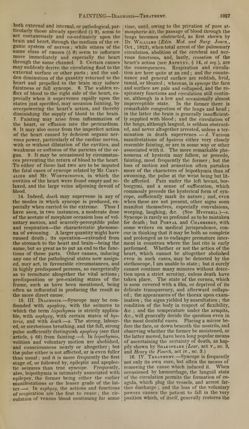 both external and internal, or pathological, par- ticularly those already specified (A 9), seem to act coetaneously and co-ordinately upon the brain and heart, through the medium of the or- ganic system of nerves j while others of the same class of causes (<$ 9) seem to influence more immediately and especially the heart through the same channel. 5. Certain causes may suddenly derive the circulating fluid to the external surface or other parts ; and the sud- den diminution of the quantity returned to the heart and propelled to the brain may induce faintness or full syncope. 6. The sadden re- flux of blood to the right side of the heart, es- pecially when it supervenes rapidly upon the states just specified, may occasion fainting, by overpowering the heart's action, and thereby diminishing the supply of blodd to the brain. 7. Fainting may arise from inflammation of the heart, or effusion into the pericardium. 8. It may also occur from the imperfect action of the heart caused by deficient organic ner- vous power, particularly of the cardiac nerves, with or without dilatation of the cavities, and weakness or softness of the parietes of the or- gan. 9. It may be occasioned by circumstan- ces preventing the return of blood to the heart. To either of these last two are to be imputed the fatal cases of syncope related by Mr. Chev- alier and Mr. Worthington, in which the cavities of the heart were found empty and re- laxed, and the large veins adjoining devoid of blood. 14. Indeed, death may supervene in any of the modes in which syncope is produced, es- pecially when carried to the extreme. Thus I have seen, in two instances, a moderate dose of the acetate of morphine occasion loss of vol- untary motion, and scarcely-perceptible pulse and respiration—the characteristic phenome- na of swooning. A larger quantity might have caused death ; its operation—extended from the stomach to the heart and brain—being the same, but so great as to put an end to the func- tions of these parts. Other causes, inducing any one of the pathological states now assign- ed, may act, in favourable circumstances, and in highly predisposed persons, so energetically as to terminate altogether the vital actions; predisposition or pre-existing states of the frame, such as have been mentioned, being often as influential in producing the result as the more direct cause. 15. III. Diagnosis.—Syncope may be con- founded with apoplexy, with the seizures to which the term leipothymia is strictly applica- ble, with asphyxy, with certain states of hys- teria, and with death.—a. The strong, labour- ed, or stertorious breathing, and the full, strong pulse sufficiently distinguish apoplexy (see that article, § 66) from fainting.—h. In leipothymia, volition and voluntary motion are abolished, and consciousness nearly or altogether; but the pulse either is not affected, or is even fuller than usual; and it is more frequently the first stage of, or followed by, epileptic and apoplec- tic seizures than true syncope. Frequently, also, leipothymia is intimately associated with epilepsy, the former being either the earlier manifestations or the lesser grade of the lat- ter.—c. In asphyxy, the actions and functions of respiration are the first to cease ; the cir- cuhition of venous blood continuing for some time, until, owing to the privation of pure at- mospheric air, the passage of blood through the lungs becomes obstructed, as first shown by Dr. Williams (Edin. Med. and Surg. Journ., Oct., 1823), when total arrest of the pulmonary circulation, abolition of the cerebral and ner- vous functions, and, lastly, cessation of the heart's action (see Asphyxy, 4 14, et seq.), are the consequences. Respiration and circula- tion are here quite at an end ; and the counte- nance and general surface are reddish, livid, tumid, or bloated ; whereas, in syncope the face and surface are pale and collapsed, and the re- spiratory functions and circulation still contin- ue, although in a low and occasionally almost imperceptible state. In the former there is remarkable congestion of the lungs and head ; in the latter the brain is generally insufficient- ly supplied with blood ; and the circulation of the lungs, although languid, is seldom obstruct- ed, and never altogether arrested, unless a ter- mination in death supervenes. — d. Various manifestations of hysteria either very closely resemble fainting, or are in some way or other associated with it. The more remarkable phe- nomena of hysteria may follow, or precede, fainting, most frequently the former; but the loss of motion and sensation often partakes more of the characters of leipothymia than of swooning, the pulse at the wrist being but lit- tle affected. Pain under the left breast, bor- borgymi, and a sense of suffocation, which commonly precede the hysterical form of syn- cope, sufficiently mark its nature; and, even when these are not present, other signs soon manifest themselves, especially convulsions, weeping, laughing, &c. (See Hysteria.)—e. Syncope is rarely so profound as to be mistaken for death; but Portal and Chamberet, with some writers on medical jurisprudence, con- cur in thinking that it may be both so complete and prolonged as to endanger premature inter- ment in countries where the last rite is early performed. Whether or not the action of the heart, which cannot be altogether abolished even in such cases, may be detected by the stethoscope, I am unable to state; but it surely cannot continue many minutes without detec- tion upon a strict scrutiny, unless death have taken place. The state of the cornea, which is soon covered with a film, or deprived of its delicate transparency, and afterward collaps- ed ; the appearances of the thorax upon exam- ination ; the signs yielded by auscultation ; the condition of the body in respect of flexibility, &c. ; and the temperature under the armpits, &c, will generally decide the question even in the most doubtful cases. Placing a mirror be- fore the face, or down beneath the nostrils, and observing whether the former be moistened, or the latter moved, have been long popular means of ascertaining the certainty of death, as hap- pily shown by Shakspeare {Lear, act v., sc. 3, and Henry the Fourth, act iv., sc. 3.) 16. IV. Treatment.—Syncope is frequently not only its own cure, but often the means of removing the cause which induced it. When occasioned by haemorrhage, the languid state of the circulation permits the formation of co- agula, which plug the vessels, and arrest far- ther discharge ; and the loss of the voluntary powers causes the patient to fall in the Very position which, of itself, generally restores the