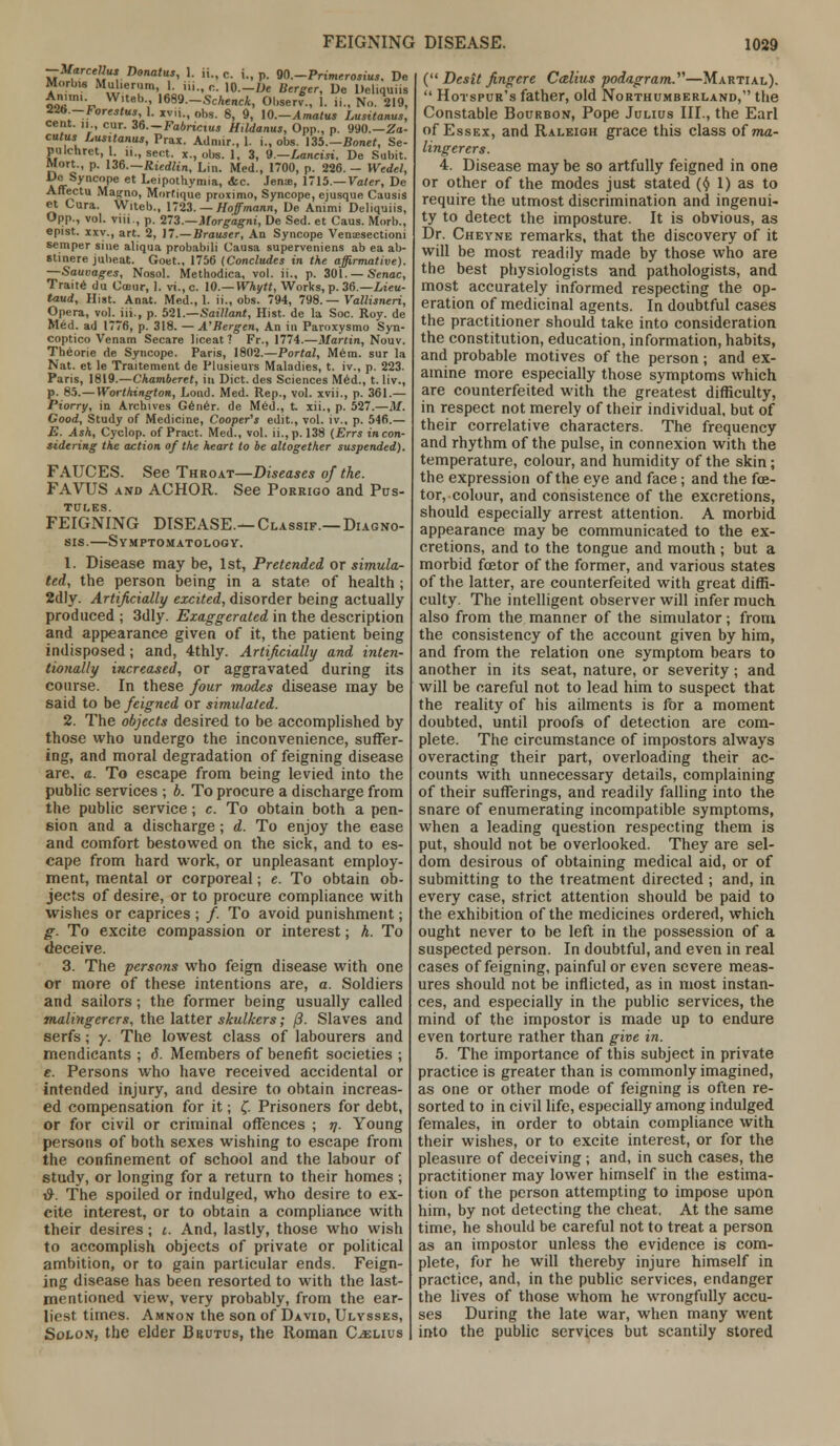 —Marcellus Donatus, 1. ii., c. i., p. QO.-Primerosius. De Morbw Mulierum, 1 iii., ,-.. 10.-De Berger, De Deliquiis £'• W.teb., 1689—ScAenci, Observ., 1. ii., No. 219, 12b-Forestus, 1. jtvii., obs. 8, 9, \0.-Amatus Lusitanus, cent, n cur. 36.-Fabricius Hildanus, Opp., p. 990.—Za- cutus Lusitanus, Prax. Admir., 1. i., obs. 135.—Bonet, Se- pulchrct, 1. ii., sent, x., obs. 1, 3, 9— Lancisi. De Subit. Mort., p. 136.—Riedlin, Lin. Med., 1700, p. 226. - Wedel, Ue Syncope et Leipothymia, <fcc. Jens, 1715.—Voter, De Affectu Mai^no, Morfique proximo, Syncope, ejusque Causis et Cura. Witeb., 1723. — Hoffmann, De Animi Deliquiis, Opp., vol. viii., p. 273.—Morgagni, De Sed. et Caus. Morb., epist. xxy., art. 2, 17.—Brauser, An Syncope Venaesectioni semper sine aliqua probabili Causa superveniens ab ea ab- stinere jubeat. Goet., 1756 (Concludes in the affirmative). —Sauvages, Nosol. Methodica, vol. ii., p. 301. — Senac, Traite du Omar, I. vi.,c. 10.— Whytt, Works, p. 36— Lieu- taud. Hist. Anat. Med., 1. ii., obs. 794, 798. — Vallisneri, Opera, vol. iii., p. bil.—Saillant, Hist, de la Soc. Roy. de Med. ad 1776, p. 318. — A'Bergen, An in Paroxysmo Syn- coptico Venam Secare liceat ? Fr., 1774.—Martin, Nouv. Theorie de Syncope. Paris, 1802.—Portal, Mem. sur la Nat. et le Traitement de Plusieurs Maladies, t. iv., p. 223. Paris, 1819.—Chamberet, in Diet, des Sciences Med., t. liv., p. 85.—Worthington, Lond. Med. Rep., vol. xvii., p. 361.— Piorry, in Archives Gener. de Med., X. xii., p. 527.—M. Good, Study of Medicine, Cooper's edit., vol. iv., p. 546.— E. Ash, Cyclop, of Pract. Med., vol. ii., p. 138 (Errs incon- sidering the action of the heart to be altogether suspended). FAUCES. See Throat—Diseases of the. FAVUS and ACHOR. See Porrigo and Pus- tules. FEIGNING DISEASE.— Classif.— Diagno- sis.—Symptomatology. 1. Disease may be, 1st, Pretended or simula- ted, the person being in a state of health ; 2dly. Artificially excited, disorder being actually produced ; 3dly. Exaggerated in the description and appearance given of it, the patient being indisposed; and, 4thly. Artificially and inten- tionally increased, or aggravated during its course. In these four modes disease may be said to be feigned or simulated. 2. The objects desired to be accomplished by those who undergo the inconvenience, suffer- ing, and moral degradation of feigning disease are, a. To escape from being levied into the public services ; b. To procure a discharge from the public service; c. To obtain both a pen- sion and a discharge; d. To enjoy the ease and comfort bestowed on the sick, and to es- cape from hard work, or unpleasant employ- ment, mental or corporeal; e. To obtain ob- jects of desire, or to procure compliance with wishes or caprices ; /. To avoid punishment; g. To excite compassion or interest; h. To deceive. 3. The persons who feign disease with one or more of these intentions are, a. Soldiers and sailors; the former being usually called malingerers, the latter skulkers; (3. Slaves and serfs; y. The lowest class of labourers and mendicants ; d. Members of benefit societies ; e. Persons who have received accidental or intended injury, and desire to obtain increas- ed compensation for it; J. Prisoners for debt, or for civil or criminal offences ; n. Young persons of both sexes wishing to escape from the confinement of school and the labour of study, or longing for a return to their homes ; #. The spoiled or indulged, who desire to ex- cite interest, or to obtain a compliance with their desires; i. And, lastly, those who wish to accomplish objects of private or political ambition, or to gain particular ends. Feign- ing disease has been resorted to with the last- mentioned view, very probably, from the ear- liest times. Amnon the son of David, Ulysses, Solon, the elder Brutus, the Roman Celius ( Desit fingere Calius podagram.'1'1—Martial).  Hotspur's father, old Northumberland, the Constable Bourbon, Pope Julius III., the Earl of Essex, and Raleigh grace this class of ma- lingerers. 4. Disease may be so artfully feigned in one or other of the modes just stated (v 1) as to require the utmost discrimination and ingenui- ty to detect the imposture. It is obvious, as Dr. Cheyne remarks, that the discovery of it will be most readily made by those who are the best physiologists and pathologists, and most accurately informed respecting the op- eration of medicinal agents. In doubtful cases the practitioner should take into consideration the constitution, education, information, habits, and probable motives of the person; and ex- amine more especially those symptoms which are counterfeited with the greatest difficulty, in respect not merely of their individual, but of their correlative characters. The frequency and rhythm of the pulse, in connexion with the temperature, colour, and humidity of the skin; the expression of the eye and face; and the foe- tor, colour, and consistence of the excretions, should especially arrest attention. A morbid appearance may be communicated to the ex- cretions, and to the tongue and mouth ; but a morbid fcetor of the former, and various states of the latter, are counterfeited with great diffi- culty. The intelligent observer will infer much also from the manner of the simulator; from the consistency of the account given by him, and from the relation one symptom bears to another in its seat, nature, or severity; and will be careful not to lead him to suspect that the reality of his ailments is for a moment doubted, until proofs of detection are com- plete. The circumstance of impostors always overacting their part, overloading their ac- counts with unnecessary details, complaining of their sufferings, and readily falling into the snare of enumerating incompatible symptoms, when a leading question respecting them is put, should not be overlooked. They are sel- dom desirous of obtaining medical aid, or of submitting to the treatment directed ; and, in every case, strict attention should be paid to the exhibition of the medicines ordered, which ought never to be left in the possession of a suspected person. In doubtful, and even in real cases of feigning, painful or even severe meas- ures should not be inflicted, as in most instan- ces, and especially in the public services, the mind of the impostor is made up to endure even torture rather than give in. 5. The importance of this subject in private practice is greater than is commonly imagined, as one or other mode of feigning is often re- sorted to in civil life, especially among indulged females, in order to obtain compliance with their wishes, or to excite interest, or for the pleasure of deceiving; and, in such cases, the practitioner may lower himself in the estima- tion of the person attempting to impose upon him, by not detecting the cheat. At the same time, he should be careful not to treat a person as an impostor unless the evidence is com- plete, for he will thereby injure himself in practice, and, in the public services, endanger the lives of those whom he wrongfully accu- ses During the late war, when many went into the public services but scantily stored