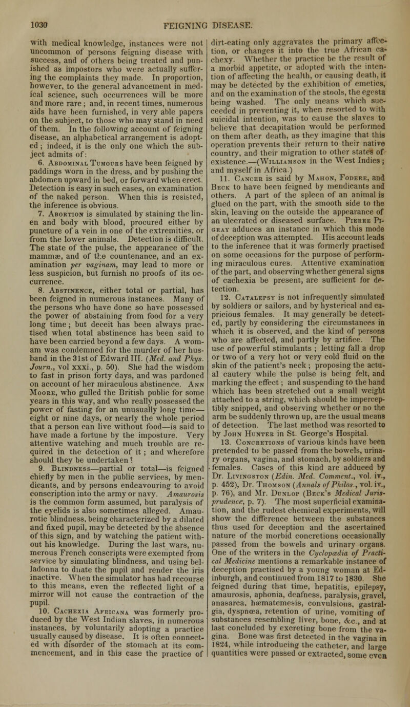 with medical knowledge, instances were not uncommon of persons feigning disease with success, and of others being treated and pun- ished as impostors who were actually suffer- ing the complaints they made. In proportion, however, to the general advancement in med- ical science, such occurrences will be more and more rare; and, in recent times, numerous aids have been furnished, in very able papers on the subject, to those who may stand in need of them. In the following account of feigning disease, an alphabetical arrangement is adopt- ed ; indeed, it is the only one which the sub- ject admits of: 6. Abdominal Tumours have been feigned by paddings worn in the dress, and by pushing the abdomen upward in bed, or forward when erect. Detection is easy in such cases, on examination of the naked person. When this is resisted, the inference is obvious. 7. Abortion is simulated by staining the lin- en and body with blood, procured either by puncture of a vein in one of the extremities, or from the lower animals. Detection is difficult. The state of the pulse, the appearance of the mammae, and of the countenance, and an ex- amination per vaginam, may lead to more or less suspicion, but furnish no proofs of its oc- currence. 8. Abstinence, either total or partial, has been feigned in numerous instances. Many of the persons who have done so have possessed the power of abstaining from food for a very long time; but deceit has been always prac- tised when total abstinence has been said to have been carried beyond a few days. A wom- am was condemned for the murder of her hus- band in the 31st of Edward III. (Med. and Phys. Journ., vol xxxi., p. 50). She had the wisdom to fast in prison forty days, and was pardoned on account of her miraculous abstinence. Ann Moore, who gulled the British public for some years in this way, and who really possessed the power of fasting for an unusually long time— eight or nine days, or nearly the whole period that a person can live without food—is said to have made a fortune by the imposture. Very attentive watching and much trouble are re- quired in the detection of it; and wherefore should they be undertaken 1 9. Blindness—partial or total—is feigned chiefly by men in the public services, by men- dicants, and by persons endeavouring to avoid conscription into the army or navy. Amaurosis is the common form assumed, but paralysis of the eyelids is also sometimes alleged. Amau- rotic blindness, being characterized by a dilated and fixed pupil, may be detected by the absence of this sign, and by watching the patient with- out his knowledge. During the last wars, nu- merous French conscripts were exempted from service by simulating blindness, and using bel- ladonna to dnate the pupil and render the iris inactive. When the simulator has had recourse to this means, even the reflected light of a mirror will not cause the contraction of the pupil. 10. Cachexia Africana was formerly pro- duced by the West Indian slaves, in numerous instances, by voluntarily adopting a practice usually caused by disease. It is often connect- ed with di'sorder of the stomach at its com- mencement, and in this case the practice of dirt-eating only aggravates the primary affec- tion, or changes it into the true African ca- chexy. Whether the practice be the result of a morbid appetite, or adopted with the inten- tion of affecting the health, or causing death, it may be detected by the exhibition of emetics, and on the examination of the stools, the egesta being washed. The only means which suc- ceeded in preventing it, when resorted to with suicidal intention, was to cause the slaves to believe that decapitation would be performed on them after death, as they imagine that this operation prevents their return to their native country, and their migration to other states of existence.—(Williamson in the West Indies ; and myself in Africa.) 11. Cancer is said by Mahon, Fodere, and Beck to have been feigned by mendicants and others. A part of the spleen of an animal is glued on the part, with the smooth side to the skin, leaving on the outside the appearance of an ulcerated or diseased surface. Pierre Pi- gray adduces an instance in which this mode of deception was attempted. His account leads to the inference that it was formerly practised on some occasions for the purpose of perform- ing miraculous cures. Attentive examination of the part, and observing whether general signs of cachexia be present, are sufficient for de- tection. 12. Catalepsy is not infrequently simulated by soldiers or sailors, and by hysterical and ca- pricious females. It may generally be detect- ed, partly by considering the circumstances in which it is observed, and the kind of persons who are affected, and partly by artifice. The use of powerful stimulants ; letting fall a drop or two of a very hot or very cold fluid on the skin of the patient's neck ; proposing the actu- al cautery while the pulse is being felt, and marking the effect; and suspending to the hand which has been stretched out a small weight attached to a string, which should be impercep- tibly snipped, and observing whether or no the arm be suddenly thrown up, are the usual means of detection. The last method was resorted to by John Hunter in St. George's Hospital. 13. Concretions of various kinds have been pretended to be passed from the bowels, urina- ry organs, vagina, and stomach, by soldiers and . females. Cases of this kind are adduced by Dr. Livingston (Edin. Med. Comment., vol. iv., p. 452), Dr. Thomson (Annals ofPhilos., vol. iv., p. 76), and Mr. Dunlop (Beck's Medical Juris- prudence, p. 7). The most superficial examina- tion, and the rudest chemical experiments, will show the difference between the substances thus used for deception and the ascertained nature of the morbid concretions occasionally passed from the bowels and urinary organs. One of the writers in the Cyclopadia of Practi- cal Medicine mentions a remarkable instance of deception practised by a young woman at Ed- inburgh, and continued from 1817 to 1830. She feigned during that time, hepatitis, epilepsy, amaurosis, aphonia, deafness, paralysis, gravel, anasarca, haematemesis, convulsions, gastral- gia, dyspnoea, retention of urine, vomiting of substances resembling liver, bone, &c. and at last concluded by excreting bone from'the va- gina. Bone was first detected in the vagina in 1824, while introducing the catheter, and large quantities were passed or extracted, some evea