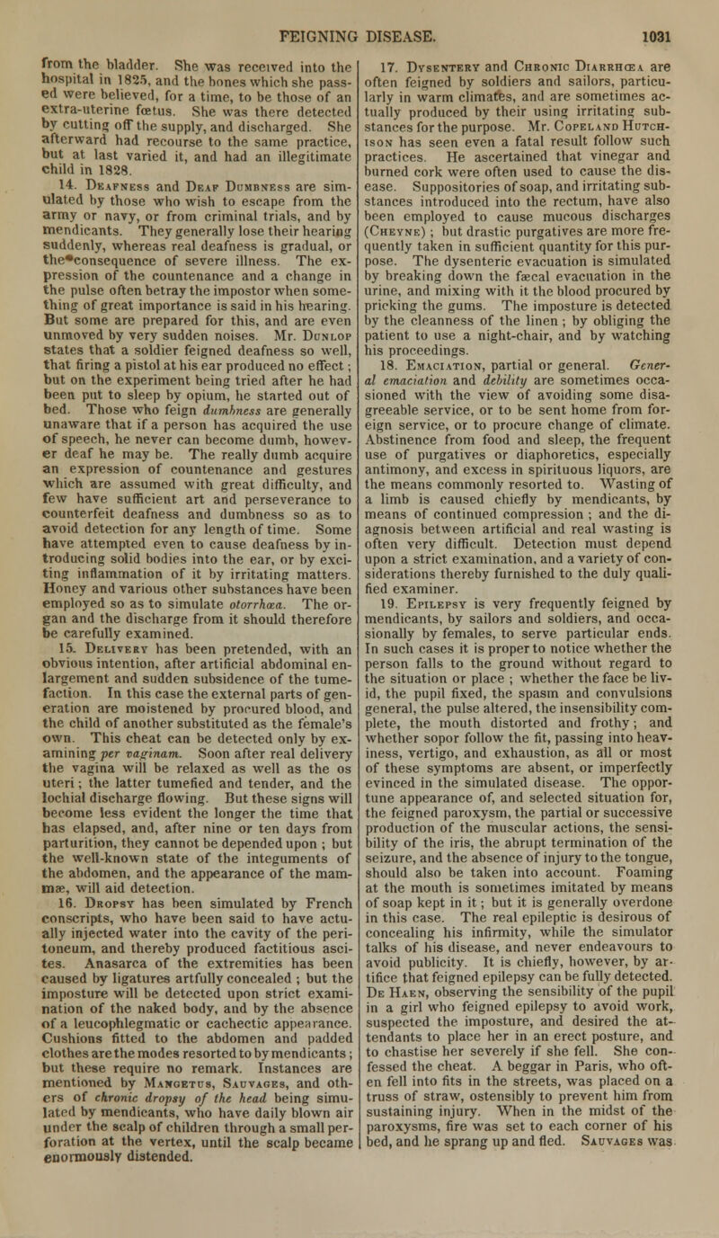 from the bladder. She was received into the hospital in 1825, and the bones which she pass- ed were believed, for a time, to be those of an extra-uterine foetus. She was there detected by cutting off the supply, and discharged. She afterward had recourse to the same practice, but at last varied it, and had an illegitimate child in 1828. 14. Deafness and Deaf Dumbness are sim- ulated by those who wish to escape from the army or navy, or from criminal trials, and by mendicants. They generally lose their hearing suddenly, whereas real deafness is gradual, or the*consequence of severe illness. The ex- pression of the countenance and a change in the pulse often betray the impostor when some- thing of great importance is said in his hearing. But some are prepared for this, and are even unmoved by very sudden noises. Mr. Dunlop states that a soldier feigned deafness so well, that firing a pistol at his ear produced no effect; but on the experiment being tried after he had been put to sleep by opium, he started out of bed. Those who feign dumbness are generally unaware that if a person has acquired the use of speech, he never can become dumb, howev- er deaf he may be. The really dumb acquire an expression of countenance and gestures which are assumed with great difficulty, and few have sufficient art and perseverance to counterfeit deafness and dumbness so as to avoid detection for any length of time. Some have attempted even to cause deafness by in- troducing solid bodies into the ear, or by exci- ting inflammation of it by irritating matters. Honey and various other substances have been employed so as to simulate otorrhea. The or- gan and the discharge from it should therefore be carefully examined. 15. Delivery has been pretended, with an obvious intention, after artificial abdominal en- largement and sudden subsidence of the tume- faction. In this case the external parts of gen- eration are moistened by procured blood, and the child of another substituted as the female's own. This cheat can be detected only by ex- amining per vaginam. Soon after real delivery the vagina will be relaxed as well as the os uteri; the latter tumefied and tender, and the lochial discharge flowing. But these signs will become less evident the longer the time that has elapsed, and, after nine or ten days from parturition, they cannot be depended upon ; but the well-known state of the integuments of the abdomen, and the appearance of the mam- mae, will aid detection. 16. Dropsy has been simulated by French conscripts, who have been said to have actu- ally injected water into the cavity of the peri- toneum, and thereby produced factitious asci- tes. Anasarca of the extremities has been caused by ligatures artfully concealed ; but the imposture will be detected upon strict exami- nation of the naked body, and by the absence of a leucophlegmatic or cachectic appearance. Cushions fitted to the abdomen and padded clothes are the modes resorted to by mendicants; but these require no remark. Instances are mentioned by Mangetus, Sauvages, and oth- ers of chronic dropsy of the head being simu- lated by mendicants, who have daily blown air under the scalp of children through a small per- foration at the vertex, until the scalp became enormously distended. 17. Dysentery and Chronic Diarrhoea are often feigned by soldiers and sailors, particu- larly in warm climates, and are sometimes ac- tually produced by their using irritating sub- stances for the purpose. Mr. Copel and Hutch- ison has seen even a fatal result follow such practices. He ascertained that vinegar and burned cork were often used to cause the dis- ease. Suppositories of soap, and irritating sub- stances introduced into the rectum, have also been employed to cause mucous discharges (Cheyne) ; but drastic purgatives are more fre- quently taken in sufficient quantity for this pur- pose. The dysenteric evacuation is simulated by breaking down the faecal evacuation in the urine, and mixing with it the blood procured by pricking the gums. The imposture is detected by the cleanness of the linen ; by obliging the patient to use a night-chair, and by watching his proceedings. 18. Emaciation, partial or general. Gcner- al emaciation and debility are sometimes occa- sioned with the view of avoiding some disa- greeable service, or to be sent home from for- eign service, or to procure change of climate. Abstinence from food and sleep, the frequent use of purgatives or diaphoretics, especially antimony, and excess in spirituous liquors, are the means commonly resorted to. Wasting of a limb is caused chiefly by mendicants, by means of continued compression ; and the di- agnosis between artificial and real wasting is often very difficult. Detection must depend upon a strict examination, and a variety of con- siderations thereby furnished to the duly quali- fied examiner. 19. Epilepsy is very frequently feigned by mendicants, by sailors and soldiers, and occa- sionally by females, to serve particular ends. In such cases it is proper to notice whether the person falls to the ground without regard to the situation or place ; whether the face be liv- id, the pupil fixed, the spasm and convulsions general, the pulse altered, the insensibility com- plete, the mouth distorted and frothy; and whether sopor follow the fit, passing into heav- iness, vertigo, and exhaustion, as all or most of these symptoms are absent, or imperfectly evinced in the simulated disease. The oppor- tune appearance of, and selected situation for, the feigned paroxysm, the partial or successive production of the muscular actions, the sensi- bility of the iris, the abrupt termination of the seizure, and the absence of injury to the tongue, should also be taken into account. Foaming at the mouth is sometimes imitated by means of soap kept in it; but it is generally overdone in this case. The real epileptic is desirous of concealing his infirmity, while the simulator talks of his disease, and never endeavours to avoid publicity. It is chiefly, however, by ar- tifice that feigned epilepsy can be fully detected. De Haen, observing the sensibility of the pupil in a girl who feigned epilepsy to avoid work, suspected the imposture, and desired the at- tendants to place her in an erect posture, and to chastise her severely if she fell. She con- fessed the cheat. A beggar in Paris, who oft- en fell into fits in the streets, was placed on a truss of straw, ostensibly to prevent him from sustaining injury. When in the midst of the paroxysms, fire was set to each corner of his bed, and he sprang up and fled. Sauvages was