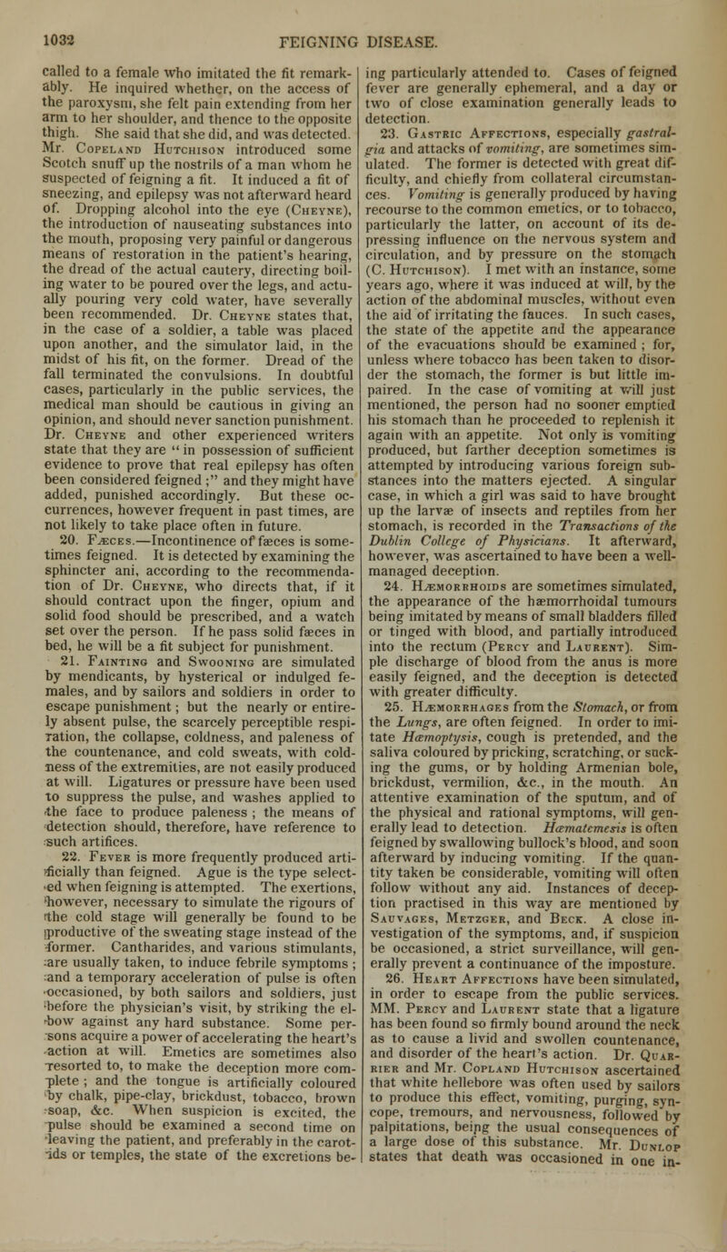 called to a female who imitated the fit remark- ably. He inquired whether, on the access of the paroxysm, she felt pain extending from her arm to her shoulder, and thence to the opposite thigh. She said that she did, and was detected. Mr. Copeland Hutchison introduced some Scotch snuff up the nostrils of a man whom he suspected of feigning a fit. It induced a fit of sneezing, and epilepsy was not afterward heard of. Dropping alcohol into the eye (Cheyne), the introduction of nauseating substances into the mouth, proposing very painful or dangerous means of restoration in the patient's hearing, the dread of the actual cautery, directing boil- ing water to be poured over the legs, and actu- ally pouring very cold water, have severally been recommended. Dr. Cheyne states that, in the case of a soldier, a table was placed upon another, and the simulator laid, in the midst of his fit, on the former. Dread of the fall terminated the convulsions. In doubtful cases, particularly in the public services, the medical man should be cautious in giving an opinion, and should never sanction punishment. Dr. Cheyne and other experienced writers state that they are  in possession of sufficient evidence to prove that real epilepsy has often been considered feigned ; and they might have added, punished accordingly. But these oc- currences, however frequent in past times, are not likely to take place often in future. 20. F^ces.—Incontinence of faeces is some- times feigned. It is detected by examining the sphincter ani, according to the recommenda- tion of Dr. Cheyne, who directs that, if it should contract upon the finger, opium and solid food should be prescribed, and a watch set over the person. If he pass solid faeces in bed, he will be a fit subject for punishment. 21. Fainting and Swooning are simulated by mendicants, by hysterical or indulged fe- males, and by sailors and soldiers in order to escape punishment; but the nearly or entire- ly absent pulse, the scarcely perceptible respi- ration, the collapse, coldness, and paleness of the countenance, and cold sweats, with cold- ness of the extremities, are not easily produced at will. Ligatures or pressure have been used to suppress the pulse, and washes applied to the face to produce paleness ; the means of detection should, therefore, have reference to such artifices. 22. Fever is more frequently produced arti- •-ficially than feigned. Ague is the type select- ed when feigning is attempted. The exertions, 'however, necessary to simulate the rigours of the cold stage will generally be found to be (productive of the sweating stage instead of the former. Cantharides, and various stimulants, ;are usually taken, to induce febrile symptoms ; and a temporary acceleration of pulse is often •occasioned, by both sailors and soldiers, just 'before the physician's visit, by striking the el- 4>ow against any hard substance. Some per- sons acquire a power of accelerating the heart's action at will. Emetics are sometimes also Tesorted to, to make the deception more com- plete ; and the tongue is artificially coloured by chalk, pipe-clay, brickdust, tobacco, brown soap, &c. When suspicion is excited, the pulse should be examined a second time on •leaving the patient, and preferably in the carot- ids or temples, the state of the excretions be- ing particularly attended to. Cases of feigned fever are generally ephemeral, and a day or two of close examination generally leads to detection. 23. Gastric Affections, especially gastral- gia and attacks of vomiting, are sometimes sim- ulated. The former is detected with great dif- ficulty, and chiefly from collateral circumstan- ces. Vomiting is generally produced by having recourse to the common emetics, or to tobacco, particularly the latter, on account of its de- pressing influence on the nervous system and circulation, and by pressure on the stomach (C. Hutchison). I met with an instance, some years ago, where it was induced at will, by the action of the abdominal muscles, without even the aid of irritating the fauces. In such cases, the state of the appetite and the appearance of the evacuations should be examined ; for, unless where tobacco has been taken to disor- der the stomach, the former is but little im- paired. In the case of vomiting at will just mentioned, the person had no sooner emptied his stomach than he proceeded to replenish it again with an appetite. Not only is vomiting produced, but farther deception sometimes is attempted by introducing various foreign sub- stances into the matters ejected. A singular case, in which a girl was said to have brought up the larvae of insects and reptiles from her stomach, is recorded in the Transactions of the Dublin College of Physicians. It afterward, however, was ascertained to have been a well- managed deception. 24. Haemorrhoids are sometimes simulated, the appearance of the haemorrhoidal tumours being imitated by means of small bladders filled or tinged with blood, and partially introduced into the rectum (Percy and Laurent). Sim- ple discharge of blood from the anus is more easily feigned, and the deception is detected with greater difficulty. 25. Haemorrhages from the Stomach, or from the Lungs, are often feigned. In order to imi- tate Haemoptysis, cough is pretended, and the saliva coloured by pricking, scratching, or suck- ing the gums, or by holding Armenian bole, brickdust, vermilion, &c, in the mouth. An attentive examination of the sputum, and of the physical and rational symptoms, will gen- erally lead to detection. Hcematemesis is often feigned by swallowing bullock's blood, and soon afterward by inducing vomiting. If the quan- tity taken be considerable, vomiting will often follow without any aid. Instances of decep- tion practised in this way are mentioned by Sauvages, Metzger, and Beck. A close in- vestigation of the symptoms, and, if suspicion be occasioned, a strict surveillance, will gen- erally prevent a continuance of the imposture. 26. Heart Affections have been simulated, in order to escape from the public services. MM. Percy and Laurent state that a ligature has been found so firmly bound around the neck as to cause a livid and swollen countenance, and disorder of the heart's action. Dr. Quar- rier and Mr. Copland Hutchison ascertained that white hellebore was often used by sailors to produce this effect, vomiting, purging, syn- cope, tremours, and nervousness, followed by palpitations, beipg the usual consequences of a large dose of this substance. Mr. Dunlop states that death was occasioned in one in-