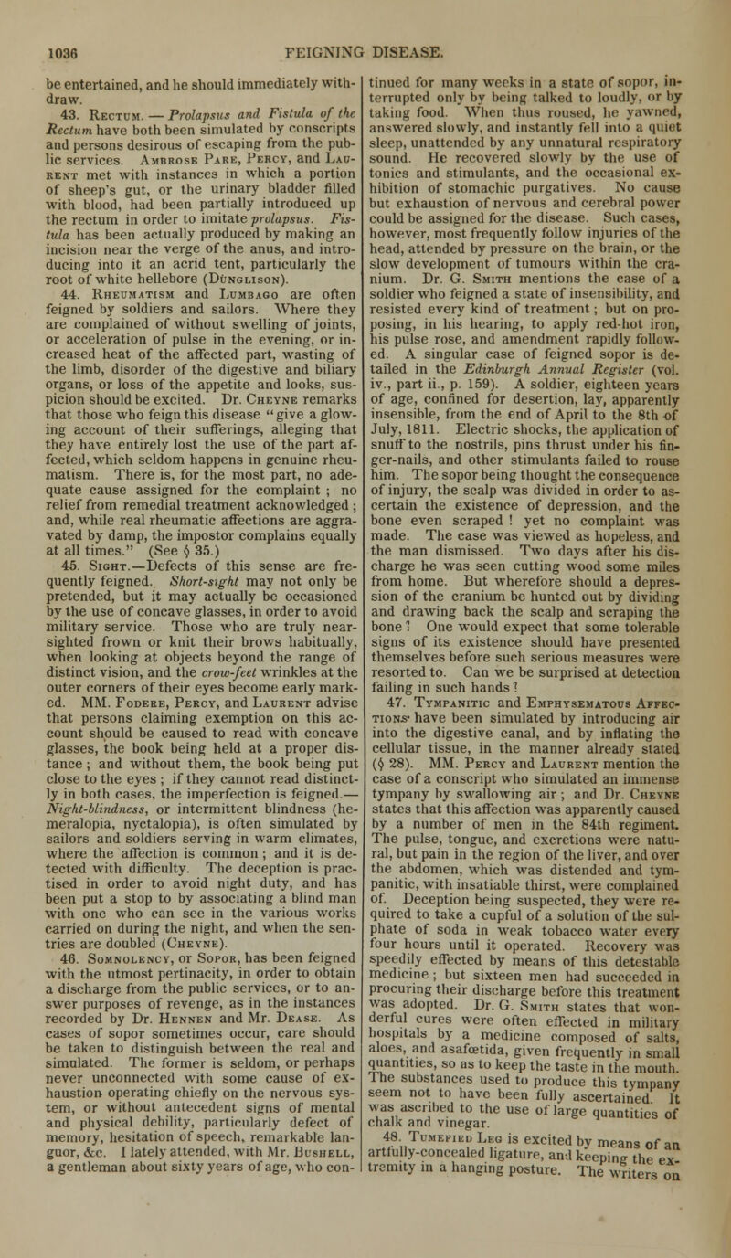 be entertained, and he should immediately with- draw. 43. Rectum.—Prolapsus and Fistula of the Rectum have both been simulated by conscripts and persons desirous of escaping from the pub- lic services. Ambrose Pare, Percy, and Lau- rent met with instances in which a portion of sheep's gut, or the urinary bladder filled with blood, had been partially introduced up the rectum in order to imitate prolapsus. Fis- tula has been actually produced by making an incision near the verge of the anus, and intro- ducing into it an acrid tent, particularly the root of white hellebore (Dunglison). 44. Rheumatism and Lumbago are often feigned by soldiers and sailors. Where they are complained of without swelling of joints, or acceleration of pulse in the evening, or in- creased heat of the affected part, wasting of the limb, disorder of the digestive and biliary organs, or loss of the appetite and looks, sus- picion should be excited. Dr. Cheyne remarks that those who feign this disease  give a glow- ing account of their sufferings, alleging that they have entirely lost the use of the part af- fected, which seldom happens in genuine rheu- matism. There is, for the most part, no ade- quate cause assigned for the complaint ; no relief from remedial treatment acknowledged ; and, while real rheumatic affections are aggra- vated by damp, the impostor complains equally at all times. (See y 35.) 45. Sight.—Defects of this sense are fre- quently feigned. Short-sight may not only be pretended, but it may actually be occasioned by the use of concave glasses, in order to avoid military service. Those who are truly near- sighted frown or knit their brows habitually, when looking at objects beyond the range of distinct vision, and the crow-feet wrinkles at the outer corners of their eyes become early mark- ed. MM. Fodere, Percy, and Laurent advise that persons claiming exemption on this ac- count should be caused to read with concave glasses, the book being held at a proper dis- tance ; and without them, the book being put close to the eyes ; if they cannot read distinct- ly in both cases, the imperfection is feigned.— Night-blindness, or intermittent blindness (he- meralopia, nyctalopia), is often simulated by sailors and soldiers serving in warm climates, where the affection is common ; and it is de- tected with difficulty. The deception is prac- tised in order to avoid night duty, and has been put a stop to by associating a blind man with one who can see in the various works carried on during the night, and when the sen- tries are doubled (Cheyne). 46. Somnolency, or Sopor, has been feigned with the utmost pertinacity, in order to obtain a discharge from the public services, or to an- swer purposes of revenge, as in the instances recorded by Dr. Hennen and Mr. Dease. As cases of sopor sometimes occur, care should be taken to distinguish between the real and simulated. The former is seldom, or perhaps never unconnected with some cause of ex- haustion operating chiefly on the nervous sys- tem, or without antecedent signs of mental and physical debility, particularly defect of memory, hesitation of speech, remarkable lan- guor, &c. I lately attended, with Mr. Bushell, a gentleman about sixty years of age, who con- tinued for many weeks in a state of sopor, in- terrupted only by being talked to loudly, or by taking food. When thus roused, he yawned, answered slowly, and instantly fell into a quiet sleep, unattended by any unnatural respiratory sound. He recovered slowly by the use of tonics and stimulants, and the occasional ex- hibition of stomachic purgatives. No cause but exhaustion of nervous and cerebral power could be assigned for the disease. Such cases, however, most frequently follow injuries of the head, attended by pressure on the brain, or the slow development of tumours within the cra- nium. Dr. G. Smith mentions the case of a soldier who feigned a state of insensibility, and resisted every kind of treatment; but on pro- posing, in his hearing, to apply red-hot iron, his pulse rose, and amendment rapidly follow- ed. A singular case of feigned sopor is de- tailed in the Edinburgh Annual Register (vol. iv., part ii., p. 159). A soldier, eighteen years of age, confined for desertion, lay, apparently insensible, from the end of April to the 8th of July, 1811. Electric shocks, the application of snuff to the nostrils, pins thrust under his fin- ger-nails, and other stimulants failed to rouse him. The sopor being thought the consequence of injury, the scalp was divided in order to as- certain the existence of depression, and the bone even scraped ! yet no complaint was made. The case was viewed as hopeless, and the man dismissed. Two days after his dis- charge he was seen cutting wood some miles from home. But wherefore should a depres- sion of the cranium be hunted out by dividing and drawing back the scalp and scraping the bone 1 One would expect that some tolerable signs of its existence should have presented themselves before such serious measures were resorted to. Can we be surprised at detection failing in such hands 1 47. Tympanitic and Emphysematous Affec- tions have been simulated by introducing air into the digestive canal, and by inflating the cellular tissue, in the manner already stated (§ 28). MM. Percy and Laurent mention the case of a conscript who simulated an immense tympany by swallowing air ; and Dr. Cheyne states that this affection was apparently caused by a number of men in the 84th regiment. The pulse, tongue, and excretions were natu- ral, but pain in the region of the liver, and over the abdomen, which was distended and tym- panitic, with insatiable thirst, were complained of. Deception being suspected, they were re- quired to take a cupful of a solution of the sul- phate of soda in weak tobacco water every four hours until it operated. Recovery was speedily effected by means of this detestable medicine ; but sixteen men had succeeded in procuring their discharge before this treatment was adopted. Dr. G. Smith states that won- derful cures were often effected in military hospitals by a medicine composed of salts, aloes, and asafcetida, given frequently in small quantities, so as to keep the taste in the mouth. Ihe substances used to produce this tympany seem not to have been fully ascertained It was ascribed to the use of large quantities of chalk and vinegar. 48 Tumefied Leg is excited by means of an artfully-concealed ligature, and keepine the ex tremity in a hanging posture. The writers on