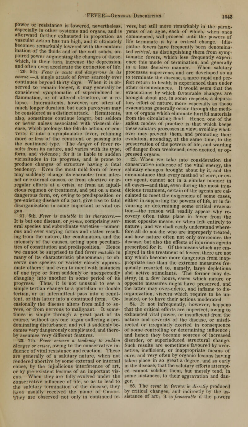 power or resistance is lowered, nevertheless, especially in other systems and organs, and is afterward farther exhausted in proportion as vascular action has run high, and it ultimately becomes remarkably lowered with the contam- ination of the fluids and of the soft solids, im- paired power augmenting the changes of these, which, in their turn, increase the depression, and often even accelerate the extinction of life. 20. 5th. Fever is acute and dangerous in its course.—A single attack of fever scarcely ever continues beyond thirty days. When it is ob- served to remain longer, it may generally be considered symptomatic of superinduced in- flammation, or of altered structure, or a re- lapse. Intermittents, however, are often of much longer duration, but each paroxysm may be considered as a distinct attack. Remittents, also, sometimes continue longer, but seldom or never unless associated with visceral dis- ease, which prolongs the febrile action, or con- verts it into a symptomatic fever, retaining more or less of the remittent, or passing into the continued type. The danger of fever re- sults from its nature, and varies with its type, form, and violence; for it is liable to sudden vicissitudes in its progress, and is prone to produce changes of structure having a fatal tendency. Even the most mild form of fever may suddenly change its character from inter- nal or external causes, or from abortive or ir- regular efforts at a crisis, or from an injudi- cious regimen or treatment, and put on a most dangerous form, or, owing to predisposition or pre-existing disease of a part, give rise to fatal disorganization in some important or vital or- gan. 21. 6th. Fever is mutable in its characters.— It is but one disease, or genus, comprising sev- eral species and subordinate varieties—numer- ous and ever-varying forms and states result- ing from the nature, the combination, and the intensity of the causes, acting upon peculiari- ties of constitution and predisposition. Hence we cannot be surprised to find fever mutable in many of its characteristic phenomena ; to ob- serve one species or variety closely approxi- mate others ; and even to meet with instances of one type or form suddenly or unexpectedly changing into another in some period of its progress. Thus, it is not unusual to see a simple tertian change to a quotidian or double tertian, or an intermittent pass into a remit- tent, or this latter into a continued form. Oc- casionally the disease alters from mild to se- vere, or from nervous to malignant. It some- times is simple through a great part of its course, without any one organ suffering a pre- dominating disturbance, and yet it suddenly be- comes very dangerously complicated, and there- by assumes very different features. 22. 7th. Fever evinces a tendency to sudden changes or crises, owing to the conservative in- fluence of vital resistance and reaction. These are generally of a salutary nature, when not rendered abortive by some external or internal cause, by the injudicious interference of art, or by pre-existent lesions of an important vis- cus. When they are fully evolved under the conservative influence of life, so as to lead to the salutary termination of the disease, they have usually received the name of Crises. They are observed not only in continued fe- vers, but still more remarkably in the parox- ysms of an ague, each of which, when once commenced, will proceed until the powers of life terminate it by a critical change. Idio- pathic fevers have frequently been denomina- ted critical, as distinguishing them from symp- tomatic fevers, which less frequently experi- ence this mode of termination, and generally in a less decisive manner. When salutary processes supervene, and are developed so as to terminate the disease, a more rapid and per- fect return to health is experienced than under other circumstances. It would seem that the evacuations by which favourable changes are brought about are, in some respects, a depura- tory effort of nature, more especially as those evacuations generally occur through the medi- um of organs which eliminate hurtful materials from the circulating fluid. Hence, one of the safest modes of practice is that which keeps these salutary processes in view, avoiding what- ever may prevent them, and promoting their evolution, attending, at the same time, to the preservation of the powers of life, and warding off danger from weakened, over-excited, or op- pressed organs. 23. When we take into consideration the conservative influence of the vital energy, the salutary changes brought about by it, and the circumstance that every method of cure, or ev- ery agent, cannot act in a similar manner in all cases—and that, even during the most inju- dicious treatment, certain of the agents are cal- culated to meet the exigencies of some cases, either in supporting the powers of life, or in fa- vouring or determining some critical evacua- tion—the reason will readily appear why re- covery often takes place in fever from the most opposite means, or when left entirely to nature ; and we shall easily understand where- fore all do not die who are improperly treated, and how nature often not only overcomes the disease, but also the effects of injurious agents prescribed for it. Of the means which are em- ployed in the treatment of fevers, there are not any which become more dangerous from inap- propriate use than the extreme measures fre- quently resorted to. namely, large depletions and active stimulants. The former may de- stroy, in a few hours, cases which nature or opposite measures might have preserved, and the latter may over-eicite, and inflame to dis- organization, viscera which require to be un- loaded, or to have their actions moderated. 24. It not infrequently, however, happens that the critical efforts are imperfect, owing to exhausted vital power, or insufficient from the nature and severity of the disease, or misdi- rected or irregularly exerted in consequence of some controlling or determining influence ; and hence they become sources of increased disorder, or superinduced structural change. Such results are sometimes favoured by over- active, inefficient, or inappropriate means of cure, and very often by organic lesions having taken place in so great a degree, and so early in the disease, that the salutary efforts attempt- ed cannot subdue them, but merely tend, in some instances, to their aggravation and dan- ger. 25. The event in fevers is directly produced by critical changes, and indirectly by the as- sistance of art; it is favourable if the powers