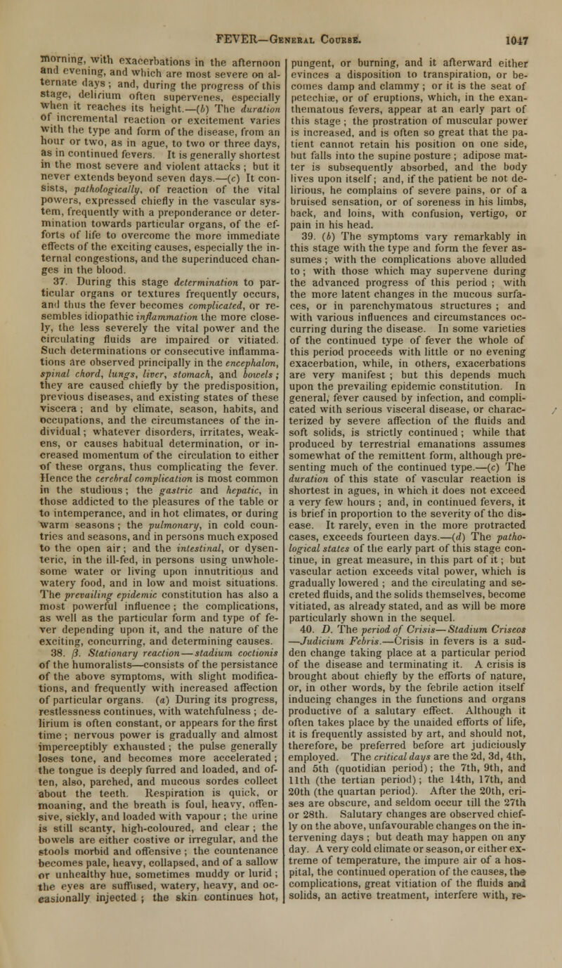 morning, with exacerbations in the afternoon and evening, and which are most severe on al- ternate days ; and, during the progress of this stage, delirium often supervenes, especially when it reaches its height.—(4) The duration of incremental reaction or excitement varies with the type and form of the disease, from an hour or two, as in ague, to two or three days, as in continued fevers. It is generally shortest in the most severe and violent attacks ; but it never extends beyond seven days.—(c) It con- sists, pathologically, of reaction of the vital powers, expressed chiefly in the vascular sys- tem, frequently with a preponderance or deter- mination towards particular organs, of the ef- forts of life to overcome the more immediate effects of the exciting causes, especially the in- ternal congestions, and the superinduced chan- ges in the blood. 37. During this stage determination to par- ticular organs or textures frequently occurs, and thus the fever becomes complicated, or re- sembles idiopathic inflammation the more close- ly, the less severely the vital power and the circulating fluids are impaired or vitiated. Such determinations or consecutive inflamma- tions are observed principally in the encephalon, spinal chord, lungs, liver, stomach, and bowels; they are caused chiefly by the predisposition, previous diseases, and existing states of these viscera; and by climate, season, habits, and occupations, and the circumstances of the in- dividual ; whatever disorders, irritates, weak- ens, or causes habitual determination, or in- creased momentum of the circulation to either of these organs, thus complicating the fever. Hence the cerebral complication is most common in the studious; the gastric and hepatic, in those addicted to the pleasures of the table or to intemperance, and in hot climates, or during warm seasons ; the pulmonary, in cold coun- tries and seasons, and in persons much exposed to the open air; and the intestinal, or dysen- teric, in the ill-fed, in persons using unwhole- some water or living upon innutritious and watery food, and in low and moist situations. The prevailing epidemic constitution has also a most powerful influence; the complications, as well as the particular form and type of fe- ver depending upon it, and the nature of the exciting, concurring, and determining causes. 38. /?. Stationary reaction — stadium coctionis of the humoralists—consists of the persistance of the above symptoms, with slight modifica- tions, and frequently with increased affection of particular organs, (a) During its progress, restlessness continues, with watchfulness ; de- lirium is often constant, or appears for the first time; nervous power is gradually and almost imperceptibly exhausted; the pulse generally loses tone, and becomes more accelerated; the tongue is deeply furred and loaded, and of- ten, also, parched, and mucous sordes collect about the teeth. Respiration is quick, or moaning, and the breath is foul, heavy, offen- sive, sickly, and loaded with vapour ; the urine is still scanty, high-coloured, and clear ; the bowels are either costive or irregular, and the stools morbid and offensive ; the countenance becomes pale, heavy, collapsed, and of a sallow or unhealthy hue, sometimes muddy or lurid ; the eyes are suffused, watery, heavy, and oc- casionally injected ; the skin continues hot, pungent, or burning, and it afterward either evinces a disposition to transpiration, or be- comes damp and clammy ; or it is the seat of petechias, or of eruptions, which, in the exan- thematous fevers, appear at an early part of this stage ; the prostration of muscular power is increased, and is often so great that the pa- tient cannot retain his position on one side, but falls into the supine posture ; adipose mat- ter is subsequently absorbed, and the body lives upon itself; and, if the patient be not de- lirious, he complains of severe pains, or of a bruised sensation, or of soreness in his limbs, back, and loins, with confusion, vertigo, or pain in his head. 39. (b) The symptoms vary remarkably in this stage with the type and form the fever as- sumes ; with the complications above alluded to; with those which may supervene during the advanced progress of this period ; with the more latent changes in the mucous surfa- ces, or in parenchymatous structures ; and with various influences and circumstances oc- curring during the disease. In some varieties of the continued type of fever the whole of this period proceeds with little or no evening exacerbation, while, in others, exacerbations are very manifest ; but this depends much upon the prevailing epidemic constitution. In general, fever caused by infection, and compli- cated with serious visceral disease, or charac- terized by severe affection of the fluids and soft solids, is strictly continued; while that produced by terrestrial emanations assumes somewhat of the remittent form, although pre- senting much of the continued type.—(c) The duration of this state of vascular reaction is shortest in agues, in which it does not exceed a very few hours ; and, in continued fevers, it is brief in proportion to the severity of the dis- ease. It rarely, even in the more protracted cases, exceeds fourteen days.—(d) The patho- logical states of the early part of this stage con- tinue, in great measure, in this part of it; but vascular action exceeds vital power, which is gradually lowered ; and the circulating and se- creted fluids, and the solids themselves, become vitiated, as already stated, and as will be more particularly shown in the sequel. 40. D. The period of Crisis—Stadium Criseos —Judicium Febris.—Crisis in fevers is a sud- den change taking place at a particular period of the disease and terminating it. A crisis is brought about chiefly by the efforts of nature, or, in other words, by the febrile action itself inducing changes in the functions and organs productive of a salutary effect. Although it often takes place by the unaided efforts of life, it is frequently assisted by art, and should not, therefore, be preferred before art judiciously employed. The critical days are the 2d, 3d, 4th, and 5th (quotidian period); the 7th, 9th, and 11th (the tertian period); the 14th, 17th, and 20th (the quartan period). After the 20th, cri- ses are obscure, and seldom occur till the 27th or 28th. Salutary changes are observed chief- ly on the above, unfavourable changes on the in- tervening days ; but death may happen on any day. A very cold climate or season, or either ex- treme of temperature, the impure air of a hos- pital, the continued operation of the causes, the complications, great vitiation of the fluids and solids, an active treatment, interfere with, je-