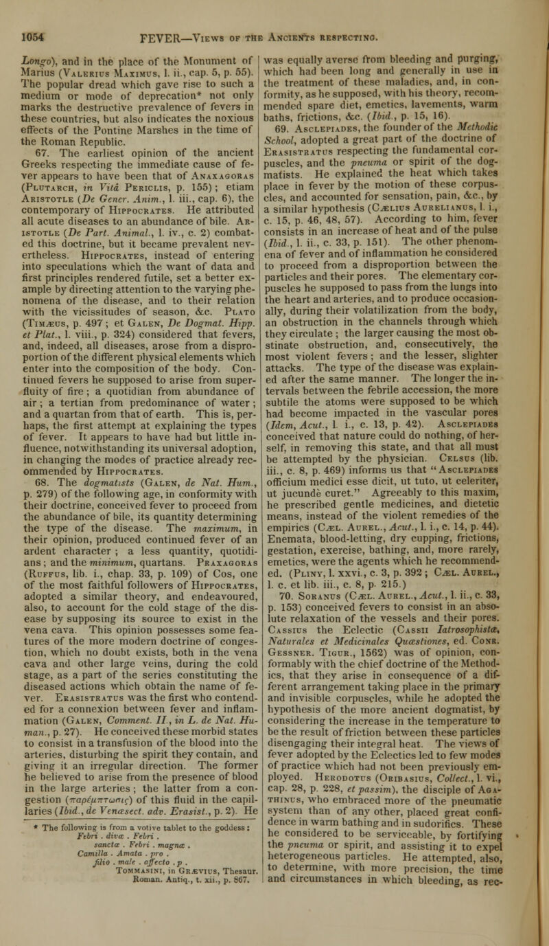 Longo), and in the place of the Monument of Marius (Valerius Maximcs, 1. ii., cap. 5, p. 55). The popular dread which gave rise to such a medium or mode of deprecation* not only marks the destructive prevalence of fevers in these countries, but also indicates the noxious effects of the Pontine Marshes in the time of the Roman Republic. 67. The earliest opinion of the ancient Greeks respecting the immediate cause of fe- ver appears to have been that of Anaxagoras (Plutarch, in Vita Periclis, p. 155); etiam Aristotle (De Gencr. Anim., 1. iii., cap. 6), the contemporary of Hippocrates. He attributed all acute diseases to an abundance of bile. Ar- istotle (De Part. Animal., 1. iv., c. 2) combat- ed this doctrine, but it became prevalent nev- ertheless. Hippocrates, instead of entering into speculations which the want of data and first principles rendered futile, set a better ex- ample by directing attention to the varying phe- nomena of the disease, and to their relation with the vicissitudes of season, &c. Plato (Tim^us, p. 497; et Galen, De Dogmat. Hipp, et Plat., 1. viii., p. 324) considered that fevers, and, indeed, all diseases, arose from a dispro- portion of the different physical elements which enter into the composition of the body. Con- tinued fevers he supposed to arise from super- fluity of fire; a quotidian from abundance of air; a tertian from predominance of water ; and a quartan from that of earth. This is, per- haps, the first attempt at explaining the types of fever. It appears to have had but little in- fluence, notwithstanding its universal adoption, in changing the modes of practice already rec- ommended by Hippocrates. 68. The dogmatists (Galen, de Nat. Hum., p. 279) of the following age, in conformity with their doctrine, conceived fever to proceed from the abundance of bile, its quantity determining the type of the disease. The maximum, in their opinion, produced continued fever of an ardent character ; a less quantity, quotidi- ans ; and the minimum, quartans. Praxagoras (Ruffus, lib. i., chap. 33, p. 109) of Cos, one of the most faithful followers of Hippocrates, adopted a similar theory, and endeavoured, also, to account for the cold stage of the dis- ease by supposing its source to exist in the vena cava. This opinion possesses some fea- tures of the more modern doctrine of conges- tion, which no doubt exists, both in the vena cava and other large veins, during the cold stage, as a part of the series constituting the diseased actions which obtain the name of fe- ver. Erasistratus was the first who contend- ed for a connexion between fever and inflam- mation (Galen, Comment. II, in L. de Nat. Hu- man., p. 27). He conceived these morbid states to consist in a transfusion of the blood into the arteries, disturbing the spirit they contain, and giving it an irregular direction. The former he believed to arise from the presence of blood in the large arteries; the latter from a con- gestion (napeuTTTuntc) of this fluid in the capil- laries (Ibid., de Vcnasect. adv. Erasist., p. 2). He * The following is from a votive tablet to the goddess : Febri . diva . Febri . sanctas . Febri . magna . Camilla . Amata . pro . fiiio . male . offecto . p . Tommasini, in Gr.svius, Thesaur. Roman. Autiq., t. xii., p. 867. was equally averse from bleeding and purging, which had been long and generally in use in the treatment of these maladies, and, in con- formity, as he supposed, with his theory, recom- mended spare diet, emetics, lavements, warm baths, frictions, &c. {Ibid., p. 15, 16). 69. Asclepiades, the founder of the Methodic School, adopted a great part of the doctrine of Erasistratus respecting the fundamental cor- puscles, and the pneuma or spirit of the dog- matists. He explained the heat which takes place in fever by the motion of these corpus- cles, and accounted for sensation, pain, &c, by a similar hypothesis (Cjelius Aurelianus, 1. i., c. 15, p. 46, 48, 57). According to him, fever consists in an increase of heat and of the pulse (Ibid., 1. ii., c. 33, p. 151). The other phenom- ena of fever and of inflammation he considered to proceed from a disproportion between the particles and their pores. The elementary cor- puscles he supposed to pass from the lungs into the heart and arteries, and to produce occasion- ally, during their volatilization from the body, an obstruction in the channels through which they circulate ; the larger causing the most ob- stinate obstruction, and, consecutively, the most violent fevers; and the lesser, slighter attacks. The type of the disease was explain- ed after the same manner. The longer the in- tervals between the febrile accession, the more subtile the atoms were supposed to be which had become impacted in the vascular pores (Idem, Acut., 1. i., c. 13, p. 42). Asclepiades conceived that nature could do nothing, of her- self, in removing this state, and that all must be attempted by the physician. Celsus (lib. iii., c. 8, p. 469) informs us that Asclepiades ofiicium medici esse dicit, ut tuto, ut celeriter, ut jucunde curet. Agreeably to this maxim, he prescribed gentle medicines, and dietetic means, instead of the violent remedies of the empirics (Cjel. Aurel., Acut., 1. i., c. 14, p. 44). Enemata, blood-letting, dry cupping, frictions, gestation, exercise, bathing, and, more rarely, emetics, were the agents which he recommend- ed. (Pliny, 1. xxvi., c. 3, p. 392 ; C^el. Aurel., 1. c. et lib. iii., c. 8, p. 215.) 70. Soranus (CiEL. Aurel., Acut., 1. ii., c. 33, p. 153) conceived fevers to consist in an abso- lute relaxation of the vessels and their pores. Cassius the Eclectic (Cassii Iatrosophista, Naturales et Medicinales Quastioiies, ed. Conr. Gessner. Tigur., 1562) was of opinion, con- formably with the chief doctrine of the Method- ics, that they arise in consequence of a dif- ferent arrangement taking place in the primary and invisible corpuscles, while he adopted the hypothesis of the more ancient dogmatist, by considering the increase in the temperature to be the result of friction between these particles disengaging their integral heat. The views of fever adopted by the Eclectics led to few modes of practice which had not been previously em- ployed. Herodotus (Oribasius, Collect., 1. vi., cap. 28, p. 228, et passim), the disciple of Aga- thinus, who embraced more of the pneumatic system than of any other, placed great confi- dence in warm bathing and in sudorifics. These he considered to be serviceable, by fortifying the pneuma or spirit, and assisting it to expel heterogeneous particles. He attempted, also, to determine, with more precision, the time and circumstances in which bleeding, as rec-