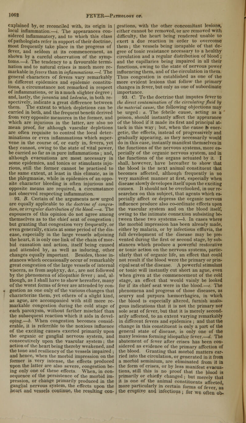 explained by, or reconciled with, its origin in local inflammation.—i. The appearances con- sidered inflammatory, and to which this class of pathologists refer in support of their doctrine, most frequently take place in the progress of fever, and seldom at its commencement, as shown by a careful observation of the symp- toms.—k. The tendency to a favourable termi- nation and to natural crises is much more re- markable in fevers than in inflammations.—/. The general characters of fevers vary remarkably in different epidemics and epidemic constitu- tions, a circumstance not remarked in respect of inflammations, or in a much slighter degree ; and, lastly, the juvantia and Icedentia, in both re- spectively, indicate a great difference between them. The extent to which depletions can be carried in both, and the frequent benefit derived from very opposite measures in the former, and which are injurious in the latter, are also no mean proof, for although vascular depletions are often requisite to control the local deter- minations or even inflammations which super- vene in the course of, or early in, fevers, yet they cannot, owing to the state of vital power, be carried so far as in pure inflammations ; and, although evacuations are most necessary in some epidemics, and tonics or stimulants inju- rious, still the former cannot be practised to the same extent, at least in this climate, as in the phlegmasia;, while in epidemics of an oppo- site character bleeding is often injurious and opposite means are required, a circumstance not observed respecting inflammation. 92. B. Certain of the arguments now urged are equally applicable to the doctrine of conges- tion, or irregular distribution of the blood.—a. The espousers of this opinion do not agree among themselves as to the chief seat of congestion ; but granting that congestion very frequently, or even generally, exists at some period of the dis- ease, especially in the large vessels adjoining the heart, it is only one link of the chain of mor- bid causation and action, itself being caused and attended by, as well as inducing, other changes equally important. Besides, those in- stances which occasionally occur of remarkably great congestion of the large vessels of internal viscera, as from asphyxy, &c, are not followed by the phenomena of idiopathic fever ; and, al- though, as I shall have to show hereafter, many of the worst forms of fever are attended by con- gestion as one only of the various changes that characterize them, yet others of a slight kind, as ague, are accompanied with still more re- markable congestion during the cold stage of each paroxysm, without farther mischief than the subsequent reaction which it aids in devel- oping.—b. When congestion becomes consid- erable, it is referrible to the noxious influence of the exciting causes exerted primarily upon the organic or ganglial nervous system, and consecutively upon the vascular system; the action of the heart being thereby weakened, and the tone and resiliency of the vessels impaired ; and hence, when the morbid impression on the former is very intense, the effects produced upon the latter are also severe, congestion be- ing only one of these effects. When, in con- sequence of the persistence of the morbid im- pression, or change primarily produced in the ganglial nervous system, the effects upon the heart and vessels continue, the resulting con- gestions, with the other concomitant lesions, either cannot be removed, or are removed with difficulty, the heart being rendered unable to exert a due reaction in order to overcome them ; the vessels being incapable of that de- gree of tonic resistance necessary to a healthy circulation and a regular distribution of blood ; and the capillaries being impaired in all their functions, owing to the state of nervous power influencing them, and of the circulation in them. Thus congestion is established as one of the more evident lesions that follow the primary changes in fever, but only as one of subordinate importance. 93. C. To the doctrine that imputes fever to the direct contamination of the circulating fluid by the material cuusc, the following objections may be urged: a. The febrile cause, acting as a poison, should instantly affect the appearance of the blood if it made its first and principal at- tack in this way; but, when the cause te ener- getic, the effects, instead of progressively and gradually appearing, as they necessarily would do in this case, instantly manifest themselves in the functions of the nervous systems, more es- pecially of the organic nervous system, and in the functions of the organs actuated by it. I shall, however, have hereafter to show that the blood is the next animal constituent that becomes affected, although frequently in no very manifest manner at first, especially when disease slowly developes itself upon the exciting causes. It should not be overlooked, in our re- searches on this subject, that agents which es- pecially affect or depress the organic nervous influence produce also co-ordinate effects upon the vascular system and on the blood itself, owing to the intimate connexion subsisting be- tween these two systems.—b. In cases where the morbid impression has been already made, either by malaria, or by infectious effluvia, the full development of the disease may be pre- vented during the first or second stage, by sub- stances which produce a powerful restorative or tonic action on the nervous systems, partic- ularly that of organic life, an effect that could not result if the blood were the primary or prin- cipal seat of the disease. A powerful stimulant or tonic will instantly cut short an ague, even when given at the commencement of the cold stage, an effect that would vainly be looked for if its chief seat were in the blood.—c. The phenomena and progress of those diseases, as scurvy and purpura haemorrhagica, in which the blood is especially altered, furnish analo- gous indications that it is not the primary nor sole seat of fever, but that it is merely second- arily affected, to an extent varying remarkably in different fevers and epidemics ; and that the change in this constituent is only a part of the general state of disease, is only one of the many lesions forming idiopathic fever.—d. The abatement of fever after crises has been con- sidered as evidence of the primary affection of the blood. Granting that morbid matters car- ried into the circulation, or generated in it from a morbid seminium, are eliminated from it in the form of crises, or by less manifest evacua- tions, still this is no proof that the blood is primarily or chiefly changed ; but merely that it is one of the animal constituents affected more particularly in certain forms of fever as the eruptive and infectious ; for we often 'ob-