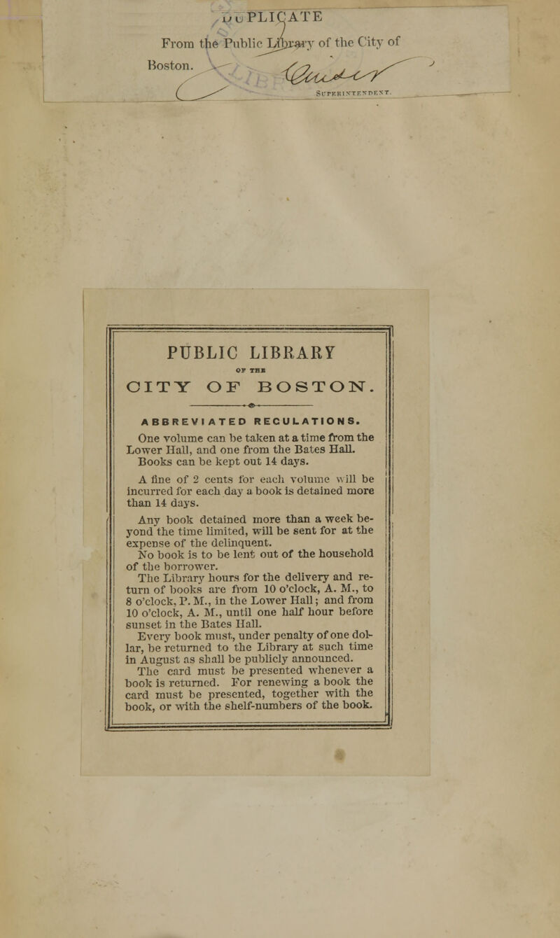 From the Public Boston. y of the City of SUPBRIXTEKDEST. PUBLIC LIBRARY or THB CITY OF BOSTON ABBREVIATED REGULATIONS. One volume can be taken at a time from the Lower Hall, and one from the Bates Hall. Books can be kept out 14 days. A fine of 2 cents for each volume will be incurred for each day a book is detained more than 14 days. Any book detained more than a week be- yond the time limited, will be sent for at the expense of the delinquent. No book is to be lent out of the household of the borrower. The Library hours for the delivery and re- turn of books are from 10 o'clock, A. M., to 8 o'clock, P. M., in the Lower Hall; and from 10 o'clock, A. M., until one half hour before sunset in the Bates Hall. Every book must, under penalty of one dol- lar, be returned to the Library at such time in August as shall be publicly announced. The card must be presented whenever a book is returned. For renewing a book the card must be presented, together with the book, or with the shelf-numbers of the book.