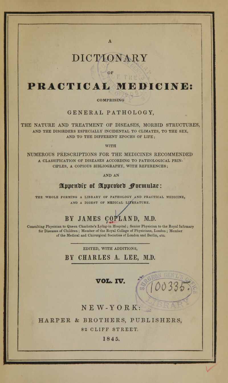 DICTIONARY OF PRACTICAL. MEDICINE: COMPRISING GENERAL PATHOLOGY, THE NATURE AND TREATMENT OF DISEASES, MORBID STRUCTURES, AND THE DISORDERS ESPECIALLY INCIDENTAL TO CLIMATES, TO THE SEX, AND TO THE DIFFERENT EPOCHS OF LIFE; WITH NUMEROUS PRESCRIPTIONS FOR THE MEDICINES RECOMMENDED A CLASSIFICATION OF DISEASES ACCORDING TO PATHOLOGICAL PRIN- CIPLES, A COPIOUS BIBLIOGRAPHY, WITH REFERENCES; AND AN 8Lp$tnliiv ot &j)j>rotoe& iFormulae: THE WHOLE FORMING A LIBRARY OF PATHOLOGY AND PRACTICAL MEDICINE, AND A DIGEST OF MEDICAL LITERATURE. BY JAMES CQPXAND, M.D. Consulting Physician to Queen Charlotte's Lying-in Hospital; Senior Physician to the Royal Infirmary for Diseases of Children ; Member of the Royal College of Physicians, London ; Member of the Medical and Chirurgical Societies of London and Berlin, etc. EDITED, WITH ADDITIONS, BY CHARLES A. LEE, M.D. VOL. IV. k\ y NEW-YORK: HARPER & BROTHERS, PUBLISHERS, 82 CLIFF STREET. 1845.