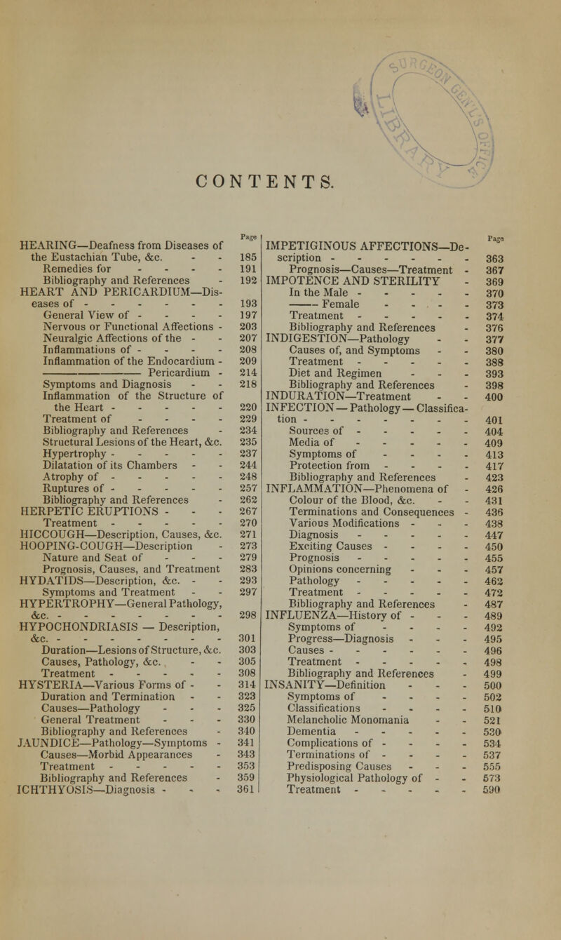 CONTENTS. HEARING—Deafness from Diseases of the Eustachian Tube, &c. Remedies for .... Bibliography and References HEART AND PERICARDIUM—Dis- eases of General View of - Nervous or Functional Affections - Neuralgic Affections of the - Inflammations of - Inflammation of the Endocardium - Pericardium - Symptoms and Diagnosis Inflammation of the Structure of the Heart Treatment of - Bibliography and References Structural Lesions of the Heart, &c. Hypertrophy Dilatation of its Chambers Atrophy of Ruptures of Bibliography and References HERPETIC ERUPTIONS - Treatment HICCOUGH—Description, Causes, &c. HOOPING-COUGH—Description Nature and Seat of Prognosis, Causes, and Treatment HYDATIDS—Description, &c. - Symptoms and Treatment HYPERTROPHY—General Pathology, HYPOCHONDRIASIS — Description, &c. Duration—Lesions of Structure, &c. Causes, Pathology, &c. Treatment HYSTERIA—Various Forms of - Duration and Termination Causes—Pathology General Treatment Bibliography and References JAUNDICE—Pathology—Symptoms - Causes—Morbid Appearances Treatment Bibliography and References ICHTHYOSIS—Diagnosis - IMPETIGINOUS AFFECTIONS—De- ° 185 363 191 Prognosis—Causes—Treatment - 367 192 IMPOTENCE AND STERILITY 369 In the Male 370 193 Female .... 373 197 Treatment 374 203 Bibliography and References 376 207 INDIGESTION—Pathology 377 208 Causes of, and Symptoms 380 209 Treatment 388 214 Diet and Regimen ... 393 218 Bibliography and References 398 INDURATION—Treatment 400 220 INFECTION — Pathology — Classifica- 229 401 234 Sources of 404 235 Media of 409 237 Symptoms of .... 413 244 Protection from .... 417 248 Bibliography and References 423 257 INFLAMMATION—Phenomena of - 426 262 Colour of the Blood, &c. 431 267 Terminations and Consequences - 436 270 Various Modifications - 438 271 Diagnosis 447 273 Exciting Causes .... 450 279 Prognosis 455 283 Opinions concerning 457 293 Pathology 462 297 Treatment 472 Bibliography and References 487 298 INFLUENZA—History of - 489 Symptoms of .... 492 301 Progress—Diagnosis ... 495 303 Causes 496 305 Treatment 498 308 Bibliography and References 499 314 INSANITY—Definition 500 323 Symptoms of .... 502 325 Classifications .... 510 330 Melancholic Monomania 521 340 Dementia 530 341 Complications of - 534 343 Terminations of - 537 353 Predisposing Causes ... 555 359 Physiological Pathology of - 573 361 Treatment 590