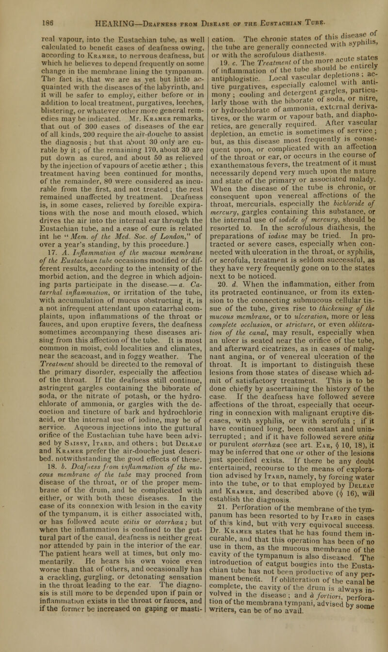 real vapour, into the Eustachian tube, as well calculated to benefit cases of deafness owing, according to Kramer, to nervous deafness, but which lie believes to depend frequently on some change in the membrane lining the tympanum. The fact is, that we are as yet but little ac- quainted with the diseases of the labyrinth, and it will be safer to employ, either before or in addition to local treatment, purgatives, leeches, blistering, or whatever other more general rem- edies may be indicated. Mr. Kramer remarks, that out of 300 cases of diseases of the ear of all kinds, 200 require the air-douche to assist the diagnosis; but that a'lout 30 only are cu- rable by it; of the remaining 170, about 30 are put down as cured, and about 50 as relieved by the injection of vapours of acetic aether ; this treatment having been continued for months, of the remainder, 80 were considered as incu- rable from the first, and not treated; the rest remained unaffected by treatment. Deafness is, in some cases, relieved by forcible expira- tions with the nose and mouth closed, which drives the air into the internal ear through the Eustachian tube, and a case of cure is related int lie  Mem. of the Med. Soc. of London, of over a year's standing, by this procedure.] 17. A. Inflammation of the mucous membrane of the Eustachian lube occasions modified or dif- ferent results, according to the intensity of the morbid action, and the degree in which adjoin- ing parts participate in the disease.— a. Ca- tarrhal inflammation, or irritation of the tube, with accumulation of mucus obstructing it, is a not infrequent attendant upon catarrhal com- plaints, upon inflammations of the throat or fauces, and upon eruptive fevers, the deafness sometimes accompanying these diseases ari- sing from this affection of the tube. It is most common in moist, cold localities and climates, near the seacoast, and in foggy weather. The Treatment should be directed to the removal of the primary disorder, especially the affection of the throat. If the deafness still continue, astringent gargles containing the biborate of soda, or the nitrate of potash, or the hydro- chlorate of ammonia, or gargles with the de- coction and tincture of bark and hydrochloric acid, or the internal use of iodine, may be of service. Aqueous injections into the guttural orifice of the Eustachian tube have been advi- sed by Saissv, Itard, and others ; but Dei.eau and Kramer prefer the air-douche just descri- bed, notwithstanding the good effects of these. 18. b. Deafness from inflammation of the mu- cous membrane of the tube may proceed from disease of the throat, or of the proper mem- brane of the drum, and be complicated with either, or with both these diseases. In the case of its connexion with lesion in the cavity of the tympanum, it is either associated with, or has followed acute otitis or otorrhea; but when the inflammation is confined to the gut- tural part of the canal, deafness is neither great nor attended by pain in the interior of the ear. The patient hears well at times, but only mo- mentarily. He hears his own voice even worse than that of others, and occasionally has a crackling, gurgling, or detonating sensation in the throat leading to the ear. The diagno- sis is still more to be depended upon if pain or inflammation exists in the throat or fauces, and if the former be increased on gaping or masti- of cation. The chronic states of this disr^9f. the tube are generally connected with syp ■ or with the scrofulous diathesis. .... 19. c. The Treatment of the more acute states of inflammation of the tube should be entirely antiphlogistic. Local vascular depletions ac- tive purgatives, especially calome with anti- mony; cooling and detergent gargles partocu- larly those with the biborate of soda, or nitre, or hydrochlorate of ammonia external deriva- tives, or the warm or vapour bath and diapho- retics, are generally required. After vascular depletion, an emetic is sometimes of service ; but, as this disease most frequently is conse- quent upon, or complicated with an affection of the throat or ear, or occurs in the course of exanthematous fevers, the treatment of it must necessarily depend very much upon the nature and state of the primary or associated malady. When the disease of the tube is chronic, or consequent upon venereal affections of the throat, mercurials, especially the bichloride of mercury, gargles containing this substance, or the internal use of iodide of mercury, should be resorted to. In the scrofulous diathesis, the preparations of iodine may be tried. In pro- tracted or severe cases, especially when con- nected with ulceration in the throat, or syphilis, or scrofula, treatment is seldom successful, as they have very frequently gone on to the states next to be noticed. 20. d. When the inflammation, either from its protracted continuance, or from its exten- sion to the connecting submucous cellular tis- sue of the tube, gives rise to thickening- of the mucous membrane, or to ulceration, more or less complete occlusion, or stricture, or even oblitera- tion of the canal, may result, especially when an ulcer is seated near the orifice of the tube, and afterward cicatrizes, as in cases of malig- nant angina, or of venereal ulceration of the throat. It is important to distinguish these lesions from those states of disease which ad- mit of satisfactory treatment. This is to be done chiefly by ascertaining the history of the case. If the deafness have followed severe affections of the throat, especially that occur- ring in connexion with malignant eruptive dis- eases, with syphilis, or with scrofula ; if it have continued long, been constant and unin- terrupted ; and if it have followed severe otitis or purulent otorrhea (see art. Ear, $ 10, 18), it may be inferred that one or other of the lesions just specified exists. If there be any doubt entertained, recourse to the means of explora- tion advised by Itard, namely, by forcing water into the tube, or to that employed by Deleau and Kramer, and described above ($ 16), will establish the diagnosis. 21. Perforation of the membrane of the tym- panum has been resorted to by Itard in cases of this kind, but with very equivocal success. Dr. Kramer states that he has found them in- curable and that this operation has been of no use in them, as the mucous membrane of the cavity of the tympanum is also diseased The introduction of catgut bougies into the Eusta- chian tube has not been productive of any per- manent benefit. If obliteration of the canal be complete, the cavity of the drum is alwavs in volved in the disease; and a fortiori, perfora tion of the membrana tyrnpani, advised bv wm. writers, can be of no avail. ' e