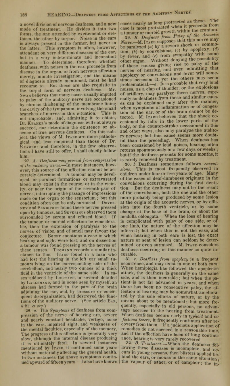 a novel division of nervous deafness, and a new mode of treatment. He divides it into two forms, the one attended by excitement or ere- thism, the other by torpor. Noise in the ears is always present in the former, but never in the latter. This symptom is often, however, attendant on very different diseases of the ear, but in a very indeterminate and inconstant manner. To determine, therefore, whether deafness, with noises in the ear, proceeds from disease in the organ, or from nervous affection merely, minute investigation, and the means of diagnosis already mentioned, must be had recourse to. But these are also requisite in the torpid form of nervous deafness. Mr. Swan believes that many cases usually imputed to palsy of the auditory nerve are occasioned by chronic thickening of the membrane lining the cavity of the tympanum, involving the small branches of nerves in this situation. This is not improbable; and, admitting it to obtain, Dr. Kramer's mode of diagnosis will not always succeed, nor determine the existence or ab- sence of true nervous deafness. On this sub- ject, the views of M. Itard are more patholo- gical, and less empirical than those of Dr. Kramer ; and therefore, in the few observa- tions I have still to offer, I shall chiefly follow him. 27. A. Deafness may proceed from compression of the auditory nerve.—In most instances, how- ever, this source of the affection cannot be ac- curately determined. A tumour may be devel- oped, or purulent formations or extravasated blood may exist in the course, or in the vicin- ity, or near the origin of the seventh pair of nerves, interrupting the passage of impressions made on the organ to the sensorium; but this condition often can be only surmised. Duver- ney and Sandifort found these nerves pressed upon by tumours, and Severinus observed them surrounded by serum and effused blood. If the tumour or morbid collection be considera- ble, then the extension of paralysis to the nerves of vision and of smell may favour the conjecture. Bonet mentions a case in which hearing and sight were lost, and on dissection a tumour was found pressing on the nerves of these senses. Thomann records a similar in- stance to this. Itard found in a man who had lost the hearing in the left ear small tu- mours lying on the corresponding side of the cerebellum, and nearly two ounces of a thick fluid in the ventricle of the same side. In ca- ses adduced by Lieutaud, in several detailed by Lallemand, and in some seen by myself, an abscess had formed in the part of the brain adjoining the ear, and, by pressure or conse- quent disorganization, had destroyed the func- tions of the auditory nerve. (See article Ear, § 21, et seq.) 28. a. The Symptoms of deafness from com- pression of the nerve of hearing are, severe and nearly constant headache, vertigo, noise in the ears, impaired sight, and weakness of the mental faculties, especially of the memory. The progress of this affection is generally very slow, although the internal disease producing it is ultimately fatal. In several instances mentioned by Itard, it continued some years without materially affecting the general health. In two instances the above symptoms contin- ued upward of fifteen years. I also have known cases nearly as long protracted as these. The case is most protracted when it P™^ds from a tumour or morbid growth within the eran^ 2<} R Deafness from Palsy of the Acoustic mrl,\DrtZsiPoseS th(t this nerve may be paralyzed (a) by a severe shock or commo- tion, (ft) by convulsions, («) by apoplexy (d) by fever, and (e) from sympathy with some other organ. Without denying the possibility of these causes giving rise to palsy of the nerves of hearing, and even admitting that apoplexy or convulsions and fever will some- times occasion it, yet the others may seem problematical.—a. It is probable that very loud noises, as a clap of thunder, or the explosions of artillery, may paralyze these nerves, espe- cially as deafness from these and similar caus- es can be explained only after this manner, when symptoms of inflammation or of conges- tion of the ear, or of the brain cannot be de- tected. M. Itard believes that the shock oc- casioned by falls in the lower parts of the body, or the counter-stroke occasioned in this and other ways, also may paralyze the audito- ry nerves; but this cause seems more doubt- ful than the preceding. When deafness has been occasioned by loud noises, hearing often returns spontaneously in a few days or weeks ; but if the deafness persists for some months, it is rarely removed by treatment. 30. b. Deafness sometimes follows convul- sions. This is most frequently observed in children under four or five years of age. Many of the cases of deaf-dumbness originate in the convulsions occurring during the first denti- tion. But the deafness may not be the result of the convulsions, both the one and the other more probably being produced by some lesion at the origin of the acoustic nerves, or by effu- sion into the fourth ventricle, or by some change at the base of the brain, or about the medulla oblongata. When the loss of hearing is complicated with palsy of one side, or of one limb, the nature of the affection may be inferred; but when this is not the case, and when hearing in both ears is lost, the exact nature or seat of lesion can seldom be deter- mined, or even surmised. M. Itard considers deafness occurring in this manner as quite in- curable. 31. c. Deafness from apoplexy is a frequent occurrence, and may exist in one or both ears. When hemiplegia has followed the apoplectic attack, the deafness is generally on the same side, and is then incurable ; but when the pa- tient is not far advanced in years, and when there has been no consecutive palsy, the af- fection of hearing may be somewhat ameliora- ted by the sole efforts of nature, or by the means about to be mentioned ; but more fre- quently, especially in old persons, no advan- tage accrues to the hearing from treatment. When deafness occurs early in typhoid and in- fectious fevers, it frequently continues after re- covery from them. If a judicious application of remedies do not succeed in a reasonable time, and if the affection have been of long continu- ance, hearing is very rarely recovered. 32. B. Treatment.—When the deafness fol- lowing these diseases is incomplete, and oc- curs in young persons, then blisters applied be- hind the ears, or moxas in the same situation • the vapour of aether, or of camphor j the in'