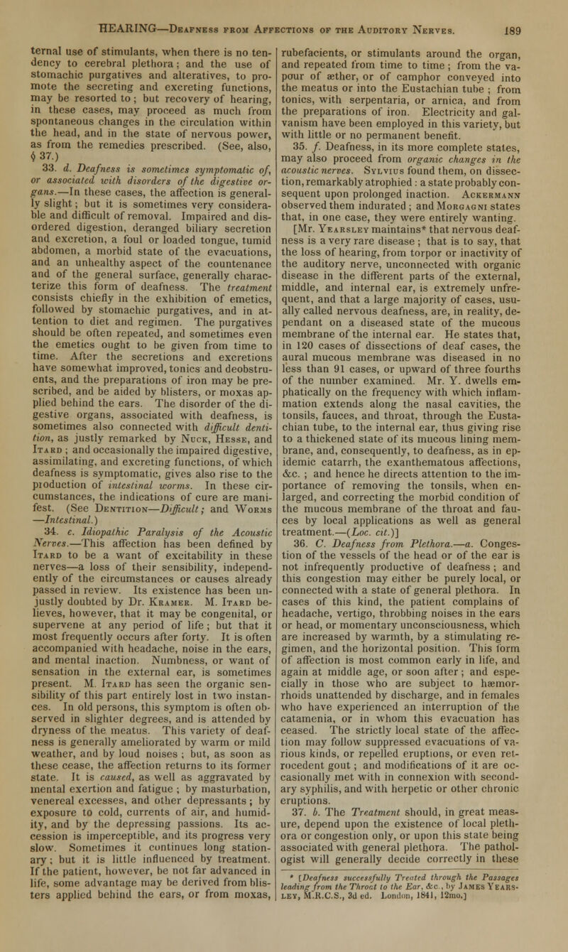 ternal use of stimulants, when there is no ten- dency to cerebral plethora; and the use of stomachic purgatives and alteratives, to pro- mote the secreting and excreting functions, may be resorted to ; but recovery of hearing, in these cases, may proceed as much from spontaneous changes in the circulation within the head, and in the state of nervous power, as from the remedies prescribed. (See, also, $37.) 33. d. Deafness is sometimes symptomatic of, or associated with disorders of the digestive or- gans.—In these cases, the affection is general- ly slight; but it is sometimes very considera- ble and difficult of removal. Impaired and dis- ordered digestion, deranged biliary secretion and excretion, a foul or loaded tongue, tumid abdomen, a morbid state of the evacuations, and an unhealthy aspect of the countenance and of the general surface, generally charac- terize this form of deafness. The treatment consists chiefly in the exhibition of emetics, followed by stomachic purgatives, and in at- tention to diet and regimen. The purgatives should be often repeated, and sometimes even the emetics ought to be given from time to time. After the secretions and excretions have somewhat improved, tonics and deobstru- ents, and the preparations of iron may be pre- scribed, and be aided by blisters, or moxas ap- plied behind the ears. The disorder of the di- gestive organs, associated with deafness, is sometimes also connected with difficult denti- tion, as justly remarked by Nuck, Hesse, and Itakd ; and occasionally the impaired digestive, assimilating, and excreting functions, of which deafness is symptomatic, gives also rise to the pioduction of intestinal worms. In these cir- cumstances, the indications of cure are mani- fest. (See Dentition—Difficult; and Worms —Intestinal.) 34. c. Idiopathic Paralysis of the Acoustic Nerves.—This affection has been defined by Itard to be a want of excitability in these nerves—a loss of their sensibility, independ- ently of the circumstances or causes already passed in review. Its existence has been un- justly doubted by Dr. Kramer. M. Itard be- lieves, however, that it may be congenital, or supervene at any period of life ; but that it most frequently occurs after forty. It is often accompanied with headache, noise in the ears, and mental inaction. Numbness, or want of sensation in the external ear, is sometimes present. M. Itard has seen the organic sen- sibility of this part entirely lost in two instan- ces. In old persons, this symptom is often ob- served in slighter degrees, and is attended by dryness of the meatus. This variety of deaf- ness is generally ameliorated by warm or mild weather, and by loud noises ; but, as soon as these cease, the affection returns to its former state. It is caused, as well as aggravated by mental exertion and fatigue ; by masturbation, venereal excesses, and other depressants ; by exposure to cold, currents of air, and humid- ity, and by the depressing passions. Its ac- cession is imperceptible, and its progress very slow. Sometimes it continues long station- ary ; but it is little influenced by treatment. If the patient, however, be not far advanced in life, some advantage may be derived from blis- ters applied behind the ears, or from moxas, rubefacients, or stimulants around the organ, and repeated from time to time ; from the va- pour of aether, or of camphor conveyed into the meatus or into the Eustachian tube ; from tonics, with serpentaria, or arnica, and from the preparations of iron. Electricity and gal- vanism have been employed in this variety, but with little or no permanent benefit. 35. /. Deafness, in its more complete states, may also proceed from organic changes in the acoustic nerves. Sylvius found them, on dissec- tion, remarkably atrophied : a state probably con- sequent upon prolonged inaction. Ackermann observed them indurated ; andMoRGAGNi states that, in one case, they were entirely wanting. [Mr. Yearsley maintains* that nervous deaf- ness is a very rare disease ; that is to say, that the loss of hearing, from torpor or inactivity of the auditory nerve, unconnected with organic disease in the different parts of the external, middle, and internal ear, is extremely unfre- quent, and that a large majority of cases, usu- ally called nervous deafness, are, in reality, de- pendant on a diseased state of the mucous membrane of the internal ear. He states that, in 120 cases of dissections of deaf cases, the aural mucous membrane was diseased in no less than 91 cases, or upward of three fourths of the number examined. Mr. Y. dwells em- phatically on the frequency with which inflam- mation extends along the nasal cavities, the tonsils, fauces, and throat, through the Eusta- chian tube, to the internal ear, thus giving rise to a thickened slate of its mucous lining mem- brane, and, consequently, to deafness, as in ep- idemic catarrh, the exanthematous affections, &c. ; and hence he directs attention to the im- portance of removing the tonsils, when en- larged, and correcting the morbid condition of the mucous membrane of the throat and fau- ces by local applications as well as general treatment.—(Loc. cit.)~] 36. C Deafness from Plethora.—a. Conges- tion of the vessels of the head or of the ear is not infrequently productive of deafness ; and this congestion may either be purely local, or connected with a state of general plethora. In cases of this kind, the patient complains of headache, vertigo, throbbing noises in the ears or head, or momentary unconsciousness, which are increased by warmth, by a stimulating re- gimen, and the horizontal position. This form of affection is most common early in life, and again at middle age, or soon after; and espe- cially in those who are subject to haemor- rhoids unattended by discharge, and in females who have experienced an interruption of the catamenia, or in whom this evacuation has ceased. The strictly local state of the affec- tion may follow suppressed evacuations of va- rious kinds, or repelled eruptions, or even ret- rocedent gout; and modifications of it are oc- casionally met with in connexion with second- ary syphilis, and with herpetic or other chronic eruptions. 37. b. The Treatment should, in great meas- ure, depend upon the existence of local pleth- ora or congestion only, or upon this state being associated with general plethora. The pathol- ogist will generally decide correctly in these * iDeafness successfully Treated through the Passages leading from the Throat to the Ear, <tc , !>y James Years- ley, M.R.C.S., 3d ed. London, 1841, 12mo.]