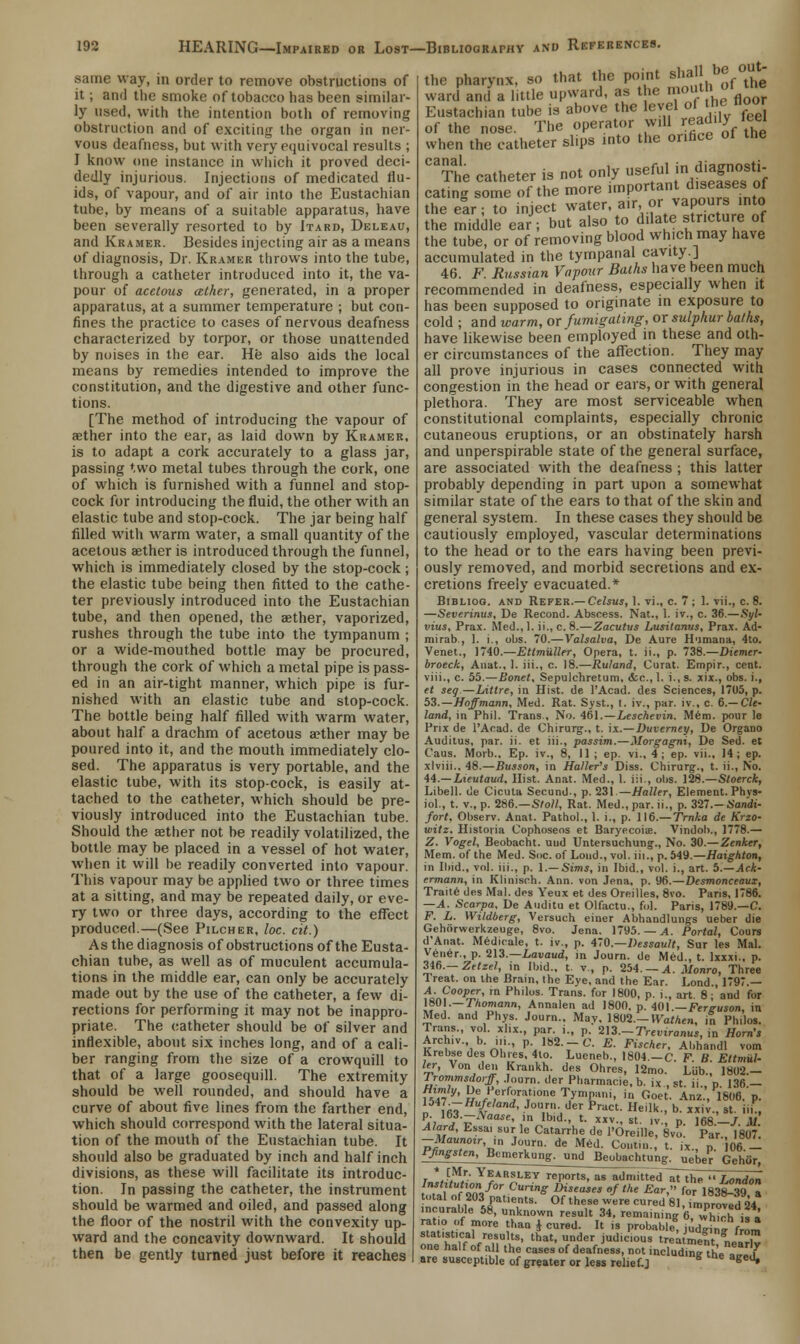 the pharynx, so that the point 8ha!JhbJf°the ward andla little upward, as the mouth, oi tne Eustachian tube is above the level ofti ics floor of the nose. The operator will readilyfeel when the catheter slips into the orifice of the The catheter is not only ^fa<*gE5 eating some of the more linPortanidn^ff°f the ear; to inject water, air, or vapours into the middle ear; but also to dilate stricture of the tube, or of removing blood which may have accumulated in the tympanal cavity.] 46. F. Russian Vapour Baihs have been much recommended in deafness, especially when it has been supposed to originate in exposure to cold ; and warm, or fumigating, or sulphur balhs, have likewise been employed in these and oth- er circumstances of the affection. They may all prove injurious in cases connected with congestion in the head or ears, or with general plethora. They are most serviceable when constitutional complaints, especially chronic cutaneous eruptions, or an obstinately harsh and unperspirable state of the general surface, are associated with the deafness ; this latter probably depending in part upon a somewhat similar state of the ears to that of the skin and general system. In these cases they should be cautiously employed, vascular determinations to the head or to the ears having been previ- ously removed, and morbid secretions and ex- cretions freely evacuated.* Bibliog. and Refer.— Celsus, 1. vi., c. 7 ; 1. vii., c. 8. —Severinus, De Recond. Abscess. Nat., 1. iv., c. 36.—Syl- vius, Prax. Med.,1. ii.,c. 8.—Zacutus Lusilanus, Prax. Ad- miral)., 1. i., obs. 70.—Valsalva, De Aure Humana, 4to. Venet., 1740.—Etlmuller, Opera, t. ii., p. 738.—Diemer- broeck, Anat., 1. iii., c. 18.—Ruland, Curat. Empir., cent. viii., c. 55.—Bonet, Sepulcbretum, &c.,l. i.,s. xix., obs. i., et seg—Littre, in Hist, de 1'Acad. des Sciences, 171)5, p. 53.—Hoffmann, Med. Rat. Syst., I. iv., par. iv., c. 6.— CU- land, in Phil. Trans., No. 461.—Lesckevin. Mem. pour le Prix de l'Acad. de Chirurg., t. ix.—Duverney, De Organo Auditus, par. ii. et iii., passim.—Morgagni, De Sed. et Caus. Morb., Ep. iv., 8, II; ep. vi., 4; ep. vii., J4 ; ep. xlviii., 48.—Busson, in Haller's Diss. Chirurg., t. ii., No. 44.—Lieutaud. Hist. Anat. Med., 1. iii., obs. 128.—Stoerck, Libell. de Cicuta Secund-, p. 231 —Nailer, Element. Phvs- iol., t. v., p. 286.—S/oM, Rat. Med., par. ii., p. 327.-6'ondt- fort. Observ. Anat. Pathol., 1. i., p. 116.—Trnha de Krzo- witz. Historia Cophosens et Baryecoise. Vindoh., 1778.— Z. Vogel, Beobacht. uud Untersuchung., No. 30.— Zenker, Mem. of the Med. Soc. of Loud., vol. iii., p. 549.—Haighton, in Ibid., vol. iii., p. 1.— Sims, in Ibid., vol. i., art. b.—Ack- ermann, in Klinisch. Ann. von Jena, p. 96.—Desmonceaux, Traite des Mai. des Yeux et des Oreilles, 8vo. Paris, 1786. —A. Scarpa, De Auditu et Olfactu., fo). Paris, 1789.—C. F. L. Wildberg, Versuch einer Abhandlungs ueber die Gehbrwerkzeuge, 8vo. Jena. 1795. — A. Portal, Cours d'Anat. Medicale, t. iv., p. 470.—Dessault, Sur les Mai. Vener., p. 213.—Lavaud, in Journ. de Med., t. lxxxi., p. 346.— Zttzel, in Ibid., t. v., p. 254. — A. Monro, Three Treat, on the Brain, the Eye, and the Ear. Lond 1797.— dn?00^' m Philos- Trans- for l8()0- P- '•> art. 8; and for 1801.— Inomann, Annalen ad 1800. p. 401.—Ferguson, in Med. and Phys. Journ., May. 1802,-H^arAen, in Philos. Trans., vol. xlix., par. i., p. 213.-Treviranus, in Horn's Archiv. b. in., p 182.-C. E. Fischer, Abhandl vom Krebse des Ohies, 4to. Lueneb., 1804.—C. F. B. Ettmul- ler, Von den Kra.ikh. des Ohres, 12mo. Liib., 1802.- Jrommsdo'ff, Journ. der Pharmacie, b. ix., st. ii., p. 136.- vSr' H%*Jrf°rartl0ne 1>n,PJ«ni. '«» Ooet. Ariz., 1806. p. 134/. — Hufeland. .lonrn , lor P.~.„t v-iu. ■_ same way, in order to remove obstructions of it; and the smoke of tobacco has been similar- ly used, with the intention both of removing obstruction and of exciting the organ in ner- vous deafness, but with very equivocal results ; I know one instance in which it proved deci- dedly injurious. Injections of medicated flu- ids, of vapour, and of air into the Eustachian tube, by means of a suitable apparatus, have been severally resorted to by Itard, Deleau, and Kramer. Besides injecting air as a means of diagnosis, Dr. Kramer throws into the tube, through a catheter introduced into it, the va- pour of acetous ather, generated, in a proper apparatus, at a summer temperature ; but con- fines the practice to cases of nervous deafness characterized by torpor, or those unattended by noises in the ear. He also aids the local means by remedies intended to improve the constitution, and the digestive and other func- tions. [The method of introducing the vapour of aether into the ear, as laid down by Kramer, is to adapt a cork accurately to a glass jar, passing two metal tubes through the cork, one of which is furnished with a funnel and stop- cock for introducing the fluid, the other with an elastic tube and stop-cock. The jar being half filled with warm water, a small quantity of the acetous aether is introduced through the funnel, which is immediately closed by the stop-cock; the elastic tube being then fitted to the cathe- ter previously introduced into the Eustachian tube, and then opened, the aether, vaporized, rushes through the tube into the tympanum ; or a wide-mouthed bottle may be procured, through the cork of which a metal pipe is pass- ed in an air-tight manner, which pipe is fur- nished with an elastic tube and stop-cock. The bottle being half filled with warm water, about half a drachm of acetous aether may be poured into it, and the mouth immediately clo- sed. The apparatus is very portable, and the elastic tube, with its stop-cock, is easily at- tached to the catheter, which should be pre- viously introduced into the Eustachian tube. Should the asther not be readily volatilized, the bottle may be placed in a vessel of hot water, when it will be readily converted into vapour. This vapour may be applied two or three times at a sitting, and may be repeated daily, or eve- ry two or three days, according to the effect produced.—(See Pilcher, loc. cit.) As the diagnosis of obstructions of the Eusta- chian tube, as well as of muculent accumula- tions in the middle ear, can only be accurately made out by the use of the catheter, a few di- rections for performing it may not be inappro- priate. The catheter should be of silver and inflexible, about six inches long, and of a cali- ber ranging from the size of a crowquill to that of a large goosequill. The extremity should be well rounded, and should have a curve of about five lines from the farther end, which should correspond with the lateral situa- tion of the mouth of the Eustachian tube. It should also be graduated by inch and half inch divisions, as these will facilitate its introduc- tion. In passing the catheter, the instrument should be warmed and oiled, and passed along the floor of the nostril with the convexity up- ward and the concavity downward. It should then be gently turned just before it reaches r. lfiQ i\- m, , '-.-v. iiciin., U. XXIV., St. 111.. Pii ™f--Naa*'< ,»> Ibid., t. xxv., st. iv., p. 168.—/. Af Alard, Essai sur le Catarrhe de l'Oreille, 8vo. Par., 1807. -Maunoir in J„urn. de Med. Co.it.n. t. ix., p 06- iffngrfen.Bemerkang. und Beobachtung. ueber' Geh'or * [Mr. Yearsley reports, as admitted at the !■ — ■• ''»»i.i.i reports, as admitted at the London Institution for Curing Diseases of the Ear} for 18?r!W » total o 203 patients. * Of these wire curedSl Tmpro^d 24 incurable 58, unknown result 34, remaining 6, ffi!\ ratio of more than J cured. It i. probable, judgf™ from statistical results, that, under judicious treatment * i one half of all the cases'of deafness, not including U' ''f* are suwcptible of greater or less relief.j g aged»