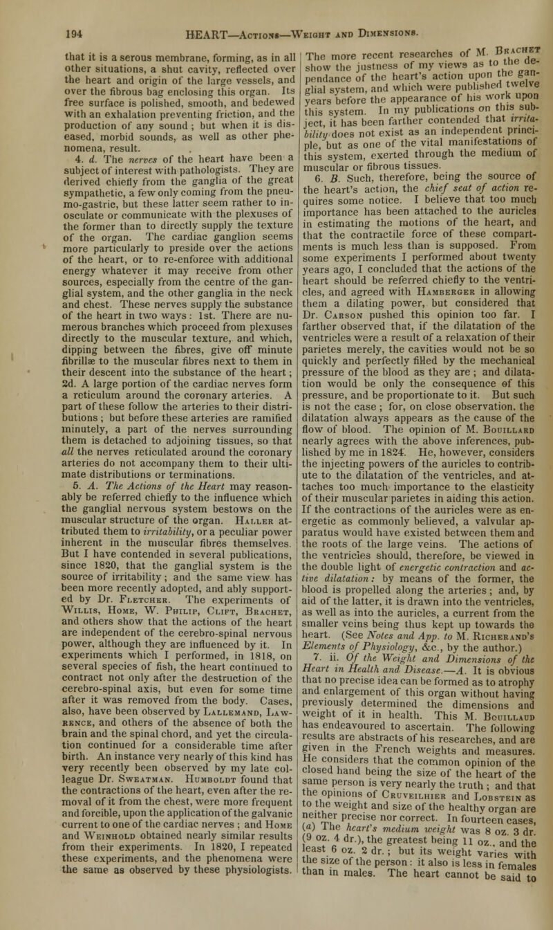 that it is a serous membrane, forming, as in all other situations, a shut cavity, reflected over the heart and origin of the large vessels, and over the fibrous bag enclosing this organ. Its free surface is polished, smooth, and bedewed with an exhalation preventing friction, and the production of any sound ; but when it is dis- eased, morbid sounds, as well as other phe- nomena, result. 4. d. The nerves of the heart have been a subject of interest with pathologists. They are derived chiefly from the ganglia of the great sympathetic, a few only coming from the pneu- mo-gastric, but these latter seem rather to in- osculate or communicate with the plexuses of the former than to directly supply the texture of the organ. The cardiac ganglion seems more particularly to preside over the actions of the heart, or to re-enforce with additional energy whatever it may receive from other sources, especially from the centre of the gan- glial system, and the other ganglia in the neck and chest. These nerves supply the substance of the heart in two ways : 1st. There are nu- merous branches which proceed from plexuses directly to the muscular texture, and which, dipping between the fibres, give off minute fibrillar to the muscular fibres next to them in their descent into the substance of the heart; 2d. A large portion of the cardiac nerves form a reticulum around the coronary arteries. A part of these follow the arteries to their distri- butions ; but before these arteries are ramified minutely, a part of the nerves surrounding them is detached to adjoining tissues, so that all the nerves reticulated around the coronary arteries do not accompany them to their ulti- mate distributions or terminations. 5. A. The Actions of the Heart may reason- ably be referred chiefly to the influence which the ganglial nervous system bestows on the muscular structure of the organ. Haller at- tributed them to irritability, or a peculiar power inherent in the muscular fibres themselves. But I have contended in several publications, since 1820, that the ganglial system is the source of irritability; and the same view has been more recently adopted, and ably support- ed by Dr. Fletcher. The experiments of Willis, Home, W. Philip, Clift, Brachet, and others show that the actions of the heart are independent of the cerebro-spinal nervous power, although they are influenced by it. In experiments which I performed, in 1818, on several species of fish, the heart continued to contract not only after the destruction of the cerebro-spinal axis, but even for some time after it was removed from the body. Cases, also, have been observed by Lallemand, Law- rence, and others of the absence of both the brain and the spinal chord, and yet the circula- tion continued for a considerable time after birth. An instance very nearly of this kind has very recently been observed by my late col- league Dr. Sweatman. Humboldt found that the contractions of the heart, even after the re- moval of it from the chest, were more frequent and forcible, upon the application of the galvanic current to one of the cardiac nerves ; and Home and Weinhold obtained nearly similar results from their experiments. In 1820, I repeated these experiments, and the phenomena were the same as observed by these physiologists. The more recent researches of M. BK;tC5T show the justness of my views as toitne^ue- pendance of the heart's action upon the gan- glial system, and which were published twelve years before the appearance of his work upon this system. In my publications on this sub- ject, it has been farther contended that irrita- bility does not exist as an independent princi- ple, but as one of the vital manifestations of this system, exerted through the medium of muscular or fibrous tissues. 6. B. Such, therefore, being the source of the heart's action, the chief seat of action re- quires some notice. I believe that too much importance has been attached to the auricles in estimating the motions of the heart, and that the contractile force of these compart- ments is much less than is supposed. From some experiments I performed about twenty years ago, I concluded that the actions of the heart should be referred chiefly to the ventri- cles, and agreed with Hamberger in allowing them a dilating power, but considered that Dr. Carson pushed this opinion too far. I farther observed that, if the dilatation of the ventricles were a result of a relaxation of their parietes merely, the cavities would not be so quickly and perfectly filled by the mechanical pressure of the blood as they are ; and dilata- tion would be only the consequence of this pressure, and be proportionate to it. But such is not the case ; for, on close observation, the dilatation always appears as the cause of the flow of blood. The opinion of M. Bouillard nearly agrees with the above inferences, pub- lished by me in 1824. He, however, considers the injecting powers of the auricles to contrib- ute to the dilatation of the ventricles, and at- taches too much importance to the elasticity of their muscular parietes in aiding this action. If the contractions of the auricles were as en- ergetic as commonly believed, a valvular ap- paratus would have existed between them and the roots of the large veins. The actions of the ventricles should, therefore, be viewed in the double light of energetic contraction and ac- tive dilatation: by means of the former, the blood is propelled along the arteries; and, by aid of the latter, it is drawn into the ventricles, as well as into the auricles, a current from the smaller veins being thus kept up towards the heart. (See Notes and App. to M. Richerand's Elements of Physiology, &c, by the author.) 7. ii. Of the Weight and Dimensions of the Heart in Health and Disease.—A. It is obvious that no precise idea can be formed as to atrophy and enlargement of this organ without having previously determined the dimensions and weight of it in health. This M. Bouillaud has endeavoured to ascertain. The following results are abstracts of his researches, and are given in the French weights and measures. He considers that the common opinion of the closed hand being the size of the heart of the same person is very nearly the truth ; and that the opinions of Cruveilhier and Lobstein as to the weight and size of the healthy organ are neither precise nor correct. In fourteen cases, (a) l he heart's medium weight was 8 oz 3 dr w?'a* dr)^e Srtatest heinS u °«- and the east 6 oz. 2 dr.; but its weight varies with the size of the person: it also is less in female* than in males. The heart cannot be said to