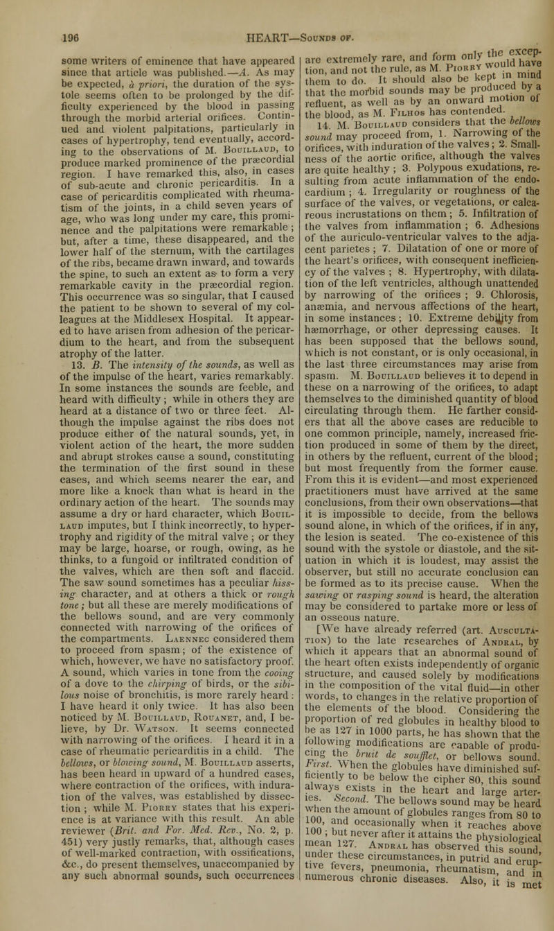 some writers of eminence that have appeared since that article was published.—A. As may be expected, a priori, the duration of the sys- tole seems often to be prolonged by the dif- ficulty experienced by the blood in passing through the morbid arterial orifices. Contin- ued and violent palpitations, particularly in cases of hypertrophy, tend eventually, accord- ing to the observations of M. Bouillaud, to produce marked prominence of the precordial region. I have remarked this, also, in cases of sub-acute and chronic pericarditis. In a case of pericarditis complicated with rheuma- tism of the joints, in a child seven years of age, who was long under my care, this promi- nence and the palpitations were remarkable ; but, after a time, these disappeared, and the lower half of the sternum, with the cartilages of the ribs, became drawn inward, and towards the spine, to such an extent as- to form a very remarkable cavity in the precordial region. This occurrence was so singular, that I caused the patient to be shown to several of my col- leagues at the Middlesex Hospital. It appear- ed to have arisen from adhesion of the pericar- dium to the heart, and from the subsequent atrophy of the latter. 13. B. The intensity of the sounds, as well as of the impulse of the heart, varies remarkably. In some instances the sounds are feeble, and heard with difficulty ; while in others they are heard at a distance of two or three feet. Al- though the impulse against the ribs does not produce either of the natural sounds, yet, in violent action of the heart, the more sudden and abrupt strokes cause a sound, constituting the termination of the first sound in these cases, and which seems nearer the ear, and more like a knock than what is heard in the ordinary action of the heart. The sounds may assume a dry or hard character, which Bouil- laud imputes, but I think incorrectly, to hyper- trophy and rigidity of the mitral valve ; or they may be large, hoarse, or rough, owing, as he thinks, to a fungoid or infiltrated condition of the valves, which are then soft and flaccid. The saw sound sometimes has a peculiar hiss- ing character, and at others a thick or rough tone; but all these are merely modifications of the bellows sound, and are very commonly connected with narrowing of the orifices of the compartments. Laennec considered them to proceed from spasm; of the existence of which, however, we have no satisfactory proof. A sound, which varies in tone from the cooing of a dove to the chirping of birds, or the sibi- lous noise of bronchitis, is more rarely heard: I have heard it only twice. It has also been noticed by M. Bouillaud, Rouanet, and, I be- lieve, by Dr. Watson. It seems connected with narrowing of the orifices. I heard it in a case of rheumatic pericarditis in a child. The bellows, or blowing sound, M. Bouillaud asserts, has been heard in upward of a hundred cases, where contraction of the orifices, with indura- tion of the valves, was established by dissec- tion ; while M. Piorrv states that his experi- ence is at variance with this result. An able reviewer {Brit, and For. Med. Rev., No. 2, p. 451) very justly remarks, that, although cases of well-marked contraction, with ossifications, dec, do present themselves, unaccompanied by any such abnormal sounds, such occurrences are extremely rare, and form only the excep- tion, and not the rule, as M. Piobbv would have them to do. It should also be kept in^m.nd that the morbid sounds may be P^du^ ^ ? refluent, as well as by an onward motion ol the blood, as M. Filhos has contended. 14 M Bouillaud considers that tne bellows sound may proceed from, 1. Narrowing of the orifices, with induration of the valves; 2. Small- ness of the aortic orifice, although the valves are quite healthy ; 3. Polypous exudations, re- sulting from acute inflammation of the endo- cardium ; 4. Irregularity or roughness of the surface of the valves, or vegetations, or calca- reous incrustations on them ; 5. Infiltration of the valves from inflammation ; 6. Adhesions of the auriculo-ventricular valves to the adja- cent parietes ; 7. Dilatation of one or more of the heart's orifices, with consequent inefficien- cy of the valves ; 8. Hypertrophy, with dilata- tion of the left ventricles, although unattended by narrowing of the orifices ; 9. Chlorosis, aneemia, and nervous affections of the heart, in some instances ; 10. Extreme deb^jty from haemorrhage, or other depressing causes. It has been supposed that the bellows sound, which is not constant, or is only occasional, in the last three circumstances may arise from spasm. M. Bouillaud believes it to depend in these on a narrowing of the orifices, to adapt themselves to the diminished quantity of blood circulating through them. He farther consid- ers that all the above cases are reducible to one common principle, namely, increased fric- tion produced in some of them by the direct, in others by the refluent, current of the blood; but most frequently from the former cause. From this it is evident—and most experienced practitioners must have arrived at the same conclusions, from their own observations—that it is impossible to decide, from the bellows sound alone, in which of the orifices, if in any, the lesion is seated. The co-existence of this sound with the systole or diastole, and the sit- uation in which it is loudest, may assist the observer, but still no accurate conclusion can be formed as to its precise cause. When the sawing or rasping sound is heard, the alteration may be considered to partake more or less of an osseous nature. [We have already referred (art. Ausculta- tion) to the late researches of Andral, by which it appears that an abnormal sound of the heart often exists independently of organic structure, and caused solely by modifications in the composition of the vital fluid—in other words, to changes in the relative proportion of the elements of the blood. Considering the proportion of red globules in healthy blood to be as 127 in 1000 parts, he has shown that the following modifications are caDable of produ- cing the bruit de souffiet. or bellows sound. tirst. When the globules have diminished suf- ficiently to be below the cipher 80, this sound always exists in the heart and large arter- ies. Second. The bellows sound may be heard when the amount of globules ranges from 80 to loo • S 0ccasi°nall7 when * caches above mea'n W7 T ** ll attains lhe Physiological mean U7. Andral has observed this sound under these circumstances, in putrid and eruD- tive fevers, pneumonia, rheumatism andI Fn numerous chronic diseases. Also, it fgi me