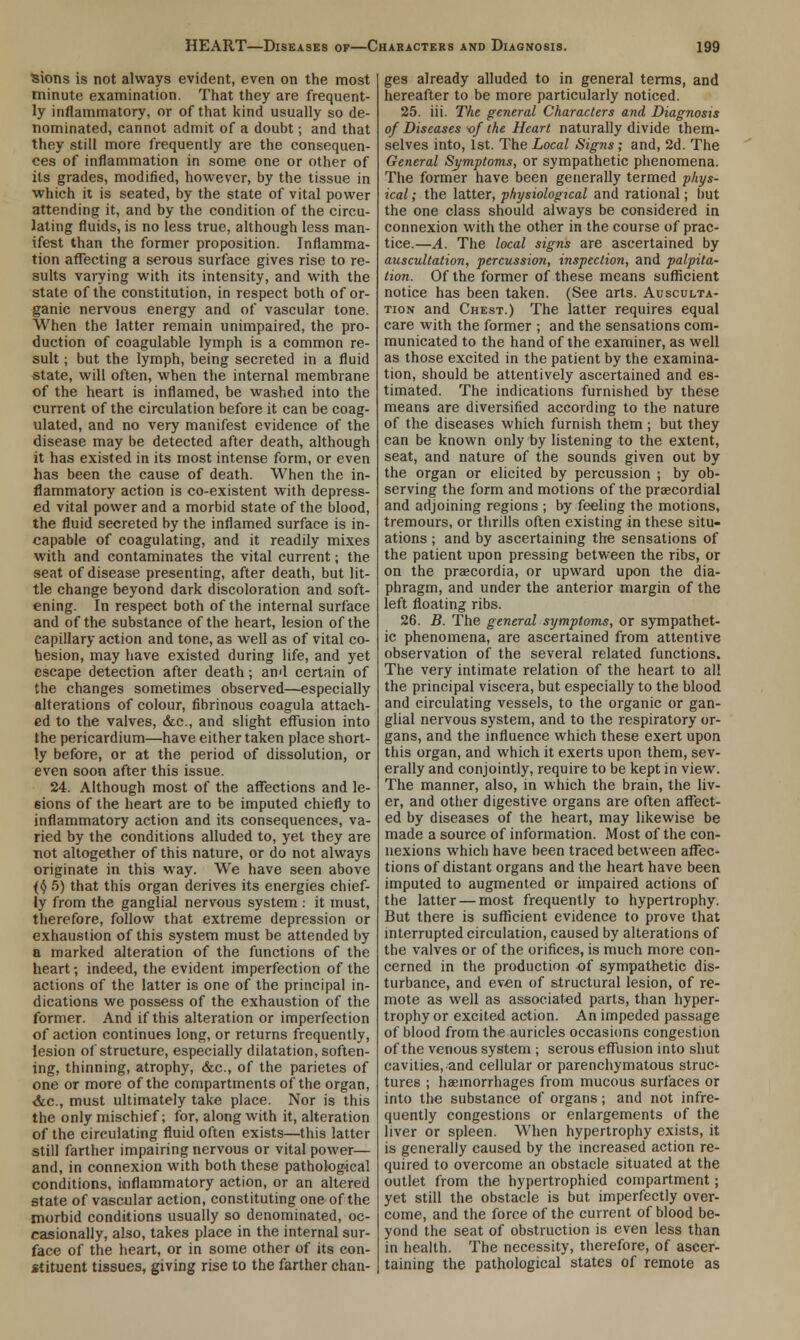 Sions is not always evident, even on the most minute examination. That they are frequent- ly inflammatory, or of that kind usually so de- nominated, cannot admit of a doubt; and that they still more frequently are the consequen- ces of inflammation in some one or other of its grades, modified, however, by the tissue in which it is seated, by the state of vital power attending it, and by the condition of the circu- lating fluids, is no less true, although less man- ifest than the former proposition. Inflamma- tion affecting a serous surface gives rise to re- sults varying with its intensity, and with the state of the constitution, in respect both of or- ganic nervous energy and of vascular tone. When the latter remain unimpaired, the pro- duction of coagulable lymph is a common re- sult ; but the lymph, being secreted in a fluid state, will often, when the internal membrane of the heart is inflamed, be washed into the current of the circulation before it can be coag- ulated, and no very manifest evidence of the disease may be detected after death, although it has existed in its most intense form, or even has been the cause of death. When the in- flammatory action is co-existent with depress- ed vital power and a morbid state of the blood, the fluid secreted by the inflamed surface is in- capable of coagulating, and it readily mixes with and contaminates the vital current; the seat of disease presenting, after death, but lit- tle change beyond dark discoloration and soft- ening. In respect both of the internal surface and of the substance of the heart, lesion of the capillary action and tone, as well as of vital co- hesion, may have existed during life, and yet escape detection after death; and certain of the changes sometimes observed—especially alterations of colour, fibrinous coagula attach- ed to the valves, &c, and slight effusion into the pericardium—have either taken place short- ly before, or at the period of dissolution, or even soon after this issue. 24. Although most of the affections and le- sions of the heart are to be imputed chiefly to inflammatory action and its consequences, va- ried by the conditions alluded to, yet they are not altogether of this nature, or do not always originate in this way. We have seen above (§ 5) that this organ derives its energies chief- ly from the ganglia! nervous system : it must, therefore, follow that extreme depression or exhaustion of this system must be attended by a marked alteration of the functions of the heart -, indeed, the evident imperfection of the actions of the latter is one of the principal in- dications we possess of the exhaustion of the former. And if this alteration or imperfection of action continues long, or returns frequently, lesion of structure, especially dilatation, soften- ing, thinning, atrophy, &c, of the parietes of one or more of the compartments of the organ, <fec, must ultimately take place. Nor is this the only mischief; for, along with it, alteration of the circulating fluid often exists—this latter still farther impairing nervous or vital power— and, in connexion with both these pathological conditions, inflammatory action, or an altered state of vascular action, constituting one of the morbid conditions usually so denominated, oc- casionally, also, takes place in the internal sur- face of the heart, or in some other of its con- stituent tissues, giving rise to the farther chan- ges already alluded to in general terms, and hereafter to be more particularly noticed. 25. iii. The general Characters and Diagnosis of Diseases -of the Heart naturally divide them- selves into, 1st. The Local Signs; and, 2d. The General Symptoms, or sympathetic phenomena. The former have been generally termed phys- ical ; the latter, physiological and rational; but the one class should always be considered in connexion with the other in the course of prac- tice.—A. The local signs are ascertained by auscultation, percussion, inspection, and palpita- tion. Of the former of these means sufficient notice has been taken. (See arts. Ausculta- tion and Chest.) The latter requires equal care with the former ; and the sensations com- municated to the hand of the examiner, as well as those excited in the patient by the examina- tion, should be attentively ascertained and es- timated. The indications furnished by these means are diversified according to the nature of the diseases which furnish them ; but they can be known only by listening to the extent, seat, and nature of the sounds given out by the organ or elicited by percussion ; by ob- serving the form and motions of the precordial and adjoining regions ; by feeling the motions, tremours, or thrills often existing in these situ- ations ; and by ascertaining the sensations of the patient upon pressing between the ribs, or on the praecordia, or upward upon the dia- phragm, and under the anterior margin of the left floating ribs. 26. B. The general symptoms, or sympathet- ic phenomena, are ascertained from attentive observation of the several related functions. The very intimate relation of the heart to all the principal viscera, but especially to the blood and circulating vessels, to the organic or gan- glial nervous system, and to the respiratory or- gans, and the influence which these exert upon this organ, and which it exerts upon them, sev- erally and conjointly, require to be kept in view. The manner, also, in which the brain, the liv- er, and other digestive organs are often affect- ed by diseases of the heart, may likewise be made a source of information. Most of the con- nexions which have been traced between affec- tions of distant organs and the heart have been imputed to augmented or impaired actions of the latter — most frequently to hypertrophy. But there is sufficient evidence to prove that interrupted circulation, caused by alterations of the valves or of the orifices, is much more con- cerned in the production of sympathetic dis- turbance, and even of structural lesion, of re- mote as well as associated parts, than hyper- trophy or excited action. An impeded passage of blood from the auricles occasions congestion of the venous system ; serous effusion into shut cavities, and cellular or parenchymatous struc- tures ; haemorrhages from mucous surfaces or into the substance of organs; and not infre- quently congestions or enlargements of the liver or spleen. When hypertrophy exists, it is generally caused by the increased action re- quired to overcome an obstacle situated at the outlet from the hypertrophied compartment; yet still the obstacle is but imperfectly over- come, and the force of the current of blood be- yond the seat of obstruction is even less than in health. The necessity, therefore, of ascer- taining the pathological states of remote as